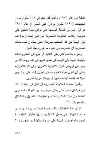 ‫ﺍﻟﺒﺎﻗﻴﺔ ﻤﻥ ﻋﺎﻡ ٦٧٩١، ﻭﺍﻟﺫﻱ ﻗ ‪‬ﺭ ﺒﺤﻭﺍﻟﻲ ٦٠٥ ﻤﻠﻴﻭﻥ ﻤـﻥ‬
                      ‫ﺩ‬
‫ﺍﻟﺠﻨﻴﻬﺎﺕ )٠٩٢١ ﻤﻠﻴﻭﻥ ﺩﻭﻻﺭ( ﻋﻠﻰ ﺃﺴﺎﺱ ﺃﻥ ﻋﺎﻡ ٦٧٩١‬
‫ﻫﻭ ﺃﻭل ﻋﺎﻡ ﻤﻥ ﺍﻟﺨﻁﺔ ﺍﻟﺨﻤﺴ ‪‬ﺔ ﺍﻟﺘﻲ ﺘﻭﺍﻓﻕ ﻫﻴﺌﺔ ﺍﻟﺨﻠﻴﺞ ﻋﻠﻰ‬
                            ‫ﻴ‬
‫ﺘﻤﻭﻴﻠﻬﺎ. ﻭﻜﺎﻨﺕ ﺍﻟﺤﻜﻭﻤﺔ ﺍﻟﻤﺼﺭﻴﺔ ﺘﻠﺢ ﻋﻠﻰ ﺇﻴﻀﺎﺡ ﻤﻭﻗـﻑ‬
                ‫‪‬‬
‫ﺩﻭل ﺍﻟﻬﻴﺌﺔ ﻤﻥ ﻫﺫﺍ ﺍﻟﻤﻁﻠﺏ ﺒﺴﺭﻋﺔ؛ ﺤﺘﻰ ﻴﻤﻜـﻥ ﻟﻠﺴـﻠﻁﺎﺕ‬
       ‫ﺍﻟﻤﺼﺭﻴﺔ ﺃﻥ ﺘﺘﺼﺭﻑ ﻓﻲ ﻀﻭﺀ ﻤﺎ ﺘﻘﺭﺭﻩ ﻫﺫﻩ ﺍﻟﺩﻭل.‬
‫ﻭﺴﻭﺍﺀ ﺒﺎﻟﻨﺴﺒﺔ ﻟﻠﻘﺭﻭﺽ ﺍﻟﻨﻘﺩﻴﺔ ﺃﻭ ﻟﻘﺭﻭﺽ ﺍﻟﻤﺸﺭﻭﻋﺎﺕ،‬
‫ﻁﻭِﺒﺕ ﺍﻟﻬﻴﺌﺔ ﺒﺄﻥ ﺘﺘﻭﺴﻊ ﻓﻲ ﺘﻘﺩﻴﻡ ﺍﻟﻘﺭﻭﺽ ﺒﺸـﺭﻭﻁ ﺃﻜﺜـﺭ‬
                                       ‫ﹸ‬        ‫ﻟ‬
‫ﻴﺴ ‪‬ﺍ ﻤﻥ ﻗﺭﻭﺽ ﺍﻟﺩﻭل ﺍﻷﺠﻨﺒﻴﺔ ﺍﻷﺨﺭﻯ. ﻭﻓﻲ ﻜل ﺍﻷﺤﻭﺍل،‬
                                             ‫ﺭ‬
‫ﻴﻨﺒﻐﻲ ﺃﻥ ﺘﻜﻭﻥ ﻫﻴﺌﺔ ﺍﻟﺨﻠﻴﺞ ﻤﺼﺩﺭ ﺘﻤﻭﻴل ﺇﻀـﺎﻓﻲ، ﻭﻟـﻴﺱ‬
        ‫ﺒﺩﻴﻼ ﻟﻤﺎ ﺘﻘﺩﻤﻪ ﺃﻴﺔ ﺼﻨﺎﺩﻴﻕ ﺃﻭ ﺠﻬﺎﺕ ﻋﺭﺒﻴﺔ ﺃﺨﺭﻯ.‬
                    ‫ٍ‬       ‫ﹶ‬                    ‫ﹰ‬
‫ﻭﺃﺨﻴ ‪‬ﺍ ﻁﻠﺒﺕ ﺍﻟﺤﻜﻭﻤﺔ ﺍﻟﻤﺼﺭﻴﺔ ﺃﻥ ﺘﻤﺜل ﻓﻲ ﺍﺠﺘﻤﺎﻋـﺎﺕ‬
                                           ‫ﺭ‬
‫ﺍﻟﻬﻴﺌﺔ ﺒﺸﻜل ﺩﺍﺌﻡ؛ ﺤﺘﻰ ﻴﻤﻜﻥ ﻋﺭﺽ ﺼﻭﺭ ﺍﻟﻤﻭﻗﻑ ﺍﻟﻤﺼﺭﻱ‬
‫ﻜﺎﻤﻠﺔ؛ ﻤﻥ ﺤﻴﺙ ﺍﻟﻤﺸﺭﻭﻋﺎﺕ، ﻭﺍﺤﺘﻴﺎﺠﺎﺕ ﺍﻟﺘﻤﻭﻴل ﻭﺍﻟﻤﺸﺎﻜل‬
                                       ‫ﻭﺍﻟﺼﻌﻭﺒﺎﺕ )٥٢(.‬
‫ﺇﻻ ﺃﻥ ﻫﺫﻩ ﺍﻟﻤﻁﺎﻟﺒﺎﺕ ﻜﺎﻨﺕ ﺒﻌﻴﺩﺓ ﺘﻤﺎ ‪‬ﺎ ﻋـﻥ ﺫﻫـﻥ ﻤـﻥ‬
              ‫ﻤ‬
‫ﺼﻤﻤﻭﺍ ﺍﻟﻬﻴﺌﺔ؛ ﻓﻔﻲ ﻤﻘﺎﺒل ٢١ ﺒﻠﻴﻭﻥ ﺩﻭﻻﺭ ﻁﻠﺒﺘﻬﺎ ﺍﻟﺤﻜﻭﻤـﺔ‬
‫ﺍﻟﻤﺼﺭﻴﺔ، ﺃﺼﺭﺕ ﺍﻟﻬﻴﺌﺔ ﻋﻠﻰ ﺃﻥ ﺭﺃﺴﻤﺎﻟﻬﺎ ﻟـﻥ ﻴﺘﺠـﺎﻭﺯ ٢‬
                              ‫ﹸ‬


‫٨٦٥‬
 