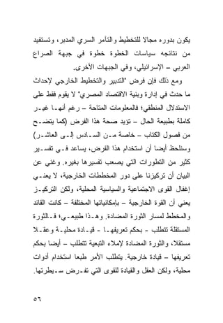 ‫ﻴﻜﻭﻥ ﺒﺩﻭﺭﻩ ﻤﺠﺎﻻ ﻟﻠﺘﺨﻁﻴﻁ ﻭﺍﻟﺘﺂﻤﺭ ﺍﻟﺴﺭﻱ ﺍﻟﻤﺩﺒﺭ، ﻭﺘﺴﺘﻔﻴﺩ‬
                                      ‫ﹰ‬
‫ﻤﻥ ﻨﺘﺎﺌﺠﻪ ﺴﻴﺎﺴﺎﺕ ﺍﻟﺨﻁﻭﺓ ﺨﻁﻭﺓ ﻓﻲ ﺠﺒﻬﺔ ﺍﻟﺼﺭﺍﻉ‬
                           ‫ﹲ‬
              ‫ﺍﻟﻌﺭﺒﻲ – ﺍﻹﺴﺭﺍﺌﻴﻠﻲ، ﻭﻓﻲ ﺍﻟﺠﺒﻬﺎﺕ ﺍﻷﺨﺭﻯ.‬
‫ﻭﻤﻊ ﺫﻟﻙ ﻓﺈﻥ ﻓﺭﺽ "ﺍﻟﺘﺩﺒﻴﺭ ﻭﺍﻟﺘﺨﻁﻴﻁ ﺍﻟﺨﺎﺭﺠﻲ ﻹﺤﺩﺍﺙ‬
‫ﻤﺎ ﺤﺩﺙ ﻓﻲ ﺇﺩﺍﺭﺓ ﻭﺒﻨﻴﺔ ﺍﻻﻗﺘﺼﺎﺩ ﺍﻟﻤﺼﺭﻱ" ﻻ ﻴﻘﻭﻡ ﻓﻘﻁ ﻋﻠﻰ‬
‫ﺍﻻﺴﺘﺩﻻل ﺍﻟﻤﻨﻁﻘﻲ؛ ﻓﺎﻟﻤﻌﻠﻭﻤﺎﺕ ﺍﻟﻤﺘﺎﺤﺔ – ﺭﻏﻡ ﺃﻨﻬـﺎ ﻏﻴـﺭ‬
‫ﻜﺎﻤﻠﺔ ﺒﻁﺒﻴﻌﺔ ﺍﻟﺤﺎل – ﺘﺅﻴﺩ ﺼﺤﺔ ﻫﺫﺍ ﺍﻟﻔﺭﺽ )ﻜﻤﺎ ﻴﺘﻀـﺢ‬
‫ﻤﻥ ﻓﺼﻭل ﺍﻟﻜﺘﺎﺏ – ﺨﺎﺼﺔ ﻤـﻥ ﺍﻟﺴـﺎﺩﺱ ﺇﻟـﻰ ﺍﻟﻌﺎﺸـﺭ(‬
‫ﻭﺴﻨﻠﺤﻅ ﺃﻴ ‪‬ﺎ ﺃﻥ ﺍﺴﺘﺨﺩﺍﻡ ﻫﺫﺍ ﺍﻟﻔﺭﺽ، ﻴﺴﺎﻋﺩ ﻓـﻲ ﺘﻔﺴـﻴﺭ‬
                                        ‫ﻀ‬
‫ﻜﺜﻴﺭ ﻤﻥ ﺍﻟﺘﻁﻭﺭﺍﺕ ﺍﻟﺘﻲ ﻴﺼﻌﺏ ﺘﻔﺴﻴﺭﻫﺎ ﺒﻐﻴﺭﻩ. ﻭﻏﻨﻲ ﻋﻥ‬
   ‫‪‬‬
‫ﺍﻟﺒﻴﺎﻥ ﺃﻥ ﺘﺭﻜﻴﺯﻨﺎ ﻋﻠﻰ ﺩﻭﺭ ﺍﻟﻤﺨﻁﻁﺎﺕ ﺍﻟﺨﺎﺭﺠﻴﺔ، ﻻ ﻴﻌﻨـﻲ‬
‫ﺇﻏﻔﺎل ﺍﻟﻘ ‪‬ﻯ ﺍﻻﺠﺘﻤﺎﻋﻴﺔ ﻭﺍﻟﺴﻴﺎﺴﻴﺔ ﺍﻟﻤﺤﻠﻴﺔ، ﻭﻟﻜﻥ ﺍﻟﺘﺭﻜﻴـﺯ‬
                                            ‫ﻭ‬
‫ﻴﻌﻨﻲ ﺃﻥ ﺍﻟﻘﻭﺓ ﺍﻟﺨﺎﺭﺠﻴﺔ – ﺒﺈﻤﻜﺎﻨﻴﺎﺘﻬﺎ ﺍﻟﻤﺨﺘﻠﻔﺔ – ﻜﺎﻨﺕ ﺍﻟﻘﺎﺌﺩ‬
‫ﻭﺍﻟﻤﺨﻁﻁ ﻟﻤﺴﺎﺭ ﺍﻟﺜﻭﺭﺓ ﺍﻟﻤﻀﺎﺩﺓ. ﻭﻫـﺫﺍ ﻁﺒﻴﻌـﻲ؛ ﻓـﺎﻟﺜﻭﺭﺓ‬
‫ﺍﻟﻤﺴﺘﻘﻠﺔ ﺘﺘﻁﻠﺏ - ﺒﺤﻜﻡ ﺘﻌﺭﻴﻔﻬـﺎ - ﻗﻴـﺎﺩﺓ ﻤﺤﻠﻴـﺔ ﻭﻋﻘـﻼ‬
‫ﹰ‬
‫ﻤﺴﺘﻘﻼ، ﻭﺍﻟﺜﻭﺭﺓ ﺍﻟﻤﻀﺎﺩﺓ ﻹﻤﻼﺀ ﺍﻟﺘﺒﻌﻴﺔ ﺘﺘﻁﻠﺏ – ﺃﻴ ‪‬ﺎ ﺒﺤﻜﻡ‬
      ‫ﻀ‬                                          ‫ﹰ‬
‫ﺘﻌﺭﻴﻔﻬﺎ – ﻗﻴﺎﺩﺓ ﺨﺎﺭﺠﻴﺔ. ﻴﺘﻁﻠﺏ ﺍﻷﻤﺭ ﻁﺒ ‪‬ﺎ ﺍﺴﺘﺨﺩﺍﻡ ﺃﺩﻭﺍﺕ‬
               ‫ﻌ‬
‫ﻤﺤﻠﻴﺔ، ﻭﻟﻜﻥ ﺍﻟﻌﻘل ﻭﺍﻟﻘﻴﺎﺩﺓ ﻟﻠﻘﻭﻯ ﺍﻟﺘﻲ ﺘﻔـﺭﺽ ﺴـﻴﻁﺭﺘﻬﺎ.‬


‫٦٥‬
 