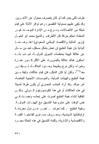 ‫ﻁﺭﻑ ﻟﻜﻲ ﻴﺒﺩﻭ ﻜﻤﺎ ﻟﻭ ﻜﺎﻥ ﻴﺘﺼﺭﻑ ﺒﻤﻌﺯل ﻋﻥ ﺍﻵﺨـﺭﻴﻥ.‬
                   ‫‪‬‬
‫ﻭﻗﺩ ﻴﻠﻘﻲ ﻋﻠﻴﻬﻡ ﻤﺴﺌﻭﻟﻴﺔ ﺍﻟﺘﻘﺼﻴﺭ، ﺭﻏﻡ ﺘﻭﺍﻓﺭ ﺍﻷﺩﻟﺔ ﻋﻠﻰ ﻗﻴﺎﻡ‬
‫ﺸﺒﻜﺔ ﻤﻥ ﺍﻻﺘﺼﺎﻻﺕ، ﻭﻨـﻭﻉ ﻤـﻥ ﺍﻹﺩﺍﺭﺓ ﺍﻟﻤﻭﺤـﺩﺓ ﻏﻴـﺭ‬
‫ﺍﻟﻤﻌﻠﻨﺔ، ﺘﺤﻜﻡ ﺤﺭﻜﺔ ﻜل ﺍﻷﻁﺭﺍﻑ. ﻭﺍﻟﺸﻴﺦ ﻤﺤﻤﺩ ﺃﺒﻭ ﺍﻟﺨﻴـل‬
‫)ﻭﺯﻴﺭ ﺍﻟﻤﺎﻟﻴﺔ ﻭﺍﻻﻗﺘﺼﺎﺩ ﺍﻟﻭﻁﻨﻲ ﺍﻟﺴﻌﻭﺩﻱ( ﺍﻋﺘـﺭﻑ ﻤﻨـﺫ‬
‫ﺍﻟﺒﺩﺍﻴﺔ ﺒﺄﻥ ﻫﻴﺌﺔ ﺍﻟﺨﻠﻴﺞ ﻟﻥ ﺘﻌﻤل ﺒﺸﻜل ﻤﺴﺘﻘل، ﻓﺤـﻴﻥ ‪‬ـﺌل‬
   ‫ﺴ‬
‫ﻋﻥ ﻋﻼﻗﺔ ﺍﻟﻬﻴﺌﺔ ﺒﻤﻨﻅﻤﺎﺕ ﺍﻟﺘﻤﻭﻴل ﺍﻟﺩﻭﻟﻴـﺔ، ﺃﺠـﺎﺏ ﺒﺄﻨـﻪ‬
‫"ﺴﺘﻜﻭﻥ ﻫﻨﺎﻙ ﻋﻼﻗﺔ ﺒﺎﻟﻀﺭﻭﺭﺓ، ﻋﻠﻰ ﺍﻷﻗل ﻜـﺩﻭﺭ ﺨﺒـﺭﺓ‬
‫ﻭﺨﺒﺭﺍﺀ، ﻭﻟﻜﻥ ﻨﻭﻉ ﻭﻁﺒﻴﻌﺔ ﻭﺤـﺩﻭﺩ ﺍﻟﻌﻼﻗـﺔ، ﻟـﻡ ﻴﺘﻘـﺭﺭ‬
‫ﺒﻌﺩ")٧٢(، ﻭﻟﻜﻥ ﺃ ‪‬ﺎ ﻜﺎﻥ ﺍﻟﺸﻜل، ﻓﺈﻥ ﻗﻴﺎﻡ ﻋﻼﻗﺎﺕ ﻭﺜﻴﻘﺔ ﺒـﻴﻥ‬
                                      ‫ﻴ‬              ‫‪‬‬
‫ﻫﻴﺌﺔ ﺍﻟﺨﻠﻴﺞ ﻭﺍﻟﻬﻴﺌﺎﺕ ﺍﻟﺩﻭﻟﻴﺔ، ﻭﺍﻟﻤﺅﺴﺴﺎﺕ ﺍﻷﺠﻨﺒﻴﺔ ﺍﻟﺨﺎﺼﺔ،‬
‫ﺃﻤﺭ ﻤﺅﻜﺩ. ﻭﻗﺩ ﺃﺭﺍﺩ ﺍﻟﺠﺎﻨﺏ ﺍﻟﻤﺼﺭﻱ ﺃﻥ ﻴﻜﻭﻥ ﻁﺭ ﹰﺎ ﺃﺼﻴﻼ‬
‫ﹰ‬     ‫ﻓ‬                                         ‫‪‬‬
‫ﻓﻲ ﻫﺫﻩ ﺍﻟﻌﻼﻗﺎﺕ ﺃﻭ ﻓﻲ ﻫﺫﺍ ﺍﻟﻜﻭﻨﺴﻭﺭﺘﻴﻭﻡ ﺍﻟـﺩﻭﻟﻲ. ﻭﻟﻜـﻥ‬
‫ﺍﺘﻔﺎﻗﻴﺔ ﺇﻨﺸﺎﺀ ﻫﻴﺌﺔ ﺍﻟﺨﻠﻴﺞ ﺃﺼﺭﺕ ﻋﻠﻰ ﺇﺒﻌﺎﺩﻩ، ﻭﻨ ‪‬ـﺕ ﻓـﻲ‬
      ‫ﺼ‬
‫ﻨﻔﺱ ﺍﻟﻭﻗﺕ ﻋﻠﻰ ﻤﺸﺭﻭﻋﻴﺔ ﺍﻟﺘﻨﺴﻴﻕ ﻤﻊ ﺍﻟﻬﻴﺌـﺎﺕ ﺍﻟﺩﻭﻟﻴـﺔ.‬
‫ﻭﻫﻴﺌﺔ ﺍﻟﺨﻠﻴﺞ ـ ﻜﻤﺎ ﻨﻌﺭﻑ ـ ﺘﻌﺒـﺭ ﻋـﻥ ﺩﻭل ﻤﻌﺭﻭﻓـﺔ‬
‫ﺍﺭﺘﺒﺎﻁﺎﺘﻬﺎ ﺍﻟﺴﻴﺎﺴﻴﺔ، ﻭﻤﻌـﺭﻭﻑ ﻤﺴـﺘﻭﻯ ﻜﻔﺎﺀﺘﻬـﺎ ﺍﻟﻔﻨﻴـﺔ‬
‫ﻭﺍﻻﻗﺘﺼﺎﺩﻴﺔ ﻭﺍﻹﺩﺍﺭﻴﺔ، ﻭﻜﻠﻤﺔ ﺍﻟﺘﻨﺴﻴﻕ ﻓﻲ ﻫﺫﻩ ﺍﻟﺤﺎﻟﺔ ﻤﺠـﺭﺩ‬


‫٠٧٥‬
 