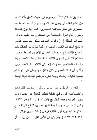 ‫ﺍﻟﺼﻨﺩﻭﻕ ﻗﺩ ﺍﻨﺘﻬﺕ")٦٢(، ﻭﺼ ‪‬ﺡ ﻓﻲ ﺤﺩﻴﺙ ﻻﺤﻕ ﺒﺄﻨﻪ "ﻻ ﺒﺩ‬
                        ‫ﺭ‬
‫ﻤﻥ ﺍﻹﺴﺭﺍﻉ؛ ﺤﺘﻰ ﻴﻜﻭﻥ ﻫﻨـﺎﻙ ﻭﻀـﻭﺡ ﺃﻤـﺎﻡ ﺍﻟﻤﺨﻁـﻁ‬
‫ﺍﻟﻤﺼﺭﻱ ﻋﻥ ﻤﺩﻯ ﻤﺴﺎﻫﻤﺔ ﺍﻟﺼﻨﺩﻭﻕ، ﻜﻤـﺎ ﻴﻜـﻭﻥ ﻫﻨـﺎﻙ‬
‫ﻭﻀﻭﺡ ﺃﻤﺎﻡ ﺍﻟﺩﻭل ﺍﻟﻤﺴﺎﻫﻤﺔ ﻓﻲ ﺍﻟﺼﻨﺩﻭﻕ ﺒﻤﺎ ﻋﻠﻴﻬﺎ ﺨـﻼل‬
‫ﺍﻟﺴﻨﻭﺍﺕ ﺍﻟﻤﻘﺒﻠﺔ )...( ﻭﻗﺩ ﺘﻡ ﺍﻟﺘﻌﺭﻑ ﺒﺸﻜل ﻤﺴـﻬﺏ ﻋﻠـﻰ‬
‫ﺒﺭﻨﺎﻤﺞ ﺍﻟﺴﻨﻭﺍﺕ ﺍﻟﺨﻤﺱ ﺍﻟﻤﺼﺭﻱ. ﻜﻤﺎ ﺘﻨﺎﻭﻟـﺕ ﺍﻟﻤﻨﺎﻗﺸـﺎﺕ‬
‫ﺍﻟﻭﻀﻊ ﺍﻻﻗﺘﺼﺎﺩﻱ ﻭﻤﺼﺎﺩﺭ ﺍﻟﺘﻤﻭﻴل ﺍﻷﺨﺭﻯ ﺍﻟﻤﺘﺎﺤﺔ ﻟﻤﺼﺭ،‬
‫ﻜﻤﺎ ﺘﻌﺭﻓﻨﺎ ﻋﻠﻰ ﺍﻟﺠﺩ ‪‬ﻯ ﺍﻻﻗﺘﺼﺎﺩﻴﺔ ﻟﻠﻤﺸﺭﻭﻋﺎﺕ ﺍﻟﻤﺼـﺭﻴﺔ،‬
                               ‫ﻭ‬
‫ﻭﺍﻟﻬﺩﻑ ﻜﻠﻪ ﺘﺤﺩﻴﺩ ﺨﻁﻭﺍﺕ ﺇﻨﻌـﺎﺵ ﺍﻻﻗﺘﺼـﺎﺩ ﺍﻟﻤﺼـﺭﻱ،‬
‫ﻭﺃﺸﻬﺩ ﺃﻥ ﺍﻟﻭﻓﺩ ﺍﻟﻤﺼﺭﻱ ﻜﺎﻥ ﺠﺎﻫ ‪‬ﺍ، ﻭﻋﺭﺽ ﻜل ﺍﻷﻭﻀﺎﻉ‬
                 ‫ﺯ‬
‫ﺒﻌﻠﻤﻴﺔ ﺸﺩﻴﺩﺓ، ﻭﻜﺎﻨﺕ ﻭﺠﻬﺔ ﻨﻅﺭﻩ ﻤﻭﻀﻊ ﺍﻟﺒﺤﺙ ﺍﻟﺠﺎﺩ ﺃﻴ ‪‬ﺎ"‬
  ‫ﻀ‬
                                                  ‫)٧٢(.‬
‫ﻭﻟﻜﻥ ﻤﺭ ﺃﺒﺭﻴل ﻭﻤﺎﻴﻭ ﻭﻴﻭﻨﻴﻭ ﻭﻴﻭﻟﻴﻭ، ﻭﺘﻌﺩﺩﺕ ﺍﻟﻠﻘـﺎﺀﺍﺕ‬
                                            ‫‪ ‬‬
‫ﻭﺍﻻﺘﺼﺎﻻﺕ، ﻗﺒل ﺘﻭﻗﻴﻊ ﺍﺘﻔﺎﻗﻴﺔ ﺘﻨﻅﻴﻡ ﺍﻟﺘﻌﺎﻤل ﺒﻴﻥ ﺠﻤﻬﻭﺭﻴـﺔ‬
‫ﻤﺼﺭ ﺍﻟﻌﺭﺒﻴﺔ ﻭﻫﻴﺌﺔ ﺍﻟﺨﻠـﻴﺞ )ﺍﻟﻘـﺎﻫﺭﺓ ـ ١٢/ ٨/ ٦٧٩١(‬
‫ﻭﻜﺎﻥ ﻻ ﺒﺩ ﻤﻥ ﻤﺭﻭﺭ ﺃﺭﺒﻌﺔ ﺃﺸﻬﺭ ﺃﺨﺭﻯ، ﻟﺘﻭﻗﻊ ﺍﻟﻬﻴﺌﺔ ﻤـﻊ‬
‫ﺍﻟﺤﻜﻭﻤﺔ ﺍﻟﻤﺼﺭﻴﺔ ﺃﻭل ﺍﺘﻔﺎﻗﻴﺔ ﻗﺭﺽ )٠٥٢ ﻤﻠﻴﻭﻥ ﺩﻭﻻﺭ ـ‬
‫٧١/ ٢١/ ٦٧٩١(. ﻭﻟﻡ ﻴﻜﻥ ﻓﻲ ﺍﻷﻤﺭ ﻟﻐﺯ ـ ﻟﻤﻥ ﻴﺭﻴـﺩ ﺃﻥ‬


‫٢٧٥‬
 