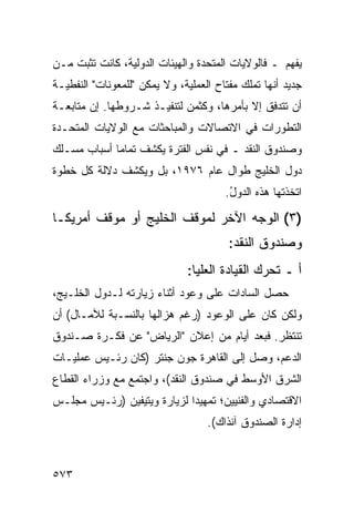 ‫ﻴﻔﻬﻡ ـ ﻓﺎﻟﻭﻻﻴﺎﺕ ﺍﻟﻤﺘﺤﺩﺓ ﻭﺍﻟﻬﻴﺌﺎﺕ ﺍﻟﺩﻭﻟﻴﺔ، ﻜﺎﻨﺕ ﺘﺜﺒﺕ ﻤـﻥ‬
‫ﺠﺩﻴﺩ ﺃﻨﻬﺎ ﺘﻤﻠﻙ ﻤﻔﺘﺎﺡ ﺍﻟﻌﻤﻠﻴﺔ، ﻭﻻ ﻴﻤﻜﻥ "ﻟﻠﻤﻌﻭﻨﺎﺕ" ﺍﻟﻨﻔﻁﻴـﺔ‬
‫ﺃﻥ ﺘﺘﺩﻓﻕ ﺇﻻ ﺒﺄﻤﺭﻫﺎ، ﻭﻜﺜﻤﻥ ﻟﺘﻨﻔﻴـﺫ ﺸـﺭﻭﻁﻬﺎ. ﺇﻥ ﻤﺘﺎﺒﻌـﺔ‬
‫ﺍﻟﺘﻁﻭﺭﺍﺕ ﻓﻲ ﺍﻻﺘﺼﺎﻻﺕ ﻭﺍﻟﻤﺒﺎﺤﺜﺎﺕ ﻤﻊ ﺍﻟﻭﻻﻴﺎﺕ ﺍﻟﻤﺘﺤـﺩﺓ‬
‫ﻭﺼﻨﺩﻭﻕ ﺍﻟﻨﻘﺩ ـ ﻓﻲ ﻨﻔﺱ ﺍﻟﻔﺘﺭﺓ ﻴﻜﺸﻑ ﺘﻤﺎ ‪‬ﺎ ﺃﺴﺒﺎﺏ ﻤﺴـﻠﻙ‬
             ‫ﻤ‬
‫ﺩﻭل ﺍﻟﺨﻠﻴﺞ ﻁﻭﺍل ﻋﺎﻡ ٦٧٩١، ﺒل ﻭﻴﻜﺸﻑ ﺩﻻﻟﺔ ﻜل ﺨﻁﻭﺓ‬
                                       ‫ﺍﺘﺨﺫﺘﻬﺎ ﻫﺫﻩ ﺍﻟﺩﻭل.‬
                                        ‫ُ‬

‫)٣( ﺍﻟﻭﺠﻪ ﺍﻵﺨﺭ ﻟﻤﻭﻗﻑ ﺍﻟﺨﻠﻴﺞ ﺃﻭ ﻤﻭﻗﻑ ﺃﻤﺭﻴﻜـﺎ‬
                                        ‫ﻭﺼﻨﺩﻭﻕ ﺍﻟﻨﻘﺩ:‬
                              ‫ﺃ ـ ﺘﺤﺭﻙ ﺍﻟﻘﻴﺎﺩﺓ ﺍﻟﻌﻠﻴﺎ:‬
‫ﺤﺼل ﺍﻟﺴﺎﺩﺍﺕ ﻋﻠﻰ ﻭﻋﻭﺩ ﺃﺜﻨﺎﺀ ﺯﻴﺎﺭﺘﻪ ﻟـﺩﻭل ﺍﻟﺨﻠـﻴﺞ،‬
‫ﻭﻟﻜﻥ ﻜﺎﻥ ﻋﻠﻰ ﺍﻟﻭﻋﻭﺩ )ﺭﻏﻡ ‪‬ﺯﺍﻟﻬﺎ ﺒﺎﻟﻨﺴـﺒﺔ ﻟﻶﻤـﺎل( ﺃﻥ‬
                         ‫ﻫ‬
‫ﺘﻨﺘﻅﺭ. ﻓﺒﻌﺩ ﺃﻴﺎﻡ ﻤﻥ ﺇﻋﻼﻥ "ﺍﻟﺭﻴﺎﺽ" ﻋﻥ ﻓﻜـﺭﺓ ﺼـﻨﺩﻭﻕ‬
‫ﺍﻟﺩﻋﻡ، ﻭﺼل ﺇﻟﻰ ﺍﻟﻘﺎﻫﺭﺓ ﺠﻭﻥ ﺠﻨﺘﺭ )ﻜﺎﻥ ﺭﺌـﻴﺱ ﻋﻤﻠﻴـﺎﺕ‬
‫ﺍﻟﺸﺭﻕ ﺍﻷﻭﺴﻁ ﻓﻲ ﺼﻨﺩﻭﻕ ﺍﻟﻨﻘﺩ(، ﻭﺍﺠﺘﻤﻊ ﻤﻊ ﻭﺯﺭﺍﺀ ﺍﻟﻘﻁﺎﻉ‬
‫ﺍﻻﻗﺘﺼﺎﺩﻱ ﻭﺍﻟﻔﻨﻴﻴﻥ؛ ﺘﻤﻬﻴ ‪‬ﺍ ﻟﺯﻴﺎﺭﺓ ﻭﻴﺘﻴﻔﻴﻥ )ﺭﺌـﻴﺱ ﻤﺠﻠـﺱ‬
                             ‫ﺩ‬
                                   ‫ﺇﺩﺍﺭﺓ ﺍﻟﺼﻨﺩﻭﻕ ﺁﻨﺫﺍﻙ(.‬



‫٣٧٥‬
 