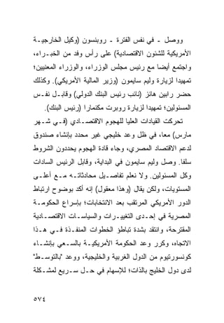 ‫ﻭﻭﺼل ـ ﻓﻲ ﻨﻔﺱ ﺍﻟﻔﺘﺭﺓ ـ ﺭﻭﺒﻨﺴﻭﻥ )ﻭﻜﻴل ﺍﻟﺨﺎﺭﺠﻴـﺔ‬
‫ﺍﻷﻤﺭﻴﻜﻴﺔ ﻟﻠﺸﺌﻭﻥ ﺍﻻﻗﺘﺼﺎﺩﻴﺔ( ﻋﻠﻰ ﺭﺃﺱ ﻭﻓﺩ ﻤﻥ ﺍﻟﺨﺒـﺭﺍﺀ،‬
‫ﻭﺍﺠﺘﻤﻊ ﺃﻴ ‪‬ﺎ ﻤﻊ ﺭﺌﻴﺱ ﻤﺠﻠﺱ ﺍﻟﻭﺯﺭﺍﺀ، ﻭﺍﻟﻭﺯﺭﺍﺀ ﺍﻟﻤﻌﻨﻴﻴﻥ؛‬
                                          ‫ﻀ‬
‫ﺘﻤﻬﻴ ‪‬ﺍ ﻟﺯﻴﺎﺭﺓ ﻭﻟﻴﻡ ﺴﺎﻴﻤﻭﻥ )ﻭﺯﻴﺭ ﺍﻟﻤﺎﻟﻴﺔ ﺍﻷﻤﺭﻴﻜﻲ(. ﻭﻜﺫﻟﻙ‬
                                                  ‫ﺩ‬
‫ﺤﻀﺭ ﺭﺍﺒﻴﻥ ﻫﺎﻨﺯ )ﻨﺎﺌﺏ ﺭﺌﻴﺱ ﺍﻟﺒﻨﻙ ﺍﻟﺩﻭﻟﻲ( ﻭﻗﺎﺒـل ﻨﻔـﺱ‬
   ‫ﺍﻟﻤﺴﺌﻭﻟﻴﻥ؛ ﺘﻤﻬﻴ ‪‬ﺍ ﻟﺯﻴﺎﺭﺓ ﺭﻭﺒﺭﺕ ﻤﻜﻨﻤﺎﺭﺍ )ﺭﺌﻴﺱ ﺍﻟﺒﻨﻙ(.‬
                                       ‫ﺩ‬
‫ﺘﺤﺭﻜﺕ ﺍﻟﻘﻴﺎﺩﺍﺕ ﺍﻟﻌﻠﻴﺎ ﻟﻠﻬﺠﻭﻡ ﺍﻻﻗﺘﺼـﺎﺩﻱ )ﻓـﻲ ﺸـﻬﺭ‬
‫ﻤﺎﺭﺱ( ﻤ ‪‬ﺎ، ﻓﻲ ﻅل ﻭﻋﺩ ﺨﻠﻴﺠﻲ ﻏﻴﺭ ﻤﺤﺩﺩ ﺒﺈﻨﺸﺎﺀ ﺼﻨﺩﻭﻕ‬
                                        ‫ﻌ‬
‫ﻟﺩﻋﻡ ﺍﻻﻗﺘﺼﺎﺩ ﺍﻟﻤﺼﺭﻱ، ﻭﺠﺎﺀ ﻗﺎﺩﺓ ﺍﻟﻬﺠﻭﻡ ﻴﺤﺩﺩﻭﻥ ﺍﻟﺸﺭﻭﻁ‬
‫ﺴﻠ ﹰﺎ. ﻭﺼل ﻭﻟﻴﻡ ﺴﺎﻴﻤﻭﻥ ﻓﻲ ﺍﻟﺒﺩﺍﻴﺔ، ﻭﻗﺎﺒل ﺍﻟﺭﺌﻴﺱ ﺍﻟﺴﺎﺩﺍﺕ‬
                                                   ‫ﻔ‬
‫ﻭﻜل ﺍﻟﻤﺴﺌﻭﻟﻴﻥ. ﻭﻻ ﻨﻌﻠﻡ ﺘﻔﺎﺼـﻴل ﻤﺤﺎﺩﺜﺎﺘـﻪ ﻤـﻊ ﺃﻋﻠـﻰ‬
‫ﺍﻟﻤﺴﺘﻭﻴﺎﺕ، ﻭﻟﻜﻥ ﻴﻘﺎل )ﻭﻫﺫﺍ ﻤﻌﻘﻭل( ﺇﻨﻪ ﺃﻜﺩ ﺒﻭﻀﻭﺡ ﺍﺭﺘﺒﺎﻁ‬
‫ﺍﻟﺩﻭﺭ ﺍﻷﻤﺭﻴﻜﻲ ﺍﻟﻤﺭﺘﻘﺏ ﺒﻌﺩ ﺍﻻﻨﺘﺨﺎﺒﺎﺕ؛ ﺒﺈﺴﺭﺍﻉ ﺍﻟﺤﻜﻭﻤـﺔ‬
‫ﺍﻟﻤﺼﺭﻴﺔ ﻓﻲ ﺇﺤـﺩﻯ ﺍﻟﺘﻐﻴﻴـﺭﺍﺕ ﻭﺍﻟﺴﻴﺎﺴـﺎﺕ ﺍﻻﻗﺘﺼـﺎﺩﻴﺔ‬
‫ﺍﻟ ‪‬ﻘﺘ ‪‬ﺤﺔ، ﻭﺍﻨﺘﻘﺩ ﺒﺸﺩﺓ ﺘﺒﺎﻁﺅ ﺍﻟﺨﻁﻭﺍﺕ ﺍﻟﻤﻨﻔـﺫﺓ ﻓـﻲ ﻫـﺫﺍ‬
                                               ‫ﻤ ﺭ‬
‫ﺍﻻﺘﺠﺎﻩ، ﻭﻜﺭﺭ ﻭﻋﺩ ﺍﻟﺤﻜﻭﻤﺔ ﺍﻷﻤﺭﻴﻜﻴـﺔ ﺒﺎﻟﺴـﻌﻲ ﺒﺈﻨﺸـﺎﺀ‬
‫ﻜﻭﻨﺴﻭﺭﺘﻴﻭﻡ ﻤﻥ ﺍﻟﺩﻭل ﺍﻟﻐﺭﺒﻴﺔ ﻭﺍﻟﺨﻠﻴﺠﻴﺔ، ﻭﻭﻋﺩ "ﺒﺎﻟﺘﻭﺴـﻁ"‬
‫ﻟﺩﻯ ﺩﻭل ﺍﻟﺨﻠﻴﺞ ﺒﺎﻟﺫﺍﺕ؛ ﻟﻺﺴﻬﺎﻡ ﻓﻲ ﺤـل ﺴـﺭﻴﻊ ﻟﻤﺸـﻜﻠﺔ‬


‫٤٧٥‬
 