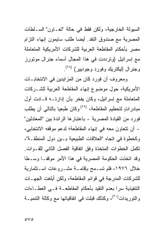 ‫ﺍﻟﺴﻴﻭﻟﺔ ﺍﻟﺨﺎﺭﺠﻴﺔ، ﻭﻟﻜﻥ ﻓﻘﻁ ﻓﻲ ﺤﺎﻟﺔ "ﺘﻌـﺎﻭﻥ" ﺍﻟﺴـﻠﻁﺎﺕ‬
‫ﺍﻟﻤﺼﺭﻴﺔ ﻤﻊ ﺼﻨﺩﻭﻕ ﺍﻟﻨﻘﺩ. ﺃﻴ ‪‬ﺎ ﻁﻠﺏ ﺴﺎﻴﻤﻭﻥ ﺇﻨﻬﺎﺀ ﺍﻟﺘﺯﺍﻡ‬
                         ‫ﻀ‬
‫ﻤﺼﺭ ﺒﺄﺤﻜﺎﻡ ﺍﻟﻤﻘﺎﻁﻌﺔ ﺍﻟﻌﺭﺒﻴﺔ ﻟﻠﺸﺭﻜﺎﺕ ﺍﻷﻤﺭﻴﻜﻴﺔ ﺍﻟﻤﺘﻌﺎﻤﻠﺔ‬
‫ﻤﻊ ﺇﺴﺭﺍﺌﻴل )ﻭﺘﺭﺩﺩﺕ ﻓﻲ ﻫﺫﺍ ﺍﻟﻤﺠﺎل ﺃﺴﻤﺎﺀ ﺠﻨﺭﺍل ﻤﻭﺘﻭﺭﺯ‬
             ‫‪‬‬
                    ‫ﻭﺠﻨﺭﺍل ﺇﻟﻴﻜﺘﺭﻴﻙ ﻭﻓﻭﺭﺩ ﻭﺠﻭﺩﻴﻴﺭ( )٨٢(.‬
‫ﻭﻤﻌﺭﻭﻑ ﺃﻥ ﻓﻭﺭﺩ ﻜﺎﻥ ﻤﻥ ﺍﻟﻤﺯﺍﻴﺩﻴﻥ ﻓﻲ ﺍﻻﻨﺘﺨﺎﺒـﺎﺕ‬
                                       ‫ﹲ‬
‫ﺍﻷﻤﺭﻴﻜﻴﺔ، ﺤﻭل ﻤﻭﻀﻭﻉ ﺇﻨﻬﺎﺀ ﺍﻟﻤﻘﺎﻁﻌﺔ ﺍﻟﻌﺭﺒﻴﺔ ﻟﻠﺸـﺭﻜﺎﺕ‬
‫ﺍﻟﻤﺘﻌﺎﻤﻠﺔ ﻤﻊ ﺇﺴﺭﺍﺌﻴل، ﻭﻜﺎﻥ ﻴﻔﺨﺭ ﺒﺄﻥ ﺇﺩﺍﺭﺘـﻪ ﻗـﺎﺩﺕ ﺃﻭل‬
‫ﻤﺒﺎﺩﺭﺍﺕ ﻟﺘﺤﻁﻴﻡ ﺍﻟﻤﻘﺎﻁﻌﺔ، )٩٢( ﻭﻜﺎﻥ ﻁ ‪‬ﻌ ‪‬ﺎ ﺒﺎﻟﺘﺎﻟﻲ ﺃﻥ ﻴﻁﻠﺏ‬
                 ‫ﺒﻴ‬                                ‫ٍ‬
‫ﻓﻭﺭﺩ ﻤﻥ ﺍﻟﻘﻴﺎﺩﺓ ﺍﻟﻤﺼﺭﻴﺔ - ﺒﺎﻋﺘﺒﺎﺭﻫﺎ ﺍﻟﺭﺍﺌﺩﺓ ﺒﻴﻥ "ﺍﻟﻤﻌﺘﺩﻟﻴﻥ"‬
‫- ﺃﻥ ﺘﺘﻌﺎﻭﻥ ﻤﻌﻪ ﻓﻲ ﺇﻨﻬﺎﺀ ﺍﻟﻤﻘﺎﻁﻌﺔ؛ ﻟﺩﻋﻡ ﻤﻭﻗﻔﻪ ﺍﻻﻨﺘﺨﺎﺒﻲ،‬
‫ﻭﻜﺨﻁﻭﺓ ﻓﻲ ﺍﺘﺠﺎﻩ "ﺍﻟﻌﻼﻗﺎﺕ ﺍﻟﻁﺒﻴﻌﻴﺔ ﺒـﻴﻥ ﺩﻭل ﺍﻟﻤﻨﻁﻘـﺔ"،‬
‫ﺘﻜﻤل ﺍﻟﺨﻁﻭﺍﺕ ﺍﻟ ‪‬ﺘ ﹶﺫﺓ ﻭﻓﻕ ﺍﺘﻔﺎﻗﻴﺔ ﺍﻟﻔﺼل ﺍﻟﺜﺎﻨﻲ ﻟﻠﻘـﻭﺍﺕ.‬
                                    ‫ﻤﺨ‬
‫ﻭﻗﺩ ﺍﺘﺨﺫﺕ ﺍﻟﺤﻜﻭﻤﺔ ﺍﻟﻤﺼﺭﻴﺔ ﻓﻲ ﻫﺫﺍ ﺍﻷﻤﺭ ﻤﻭﻗ ﹰـﺎ ﻭﺴـ ﹰﺎ‬
 ‫ﻁ‬       ‫ﻔ‬
‫ﺨﻼل ٦٧٩١، ﻓﻠﻡ ﺘﺴـﻤﺢ ﺒﺈﻗﺎﻤـﺔ ﻤﺸـﺭﻭﻋﺎﺕ ﺍﺴـﺘﺜﻤﺎﺭﻴﺔ‬
‫ﻟﻠﺸﺭﻜﺎﺕ ﺍﻟ ‪‬ﺩ ‪‬ﺠﺔ ﻓﻲ ﻗﻭﺍﺌﻡ ﺍﻟﻤﻘﺎﻁﻌﺔ، ﻭﻟﻜﻥ ﺃﺒﻠﻐﺕ ﺍﻟﺠﻬـﺎﺕ‬
                                        ‫ﻤﺭ‬
‫ﺍﻟﺘﻨﻔﻴﺫﻴﺔ ﺴ ‪‬ﺍ ﺒﻌﺩﻡ ﺍﻟﺘﻘﻴﺩ ﺒﺄﺤﻜﺎﻡ ﺍﻟﻤﻘﺎﻁﻌـﺔ ﻓـﻲ ﺍﻟﻌﻁـﺎﺀﺍﺕ‬
                                            ‫ﺭ‬
‫ﻭﺍﻟﺘﻭﺭﻴﺩﺍﺕ)٠٣(، ﻭﻜﺫﻟﻙ ﻗﺒﻠﺕ ﻓﻲ ﺍﺘﻔﺎﻗﻴﺎﺘﻬﺎ ﻤﻊ ﻭﻜﺎﻟﺔ ﺍﻟﺘﻨﻤﻴـﺔ‬


‫٥٧٥‬
 