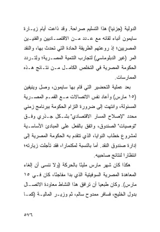 ‫ﺍﻟﺩﻭﻟﻴﺔ )ﺠﺯﺌ ‪‬ﺎ( ﻫﺫﺍ ﺍﻟﺘﺴﻠﻴﻡ ﺼﺭﺍﺤﺔ. ﻭﻗﺩ ﺫﺍﻋﺕ ﺃﻴﺎﻡ ﺯﻴـﺎﺭﺓ‬
                                          ‫ﻴ‬
‫ﺴﺎﻴﻤﻭﻥ ﺃﻨﺒﺎﺀ ﻟﻘﺎﺌﻪ ﻤﻊ ﻋـﺩﺩ ﻤـﻥ ﺍﻻﻗﺘﺼـﺎﺩﻴﻴﻥ ﻭﺍﻟﻔﻨﻴـﻴﻥ‬
                                        ‫‪‬‬
‫ﺍﻟﻤﺼﺭﻴﻴﻥ؛ ﺇﺫ ﺭﻭﻋﺘﻬﻡ ﺍﻟﻁﺭﻴﻘﺔ ﺍﻟﺤﺎﺩﺓ ﺍﻟﺘﻲ ﺘﺤﺩﺙ ﺒﻬﺎ، ﻭﺍﻟﻨﻘﺩ‬
‫ﺍﻟﻤﺭ )ﻏﻴﺭ ﺍﻟﺩﺒﻠﻭﻤﺎﺴﻲ( ﻟﺘﺠﺎﺭﺏ ﺍﻟﺘﻨﻤﻴﺔ ﺍﻟﻤﺼـﺭﻴﺔ؛ ﻭِﺘـﺭﺩﺩ‬
     ‫ﻟ‬                                            ‫‪‬‬
‫ﺍﻟﺤﻜﻭﻤﺔ ﺍﻟﻤﺼﺭﻴﺔ ﻓﻲ ﺍﻟﺘﺨﻠﺹ ﺍﻟﻜﺎﻤـل ﻤـﻥ ﻨﺘـﺎﺌﺞ ﻫـﺫﻩ‬
                                               ‫ﺍﻟﻤﻤﺎﺭﺴﺎﺕ.‬
‫ﺒﻌﺩ ﻋﻤﻠﻴﺔ ﺍﻟﺘﺤﻀﻴﺭ ﺍﻟﺘﻲ ﻗﺎﻡ ﺒﻬﺎ ﺴﺎﻴﻤﻭﻥ، ﻭﺼل ﻭﻴﻨﻴﻔﻴﻥ‬
‫)٥١ ﻤﺎﺭﺱ( ﻭﺃﻋﺎﺩ ﻨﻔﺱ ﺍﻻﺘﺼﺎﻻﺕ ﻤـﻊ ﺍﻟﻘﻤـﻡ ﺍﻟﻤﺼـﺭﻴﺔ‬
‫ﺍﻟﻤﺴﺌﻭﹶﺔ، ﻭﺍﻨﺘﻬﺕ ﺇﻟﻰ ﻀﺭﻭﺭﺓ ﺍﻟﺘﺯﺍﻡ ﺍﻟﺤﻜﻭﻤﺔ ﺒﺒﺭﻨﺎﻤﺞ ﺯﻤﻨﻲ‬
                                               ‫ﻟ‬
‫ﻤﺤﺩﺩ "ﻹﺼﻼﺡ ﺍﻟﻤﺴﺎﺭ ﺍﻻﻗﺘﺼﺎﺩﻱ" ﺒﺸـﻜل ﺠـﺫﺭﻱ ﻭﻓـﻕ‬
‫"ﺘﻭﺼﻴﺎﺕ" ﺍﻟﺼﻨﺩﻭﻕ، ﻭﺍﺘﻔﻕ ﺒﺎﻟﻔﻌل ﻋﻠﻰ ﺍﻟﻤﺒﺎﺩﺉ ﺍﻷﺴﺎﺴـﻴﺔ‬
‫ﻟﻤﺸﺭﻭﻉ ﺨﻁﺎﺏ ﺍﻟﻨﻭﺍﻴﺎ، ﺍﻟﺫﻱ ﺘﺘﻘﺩﻡ ﺒﻪ ﺍﻟﺤﻜﻭﻤﺔ ﺍﻟﻤﺼﺭﻴﺔ ﺇﻟﻰ‬
‫ﺇﺩﺍﺭﺓ ﺼﻨﺩﻭﻕ ﺍﻟﻨﻘﺩ. ﺃ ‪‬ﺎ ﺒﺎﻟﻨﺴﺒﺔ ﻟﻤﻜﻨﻤﺎﺭﺍ، ﻓﻘﺩ ﺘﺄﺠﻠﺕ ﺯﻴﺎﺭﺘﻪ؛‬
                                     ‫ﻤ‬
                                    ‫ﺍﻨﺘﻅﺎ ‪‬ﺍ ﻟﻨﺘﺎﺌﺞ ﺼﺎﺤﺒﻴﻪ.‬
                                                    ‫ﺭ‬
‫ﻫﻜﺫﺍ ﻜﺎﻥ ﺸﻬﺭ ﻤﺎﺭﺱ ﻤﻠﻴ ًﺎ ﺒﺎﻟﺤﺭﻜﺔ )ﻭﻻ ﻨﻨﺴﻰ ﺃﻥ ﺇﻟﻐﺎﺀ‬
                           ‫ﺌ‬
‫ﺍﻟﻤﻌﺎﻫﺩﺓ ﺍﻟﻤﺼﺭﻴﺔ ﺍﻟﺴﻭﻓﻴﺘﻴﺔ ﺍﻟﺫﻱ ﺒﺩﺍ ﻤﻔﺎﺠ ًﺎ، ﻜﺎﻥ ﻓـﻲ ٥١‬
             ‫ﺌ‬
‫ﻤﺎﺭﺱ(. ﻭﻜﺎﻥ ﻁ ‪‬ﻌ ‪‬ﺎ ﺃﻥ ﺘﺭﺍﻓﻕ ﻫﺫﺍ ﺍﻟﻨﺸﺎﻁ ﻤﻌﺎﻭﺩﺓ ﺍﻻﺘﺼـﺎل‬
        ‫ﹸ‬                           ‫ﺒﻴ‬
‫ﺒﺩﻭل ﺍﻟﺨﻠﻴﺞ، ﻓﺴﺎﻓﺭ ﻤﻤﺩﻭﺡ ﺴﺎﻟﻡ، ﺜﻡ ﻭﺯﻴـﺭ ﺍﻟﻤﺎﻟﻴـﺔ )ﻜﻤـﺎ‬


‫٦٧٥‬
 