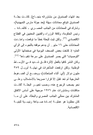 ‫ﺒﻌﺩ ﺍﻨﺘﻬﺎﺀ ﺍﻟﺼﻨﺩﻭﻕ ﻤﻥ ﻤﺸﺎﻭﺭﺍﺘﻪ ﺒﻨﺠـﺎﺡ(. ﻜﺎﻨـﺕ ﺒﻌﺜـﺔ‬
‫ﺍﻟﺼﻨﺩﻭﻕ ﺘﺘﻭﻗﻊ ﻤﺤﺎﺩﺜﺎﺕ ﺴﻬﻠﺔ )ﺒﻌﺩ ﺠﻭﻟﺔ ﻤﺎﺭﺱ ﺍﻟﺘﻤﻬﻴﺩﻴﺔ(،‬
‫ﻭﺸﺎﺭﻙ ﻓﻲ ﺍﻟﻤﺤﺎﺩﺜﺎﺕ ﻤﻥ ﺍﻟﺠﺎﻨﺏ ﺍﻟﻤﺼـﺭﻱ ـ ﻜﺎﻟﻌـﺎﺩﺓ ـ‬
‫ﺭﺌﻴﺱ ﺍﻟﺤﻜﻭﻤﺔ، ﻭﻜﺎﻓﺔ ﺍﻟﻭﺯﺭﺍﺀ ﻭﺍﻟﻔﻨﻴﻴﻥ ﺍﻟﻤﻌﻨﻴﻴﻥ ﻓﻲ ﺍﻟﻘﻁﺎﻉ‬
‫ﺍﻻﻗﺘﺼﺎﺩﻱ )٣٣(. ﻭﻟﻜﻥ ﺜﺒﺕ ﻟﻠﺒﻌﺜﺔ ﺨﻁﺄ ﻤﺎ ﺘﻭﻗﻌﺕ، ﻭﺍﻤﺘـﺩﺕ‬
‫ﺍﻟﻤﺤﺎﺩﺜﺎﺕ ﺤﺘﻰ ٦١ ﻤﺎﻴﻭ.. ﺃﻥ ﻴﺩﻋﻡ ﻤﻭﻗﻔﻪ ﺒﺎﻟﻠﺠﻭﺀ ﺇﻟﻰ ﺍﻟﺭﺃﻱ‬
‫ﺍﻟﻌﺎﻡ؛ ﺇﺫ ﻜﺸﻔﺕ ﺒﻌﺽ ﺍﻟﺼﺤﻑ ﺍﻟﻴﻭﻤﻴﺔ ﻓﻲ ﺼﻔﺤﺎﺘﻬﺎ ﺍﻷﻭﻟﻰ‬
‫"ﺍﻟﺘﻭﺼﻴﺎﺕ" ﺍﻟﺘﻲ ﻴﺼﺭ ﺍﻟﺼﻨﺩﻭﻕ ﻋﻠﻰ ﺴﺭﻋﺔ ﺘﻨﻔﻴـﺫﻫﺎ" )٤٤(.‬
‫ﻭﻜﺎﻥ ﺍﻟﻨﺸﺭ ﻜﺎﻓ ‪‬ﺎ ﺒﺎﻟﻔﻌل ﻹﺜﺎﺭﺓ ﻗﻠـﻕ ﺸـﺩﻴﺩ ﻓـﻲ ﺍﻷﻭﺴـﺎﻁ‬
                                     ‫ﻴ‬
‫ﺍﻟﻭﻁﻨﻴﺔ. ﻭﻟﻜﻥ ﺍﺭﺘﻔﻌﺕ ﺍﻟﻤﺘﺄﺨﺭﺍﺕ ﻓﻲ ﻨﻬﺎﻴـﺔ ﺃﺒﺭﻴـل ٩٥٣‬
‫ﻤﻠﻴﻭﻥ ﺩﻭﻻﺭ )ﺃﻱ: ﺃﺜﻨﺎﺀ ﺍﻟﻤﺒﺎﺤﺜﺎﺕ(، ﻭﻭﻀـﺢ ﺃﻥ ﺍﻟﻀـﻐﻭﻁ‬
‫ﺍﻟﺨﺎﺭﺠﻴﺔ ﻟﻡ ﺘﻌﺩ ﺘﻘﺒل ﺇﻻ ﻗﺭﺍ ‪‬ﺍ ﺼﺭﻴ ‪‬ﺎ ﺒﺎﻻﺴﺘﺴﻼﻡ، ﻭﻋﻠـﻰ‬
                 ‫ﺤ‬      ‫ﺭ‬
‫ﻨﺤﻭ ﻴﺼﻌﺏ ﺍﻟﺭﺠﻭﻉ ﻋﻨﻪ، ﻭﺤﺴﺏ ﺘﻌﺒﻴـﺭ ﺍﻟﺒﻌﺜـﺔ "ﻜﺎﻨـﺕ‬
‫ﻤﻨﺎﻗﺸﺎﺕ ﻭﻤﺸﺎﻭﺭﺍﺕ ﻋﺎﻡ ٦٧٩١ ﻤﻭﺠﻬﺔ ﻋﻠﻰ ﺃﺴﺎﺱ ﺍﻻﺘﻔﺎﻕ‬
‫ﺍﻟﻤﺸﺘﺭﻙ ﺒﻴﻥ ﻤﻤﺜﻠﻲ ﺍﻟﺠﺎﻨﺏ ﺍﻟﻤﺼﺭﻱ ﻭﺍﻟﺒﻌﺜﺔ، ﻋﻠﻰ ﺃﻥ ﻤـﺎ‬
‫ﻜﺎﻥ ﻤﻁﻠﻭ ‪‬ﺎ ﻫﻭ ﻋﻤﻠﻴـﺔ ﺇﻋـﺎﺩﺓ ﺼـﻴﺎﻏﺔ ﺭﺌﻴﺴـﻴﺔ ﻟﻠﺒﻨﻴـﺔ‬
                                         ‫ﺒ‬
                                            ‫ﺍﻻﻗﺘﺼﺎﺩﻴﺔ.‬




‫٨٧٥‬
 