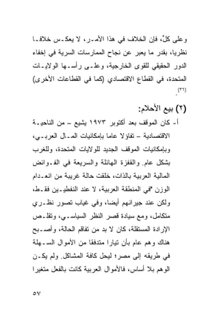 ‫ﻭﻋﻠﻰ ﻜ ﱟ، ﻓﺈﻥ ﺍﻟﺨﻼﻑ ﻓﻲ ﻫﺫﺍ ﺍﻷﻤـﺭ، ﻻ ﻴﻌﻜـﺱ ﺨﻼ ﹰـﺎ‬
  ‫ﻓ‬                                     ‫ل‬
‫ﻨﻅﺭ ‪‬ﺎ، ﺒﻘﺩﺭ ﻤﺎ ﻴﻌﺒﺭ ﻋﻥ ﻨﺠﺎﺡ ﺍﻟﻤﻤﺎﺭﺴﺎﺕ ﺍﻟﺴﺭﻴﺔ ﻓﻲ ﺇﺨﻔﺎﺀ‬
                                                 ‫ﻴ‬
‫ﺍﻟﺩﻭﺭ ﺍﻟﺤﻘﻴﻘﻲ ﻟﻠﻘﻭﻯ ﺍﻟﺨﺎﺭﺠﻴﺔ، ﻭﻋﻠـﻰ ﺭﺃﺴـﻬﺎ ﺍﻟﻭﻻﻴـﺎﺕ‬
‫ﺍﻟﻤﺘﺤﺩﺓ، ﻓﻲ ﺍﻟﻘﻁﺎﻉ ﺍﻻﻗﺘﺼﺎﺩﻱ )ﻜﻤﺎ ﻓﻲ ﺍﻟﻘﻁﺎﻋﺎﺕ ﺍﻷﺨﺭﻯ(‬
                                                     ‫)٦٣(.‬

                                      ‫)٢( ﺒﻴﻊ ﺍﻷﺤﻼﻡ:‬
‫ﺃ- ﻜﺎﻥ ﺍﻟﻤﻭﻗﻑ ﺒﻌﺩ ﺃﻜﺘﻭﺒﺭ ٣٧٩١ ﻴﺸﻴﻊ – ﻤﻥ ﺍﻟﻨﺎﺤﻴـﺔ‬
‫ﺍﻻﻗﺘﺼﺎﺩﻴﺔ – ﺘﻔﺎﺅﻻ ﻋﺎ ‪‬ﺎ ﺒﺈﻤﻜﺎﻨﻴﺎﺕ ﺍﻟﻤـﺎل ﺍﻟﻌﺭﺒـﻲ،‬
                           ‫ﹰ ﻤ‬
‫ﻭﺒﺈﻤﻜﺎﻨﻴﺎﺕ ﺍﻟﻤﻭﻗﻑ ﺍﻟﺠﺩﻴﺩ ﻟﻠﻭﻻﻴﺎﺕ ﺍﻟﻤﺘﺤﺩﺓ، ﻭﻟﻠﻐﺭﺏ‬
‫ﺒﺸﻜل ﻋﺎﻡ. ﻭﺍﻟﻘﻔﺯﺓ ﺍﻟﻬﺎﺌﻠﺔ ﻭﺍﻟﺴﺭﻴﻌﺔ ﻓﻲ ﺍﻟﻔـﻭﺍﺌﺽ‬
‫ﺍﻟﻤﺎﻟﻴﺔ ﺍﻟﻌﺭﺒﻴﺔ ﺒﺎﻟﺫﺍﺕ، ﺨﻠﻘﺕ ﺤﺎﻟﺔ ﻏﺭﻴﺒﺔ ﻤﻥ ﺍﻨﻌـﺩﺍﻡ‬
‫ﺍﻟﻭﺯﻥ "ﻓﻲ ﺍﻟﻤﻨﻁﻘﺔ ﺍﻟﻌﺭﺒﻴﺔ، ﻻ ﻋﻨﺩ ﺍﻟﻨﻔﻁﻴـﻴﻥ ﻓﻘـﻁ،‬
‫ﻭﻟﻜﻥ ﻋﻨﺩ ﺠﻴﺭﺍﻨﻬﻡ ﺃﻴ ‪‬ﺎ، ﻭﻓﻲ ﻏﻴﺎﺏ ﺘﺼﻭﺭ ﻨﻅـﺭﻱ‬
                      ‫ﻀ‬
‫ﻤﺘﻜﺎﻤل، ﻭﻤﻊ ﺴﻴﺎﺩﺓ ﻗﺼﺭ ﺍﻟﻨﻅﺭ ﺍﻟﺴﻴﺎﺴـﻲ، ﻭﺘﻘﻠـﺹ‬
‫ﺍﻹﺭﺍﺩﺓ ﺍﻟﻤﺴﺘﻘﻠﺔ، ﻜﺎﻥ ﻻ ﺒﺩ ﻤﻥ ﺘﻔﺎﻗﻡ ﺍﻟﺤﺎﻟﺔ، ﻭﺃﺼـﺒﺢ‬
‫ﻫﻨﺎﻙ ﻭﻫﻡ ﻋﺎﻡ ﺒﺄﻥ ﺘﻴﺎ ‪‬ﺍ ﻤﺘﺩﻓ ﹰﺎ ﻤﻥ ﺍﻷﻤﻭﺍل ﺍﻟﺴـﻬﻠﺔ‬
                   ‫ﻘ‬       ‫ﺭ‬             ‫‪‬‬
‫ﻓﻲ ﻁﺭﻴﻘﻪ ﺇﻟﻰ ﻤﺼﺭ؛ ﻟﻴﺤل ﻜﺎﻓﺔ ﺍﻟﻤﺸﺎﻜل. ﻭﻟﻡ ﻴﻜـﻥ‬
‫ﺍﻟﻭﻫﻡ ﺒﻼ ﺃﺴﺎﺱ، ﻓﺎﻷﻤﻭﺍل ﺍﻟﻌﺭﺒﻴﺔ ﻜﺎﻨﺕ ﺒﺎﻟﻔﻌل ﻤﺘﻐﻴ ‪‬ﺍ‬
 ‫ﺭ‬


‫٧٥‬
 