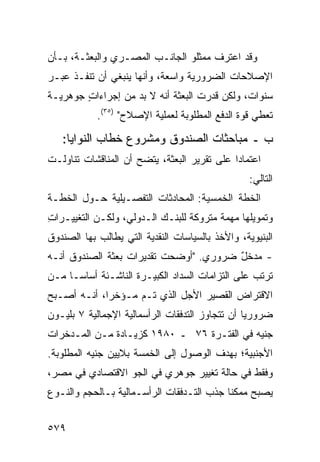 ‫ﻭﻗﺩ ﺍﻋﺘﺭﻑ ﻤﻤﺜﻠﻭ ﺍﻟﺠﺎﻨـﺏ ﺍﻟﻤﺼـﺭﻱ ﻭﺍﻟﺒﻌﺜـﺔ، ﺒـﺄﻥ‬
‫ﺍﻹﺼﻼﺤﺎﺕ ﺍﻟﻀﺭﻭﺭﻴﺔ ﻭﺍﺴﻌﺔ، ﻭﺃﻨﻬﺎ ﻴﻨﺒﻐﻲ ﺃﻥ ﺘﻨﻔـﺫ ﻋﺒـﺭ‬
‫ﺴﻨﻭﺍﺕ، ﻭﻟﻜﻥ ﻗﺩﺭﺕ ﺍﻟﺒﻌﺜﺔ ﺃﻨﻪ ﻻ ﺒﺩ ﻤﻥ ﺇﺠﺭﺍﺀﺍﺕ ﺠﻭﻫﺭﻴـﺔ‬
        ‫ٍ‬                   ‫ﹸ‬
            ‫ﺘﻌﻁﻲ ﻗﻭﺓ ﺍﻟﺩﻓﻊ ﺍﻟﻤﻁﻠﻭﺒﺔ ﻟﻌﻤﻠﻴﺔ ﺍﻹﺼﻼﺡ" )٥٣(.‬

   ‫ﺏ ـ ﻤﺒﺎﺤﺜﺎﺕ ﺍﻟﺼﻨﺩﻭﻕ ﻭﻤﺸﺭﻭﻉ ﺨﻁﺎﺏ ﺍﻟﻨﻭﺍﻴﺎ:‬
‫ﺍﻋﺘﻤﺎ ‪‬ﺍ ﻋﻠﻰ ﺘﻘﺭﻴﺭ ﺍﻟﺒﻌﺜﺔ، ﻴﺘﻀﺢ ﺃﻥ ﺍﻟﻤﻨﺎﻗﺸﺎﺕ ﺘﻨﺎﻭﻟـﺕ‬
                                             ‫ﺩ‬
                                                   ‫ﺍﻟﺘﺎﻟﻲ:‬
‫ﺍﻟﺨﻁﺔ ﺍﻟﺨﻤﺴﻴﺔ: ﺍﻟﻤﺤﺎﺩﺜﺎﺕ ﺍﻟﺘﻔﺼـﻴﻠﻴﺔ ﺤـﻭل ﺍﻟﺨﻁـﺔ‬
                                   ‫‪‬‬
‫ﻭﺘﻤﻭﻴﻠﻬﺎ ﻤﻬﻤﺔ ﻤﺘﺭﻭﻜﺔ ﻟﻠﺒﻨـﻙ ﺍﻟـﺩﻭﻟﻲ، ﻭﻟﻜـﻥ ﺍﻟﺘﻐﻴﻴـﺭﺍﺕ‬
‫ِ‬
‫ﺍﻟﺒﻨﻴﻭﻴ ﹶ، ﻭﺍﻷﺨﺫ ﺒﺎﻟﺴﻴﺎﺴﺎﺕ ﺍﻟﻨﻘﺩﻴﺔ ﺍﻟﺘﻲ ﻴﻁﺎﻟﺏ ﺒﻬﺎ ﺍﻟﺼﻨﺩﻭﻕ‬
‫ﹸ‬                                        ‫ﹶ‬      ‫ﺔ‬
‫- ﻤﺩﺨل ﻀﺭﻭﺭﻱ. "ﺃﻭﻀﺤﺕ ﺘﻘﺩﻴﺭﺍﺕ ﺒﻌﺜﺔ ﺍﻟﺼﻨﺩﻭﻕ ﺃﻨـﻪ‬
                                        ‫ٌ‬
‫ﺘﺭﺘﺏ ﻋﻠﻰ ﺍﻟﺘﺯﺍﻤﺎﺕ ﺍﻟﺴﺩﺍﺩ ﺍﻟﻜﺒﻴـﺭﺓ ﺍﻟﻨﺎﺸـﺌﺔ ﺃﺴﺎ ‪‬ـﺎ ﻤـﻥ‬
      ‫ﺴ‬
‫ﺍﻻﻗﺘﺭﺍﺽ ﺍﻟﻘﺼﻴﺭ ﺍﻷﺠل ﺍﻟﺫﻱ ﺘـﻡ ﻤـﺅﺨ ‪‬ﺍ، ﺃﻨـﻪ ﺃﺼـﺒﺢ‬
             ‫ﺭ‬
‫ﻀﺭﻭﺭ ‪‬ﺎ ﺃﻥ ﺘﺘﺠﺎﻭﺯ ﺍﻟﺘﺩﻓﻘﺎﺕ ﺍﻟﺭﺃﺴﻤﺎﻟﻴﺔ ﺍﻹﺠﻤﺎﻟﻴﺔ ٧ ﺒﻠﻴـﻭﻥ‬
                                                 ‫ﻴ‬
‫ﺠﻨﻴﻪ ﻓﻲ ﺍﻟﻔﺘـﺭﺓ ٦٧ ـ ٠٨٩١ ﻜﺯﻴـﺎﺩﺓ ﻤـﻥ ﺍﻟﻤـﺩﺨﺭﺍﺕ‬
‫ﺍﻷﺠﻨﺒﻴﺔ؛ ﺒﻬﺩﻑ ﺍﻟﻭﺼﻭل ﺇﻟﻰ ﺍﻟﺨﻤﺴﺔ ﺒﻼﻴﻴﻥ ﺠﻨﻴﻪ ﺍﻟﻤﻁﻠﻭﺒﺔ.‬
‫ﻭﻓﻘﻁ ﻓﻲ ﺤﺎﻟﺔ ﺘﻐﻴﻴﺭ ﺠﻭﻫﺭﻱ ﻓﻲ ﺍﻟﺠﻭ ﺍﻻﻗﺘﺼﺎﺩﻱ ﻓﻲ ﻤﺼﺭ،‬
‫ﻴﺼﺒﺢ ﻤﻤﻜ ﹰﺎ ﺠﺫﺏ ﺍﻟﺘـﺩﻓﻘﺎﺕ ﺍﻟﺭﺃﺴـﻤﺎﻟﻴﺔ ﺒـﺎﻟﺤﺠﻡ ﻭﺍﻟﻨـﻭﻉ‬
                                      ‫‪‬‬    ‫ﻨ‬


‫٩٧٥‬
 