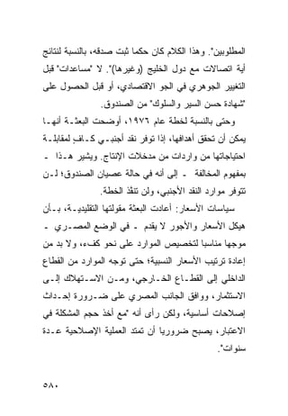 ‫ﺍﻟﻤﻁﻠﻭﺒﻴﻥ". ﻭﻫﺫﺍ ﺍﻟﻜﻼﻡ ﻜﺎﻥ ﺤﻜ ‪‬ﺎ ﺜﺒﺕ ﺼﺩﻗﻪ، ﺒﺎﻟﻨﺴﺒﺔ ﻟﻨﺘﺎﺌﺞ‬
                          ‫ﻤ‬
‫ﺃ ‪‬ﺔ ﺍﺘﺼﺎﻻﺕ ﻤﻊ ﺩﻭل ﺍﻟﺨﻠﻴﺞ )ﻭﻏﻴﺭﻫﺎ(". ﻻ "ﻤﺴﺎﻋﺩﺍﺕ" ﻗﺒل‬
                                                 ‫ﻴ‬
‫ﺍﻟﺘﻐﻴﻴﺭ ﺍﻟﺠﻭﻫﺭﻱ ﻓﻲ ﺍﻟﺠﻭ ﺍﻻﻗﺘﺼﺎﺩﻱ، ﺃﻭ ﻗﺒل ﺍﻟﺤﺼﻭل ﻋﻠﻰ‬
                ‫"ﺸﻬﺎﺩﺓ ﺤﺴﻥ ﺍﻟﺴﻴﺭ ﻭﺍﻟﺴﻠﻭﻙ" ﻤﻥ ﺍﻟﺼﻨﺩﻭﻕ.‬
‫ﻭﺤﺘﻰ ﺒﺎﻟﻨﺴﺒﺔ ﻟﺨﻁﺔ ﻋﺎﻡ ٦٧٩١، ﺃﻭﻀﺤﺕ ﺍﻟﺒﻌﺜـﺔ ﺃﻨﻬـﺎ‬
‫ﻴﻤﻜﻥ ﺃﻥ ﺘﺤﻘﻕ ﺃﻫﺩﺍﻓﻬﺎ، ﺇﺫﺍ ﺘﻭﻓﺭ ﻨﻘﺩ ﺃﺠﻨﺒـﻲ ﻜـﺎﻑ ﻟﻤﻘﺎﺒﻠـﺔ‬
         ‫ٍ‬
‫ﺍﺤﺘﻴﺎﺠﺎﺘﻬﺎ ﻤﻥ ﻭﺍﺭﺩﺍﺕ ﻤﻥ ﻤﺩﺨﻼﺕ ﺍﻹﻨﺘﺎﺝ. ﻭﻴﺸﻴﺭ ﻫـﺫﺍ ـ‬
‫ﺒﻤﻔﻬﻭﻡ ﺍﻟﻤﺨﺎﻟﻔﺔ ـ ﺇﻟﻰ ﺃﻨﻪ ﻓﻲ ﺤﺎﻟﺔ ﻋﺼﻴﺎﻥ ﺍﻟﺼﻨﺩﻭﻕ؛ ﻟـﻥ‬
                ‫ﺘﺘﻭﻓﺭ ﻤﻭﺍﺭﺩ ﺍﻟﻨﻘﺩ ﺍﻷﺠﻨﺒﻲ، ﻭﻟﻥ ﹸﻨ ﱠﺫ ﺍﻟﺨﻁﺔ.‬
                 ‫ﹸ‬      ‫ﺘﻔ‬
‫ﺴﻴﺎﺴﺎﺕ ﺍﻷﺴﻌﺎﺭ: ﺃﻋﺎﺩﺕ ﺍﻟﺒﻌﺜﺔ ﻤﻘﻭﻟﺘﻬﺎ ﺍﻟﺘﻘﻠﻴﺩﻴـﺔ، ﺒـﺄﻥ‬
‫ﻫﻴﻜل ﺍﻷﺴﻌﺎﺭ ﻭﺍﻷﺠﻭﺭ ﻻ ﻴﻘﺩﻡ ـ ﻓﻲ ﺍﻟﻭﻀﻊ ﺍﻟﻤﺼـﺭﻱ ـ‬
‫ﻤﻭﺠ ‪‬ﺎ ﻤﻨﺎﺴ ‪‬ﺎ ﻟﺘﺨﺼﻴﺹ ﺍﻟﻤﻭﺍﺭﺩ ﻋﻠﻰ ﻨﺤﻭ ﻜﻑﺀ، ﻭﻻ ﺒﺩ ﻤﻥ‬
                                      ‫ﺒ‬       ‫ﻬ‬
‫ﺇﻋﺎﺩﺓ ﺘﺭﺘﻴﺏ ﺍﻷﺴﻌﺎﺭ ﺍﻟﻨﺴﺒﻴﺔ؛ ﺤﺘﻰ ﺘﻭﺠﻪ ﺍﻟﻤﻭﺍﺭﺩ ﻤﻥ ﺍﻟﻘﻁﺎﻉ‬
‫ﺍﻟﺩﺍﺨﻠﻲ ﺇﻟﻰ ﺍﻟﻘﻁـﺎﻉ ﺍﻟﺨـﺎﺭﺠﻲ، ﻭﻤـﻥ ﺍﻻﺴـﺘﻬﻼﻙ ﺇﻟـﻰ‬
‫ﺍﻻﺴﺘﺜﻤﺎﺭ، ﻭﻭﺍﻓﻕ ﺍﻟﺠﺎﻨﺏ ﺍﻟﻤﺼﺭﻱ ﻋﻠﻰ ﻀـﺭﻭﺭﺓ ﺇﺤـﺩﺍﺙ‬
‫ﺇﺼﻼﺤﺎﺕ ﺃﺴﺎﺴﻴﺔ، ﻭﻟﻜﻥ ﺭﺃﻯ ﺃﻨﻪ "ﻤﻊ ﺃﺨﺫ ﺤﺠﻡ ﺍﻟﻤﺸﻜﻠﺔ ﻓﻲ‬
                               ‫‪‬‬
‫ﺍﻻﻋﺘﺒﺎﺭ، ﻴﺼﺒﺢ ﻀﺭﻭﺭ ‪‬ﺎ ﺃﻥ ﺘﻤﺘﺩ ﺍﻟﻌﻤﻠﻴﺔ ﺍﻹﺼﻼﺤﻴﺔ ﻋـﺩﺓ‬
                              ‫ﻴ‬
                                                 ‫ﺴﻨﻭﺍﺕ".‬


‫٠٨٥‬
 