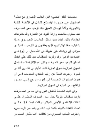 ‫ﺴﻴﺎﺴﺎﺕ ﺍﻟﻨﻘﺩ ﺍﻷﺠﻨﺒﻲ: ﺍﺘﻔﻕ ﺍﻟﺠﺎﻨﺏ ﺍﻟﻤﺼﺭﻱ ﻤﻊ ﺒﻌﺜـﺔ‬
‫ﺍﻟﺼﻨﺩﻭﻕ ﻋﻠﻰ ﻀﺭﻭﺭﺓ ﺍﻹﺼﻼﺡ ﺍﻟﺸﺎﻤل ﻓﻲ ﺍﻷﻨﻅﻤﺔ ﺍﻟﻨﻘﺩﻴﺔ‬
‫ﻭﺍﻟﺘﺠﺎﺭﻴﺔ، ﻭﺃﻜﻔﺄ ﺍﻟﻭﺴﺎﺌل ﻟﺘﺤﻘﻴﻕ ﺫﻟﻙ ﺘﻭﺤﻴﺩ ﺴﻌﺭ ﺍﻟﺼـﺭﻑ‬
           ‫‪‬‬
‫ﻋﻨﺩ ﻤﺴﺘﻭﻯ ﻤﻨﺎﺴﺏ، ﻭﺇﺯﺍﻟﺔ ﺍﻟﻘﻴﻭﺩ ﻋﻥ ﺍﻟﺘﺠﺎﺭﺓ ﻭﺍﻟﻤـﺩﻓﻭﻋﺎﺕ‬
‫ﺍﻟﺠﺎﺭﻴﺔ، ﻭﻟﻜﻥ "ﺒﻴﻨﻤﺎ ﻴﻌﻠﻥ ﻤﻤﺜﻠﻭ ﺍﻟﺠﺎﻨـﺏ ﺍﻟﻤﺼـﺭﻱ ﻫـﺫﺍ‬
‫ﺒﺎﻋﺘﺒﺎﺭﻩ ﻫﺩ ﹰﺎ ﻨﻬﺎﺌ ‪‬ﺎ ﻟﻬﻡ، ﻓﺈﻨﻬﻡ ﻴﻌﺘﻘﺩﻭﻥ ﺃﻥ ﺍﻟﺘﻭﺤﻴـﺩ ﺍﻟﻤﺒﻜـﺭ‬
                                        ‫ﻴ‬       ‫ﻓ‬
‫ﺴﻴﺅﺩﻱ ﺇﻟﻰ ﺯﻴﺎﺩﺍﺕ ﻏﻴﺭ ﻤﻘﺒﻭﻟﺔ ﻓﻲ ﺍﻷﺴـﻌﺎﺭ، ﻭ )ﺃﻭ( ﻓـﻲ‬
‫ﺍﻋﺘﻤﺎﺩﺍﺕ ﺍﻟﺩﻋﻡ". ﻭﻗﺩ ﺭﻜﺯﺕ ﺍﻟﻤﻨﺎﻗﺸﺎﺕ ﺒﻌﺩ ﺫﻟﻙ ﻋﻠﻰ ﺍﻟﺒﺩﻴل‬
‫ﺍﻟﻤﻤﻜﻥ ﻟﺘﻭﺤﻴﺩ ﺴﻌﺭ ﺍﻟﺼﺭﻑ، ﻭﻜﺎﻥ ﺃﻫﻡ ﺍﻻﻗﺘﺭﺍﺤﺎﺕ، ﺍﺴﺘﺒﺩﺍل‬
‫ﺍﻟﺴﻭﻕ ﺍﻟﻤﻭﺍﺯﻴﺔ ﺒﺴﻭﻕ ﺘﺠﺎﺭﻴﺔ ﻟﻠﻨﻘﺩ ﺍﻷﺠﻨﺒـﻲ ﺘﻜـﻭﻥ ﺃﻜﺜـﺭ‬
‫ﺸﻤﻭﻻ. ﻭﻋﺒﺭﺕ ﺍﻟﺒﻌﺜﺔ ﻋﻥ ﺭﺃﻴﻬﺎ ﺍﻟﺘﻘﻠﻴﺩﻱ ﺍﻟﻌﺠﻴـﺏ ﻓـﻲ ﺃﻥ‬
                                               ‫ﹰ‬
‫ﻫﺒﻭﻁ ﺍﻟﺼﺎﺩﺭﺍﺕ ﺍﻟﻤﺼﺭﻴﺔ ﺇﻟﻰ ﺍﻟﻐﺭﺏ، ﻴﺭﺠﻊ ﺇﻟـﻰ ﻤﺠـﺭﺩ‬
                     ‫ﺍﺭﺘﻔﺎﻉ ﺴﻌﺭ ﺍﻟﺠﻨﻴﻪ ﻓﻲ ﺍﻟﺴﻭﻕ ﺍﻟﻤﻭﺍﺯﻴﺔ.‬
‫ﻭﻓﻲ ﺍﺘﺠﺎﻩ ﺍﻟﻀﻐﻁ ﻟﻠﺨﻔﺽ ﺍﻟﻔﻭﺭﻱ ﻓﻲ ﺴـﻌﺭ ﺍﻟﺼـﺭﻑ،‬
‫ﺩﺍﺭﺕ ﻤﻨﺎﻗﺸﺎﺕ ﻁﻭﻴﻠﺔ ﺤﻭل ﺴﻌﺭ ﺍﻟﺼﺭﻑ ﺍﻟﻤﻁﺒـﻕ ﻋﻠـﻰ‬
‫ﺘﺩﻓﻘﺎﺕ ﺍﻻﺴﺘﺜﻤﺎﺭ ﺍﻷﺠﻨﺒﻲ ﺍﻟﻤﺒﺎﺸﺭ، ﻭﻗﺎﻟﺕ ﺍﻟﺒﻌﺜـﺔ ﺇﻨـﻪ ﻟـﻥ‬
‫ﺘﺤﺩﺙ ﺘﺩﻓﻘﺎﺕ ﻜﺎﻓﻴﺔ، ﻁﺎﻟﻤﺎ ﺃﻨﻬـﺎ ﺘﻘـ ‪‬ﻡ ﺒﺎﻟﺴـﻌﺭ ﺍﻟﺭﺴـﻤﻲ،‬
                  ‫ﻴ‬
‫ﻭﺍﻋﺘﺭﻑ ﺍﻟﺠﺎﻨﺏ ﺍﻟﻤﺼﺭﻱ ﺒﺄﻥ ﺘﺩﻓﻘﺎﺕ ﺍﻻﺴـﺘﺜﻤﺎﺭ ﺍﻟﻤﺒﺎﺸـﺭ‬


‫١٨٥‬
 