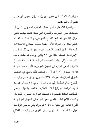 ‫ﻤﻴﺯﺍﻨﻴﺎﺕ ٧٧٩١ ﻜﺎﻥ ﻤﻘﺭ ‪‬ﺍ ﺃﻥ ﻴﺯﺩﺍﺩ ﻭﺯﻥ ﻤﻌﻴﺎﺭ ﺍﻟﺭﺒﺢ ﻓﻲ‬
                             ‫ﺭ‬
                                     ‫ﺘﻘﻴﻴﻡ ﺃﺩﺍﺀ ﺍﻟﺸﺭﻜﺎﺕ.‬
‫ﻭﺒﺎﻟﻨﺴﺒﺔ ﻟﻸﺴﻌﺎﺭ، ﺃﺸﺎﺭ ﻤﻤﺜﻠﻭ ﺍﻟﺠﺎﻨﺏ ﺍﻟﻤﺼﺭﻱ ﺇﻟـﻰ ﺃﻥ‬
‫ﺘﻌﺩﻴﻼﺕ ﺴﻌﺭ ﺍﻟﺼﺭﻑ ﻭﺍﻟﺘﺠﺎﺭﺓ ﺍﻟﺘﻲ ﺘﻤﺕ ﻜﺎﻨﺕ ﺒﻬﺩﻑ ﺘﻐﻴﻴﺭ‬
‫ﻫﻴﻜل ﺍﻷﺴﻌﺎﺭ ﻟﺼﺎﻟﺢ ﺍﻟﻘﻁﺎﻉ ﺍﻟﺨﺎﺭﺠﻲ، ﻭﻜﺫﻟﻙ ﺘـﻡ ﺇﻟﻐـﺎﺀ‬
‫ﺍﻟﺩﻋﻡ ﻟﻌﺩﺩ ﻤﻥ ﺍﻟﻤﻭﺍﺩ ﺍﻷﻗل ﺃﻫﻤﻴﺔ ﺒﻬﺩﻑ ﺇﺼﻼﺡ ﺍﻻﺨﺘﻼﻻﺕ‬
‫ﺍﻟﺴﻌﺭﻴﺔ. ﻭﻜﺎﻥ ﺍﻟﺠﺎﻨﺏ ﺍﻟﻤﺼـﺭﻱ ﻴﺸـﻴﺭ ﻓـﻲ ﺫﻟـﻙ ﺇﻟـﻰ‬
‫ﺍﻹﺠﺭﺍﺀﺍﺕ ﺍﻟﻤﻌﻠﻨﺔ ﺒﻐﺘﺔ ﻓﻲ ٨٢ ﻴﻨﺎﻴﺭ. ﻭﻗـﺩ ﺸـﻤﻠﺕ ﻫـﺫﻩ‬
‫ﺍﻹﺠﺭﺍﺀﺍﺕ )ﺇﻟﻰ ﺠﺎﻨﺏ ﺘﻌﺩﻴﻼﺕ ﺍﻟﻤﻭﺍﺯﻨـﺔ ﻜﻤـﺎ ﺫﻜﺭﻨﺎﻫـﺎ(‬
‫ﺘﺨﻔﻴ ‪‬ﺎ ﻟﺴﻌﺭ ﺍﻟﺠﻨﻴﻪ ﻓﻲ ﺍﻟﺴﻭﻕ ﺍﻟﻤﻭﺍﺯﻴﺔ، ﻓﺄﺼﺒﺢ ﻤﻨﺫ ﺒﺩﺍﻴـﺔ‬
                                                 ‫ﻀ‬
‫ﻓﺒﺭﺍﻴﺭ ﻴﺴﺎﻭﻱ ٦٥,١ ﺩﻭﻻﺭ، ﻭﺼﺤﺏ ﺫﻟﻙ ﺘﻭﺴﻊ ﻓﻲ ﻋﻤﻠﻴﺎﺕ‬
‫ﺍﻟﺴﻭﻕ ﺍﻟﻤﻭﺍﺯﻴﺔ، ﻓﺤﻭﻟﺕ ٥٧٢ ﻤﻠﻴـﻭﻥ ﺩﻭﻻﺭ ﻤـﻥ ﻭﺍﺭﺩﺍﺕ‬
‫ﺍﻟﻘﻁﺎﻉ ﺍﻟﻌﺎﻡ ﺍﻟﺴﻠﻌﻴﺔ ﺇﻟﻰ ﻫﺫﻩ ﺍﻟﺴﻭﻕ. ﻭﻓﻲ ١٢ ﻤـﺎﻴﻭ )ﺒﻌـﺩ‬
‫ﻨﻬﺎﻴﺔ ﺍﻟﻤﺒﺎﺤﺜﺎﺕ ﺒﺄﻴﺎﻡ( ﺃﻋﻠﻨﺕ ﺍﻟﺤﻜﻭﻤـﺔ ﺍﻨﺼـﻴﺎﻋﻬﺎ ﻟـﺒﻌﺽ‬
‫ﺍﻟﻤﻁﺎﻟﺏ ﺍﻟﺠﺩﻴﺩ ﻟﻠﺼﻨﺩﻭﻕ، ﻓﻌﺩﻟﺕ ﺍﻟﻤﻭﺍﺯﻨﺔ ﻟﻠﻤـﺭﺓ ﺍﻟﺜﺎﻨﻴـﺔ،‬
‫ﻭﺸﻤﻠﺕ ﺍﻹﺠﺭﺍﺀﺍﺕ ﺨﻔﺽ ﺴﻌﺭ ﺍﻟﺠﻨﻴﻪ ﻓﻲ ﺍﻟﺴﻭﻕ ﺍﻟﻤﻭﺍﺯﻴـﺔ‬
‫ﻟﻠﻤﺭﺓ ﺍﻟﺜﺎﻟﺜﺔ ﺇﻟﻰ ﺠﻨﻴﻪ = ٦٤,١ ﺩﻭﻻ ‪‬ﺍ، ﻭﻓﻲ ﻨﻔـﺱ ﺍﻟﻭﻗـﺕ‬
                  ‫ﺭ‬
‫ﺤﻭل ﻤﺎ ﻗﻴﻤﺘﻪ ٠٠٨ ﻤﻠﻴﻭﻥ ﺩﻭﻻﺭ ﺃﺨﺭﻯ ﻤﻥ ﻭﺍﺭﺩﺍﺕ ﺍﻟﻘﻁﺎﻉ‬


‫٣٨٥‬
 