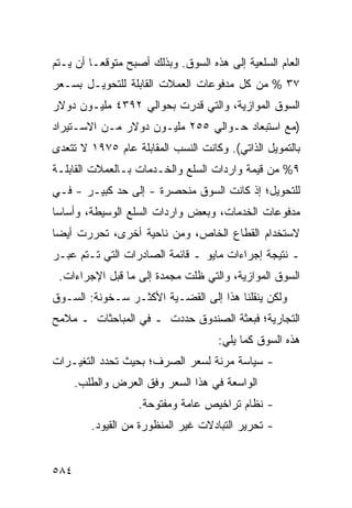 ‫ﺍﻟﻌﺎﻡ ﺍﻟﺴﻠﻌﻴﺔ ﺇﻟﻰ ﻫﺫﻩ ﺍﻟﺴﻭﻕ. ﻭﺒﺫﻟﻙ ﺃﺼﺒﺢ ﻤﺘﻭﻗ ‪‬ـﺎ ﺃﻥ ﻴـﺘﻡ‬
          ‫ﻌ‬
‫٧٣ % ﻤﻥ ﻜل ﻤﺩﻓﻭﻋﺎﺕ ﺍﻟﻌﻤﻼﺕ ﺍﻟﻘﺎﺒﻠﺔ ﻟﻠﺘﺤﻭﻴـل ﺒﺴـﻌﺭ‬
‫ﺍﻟﺴﻭﻕ ﺍﻟﻤﻭﺍﺯﻴﺔ، ﻭﺍﻟﺘﻲ ﹸﺩﺭﺕ ﺒﺤﻭﺍﻟﻲ ٢٩٣٤ ﻤﻠﻴـﻭﻥ ﺩﻭﻻﺭ‬
                           ‫ﻗ‬
‫)ﻤﻊ ﺍﺴﺘﺒﻌﺎﺩ ﺤـﻭﺍﻟﻲ ٥٥٢ ﻤﻠﻴـﻭﻥ ﺩﻭﻻﺭ ﻤـﻥ ﺍﻻﺴـﺘﻴﺭﺍﺩ‬
‫ﺒﺎﻟﺘﻤﻭﻴل ﺍﻟﺫﺍﺘﻲ(. ﻭﻜﺎﻨﺕ ﺍﻟﻨﺴﺏ ﺍﻟﻤﻘﺎﺒﻠﺔ ﻋﺎﻡ ٥٧٩١ ﻻ ﺘﺘﻌ ‪‬ﻯ‬
 ‫ﺩ‬
‫٩% ﻤﻥ ﻗﻴﻤﺔ ﻭﺍﺭﺩﺍﺕ ﺍﻟﺴﻠﻊ ﻭﺍﻟﺨـﺩﻤﺎﺕ ﺒـﺎﻟﻌﻤﻼﺕ ﺍﻟﻘﺎﺒﻠـﺔ‬
‫ﻟﻠﺘﺤﻭﻴل؛ ﺇﺫ ﻜﺎﻨﺕ ﺍﻟﺴﻭﻕ ﻤﻨﺤﺼﺭﺓ - ﺇﻟﻰ ﺤﺩ ﻜﺒﻴـﺭ - ﻓـﻲ‬
‫ﻤﺩﻓﻭﻋﺎﺕ ﺍﻟﺨﺩﻤﺎﺕ، ﻭﺒﻌﺽ ﻭﺍﺭﺩﺍﺕ ﺍﻟﺴﻠﻊ ﺍﻟﻭﺴﻴﻁﺔ، ﻭﺃﺴﺎ ‪‬ﺎ‬
 ‫ﺴ‬
‫ﻻﺴﺘﺨﺩﺍﻡ ﺍﻟﻘﻁﺎﻉ ﺍﻟﺨﺎﺹ، ﻭﻤﻥ ﻨﺎﺤﻴﺔ ﺃﺨﺭﻯ، ﺘﺤﺭﺭﺕ ﺃﻴ ‪‬ﺎ‬
 ‫ﻀ‬
‫ـ ﻨﺘﻴﺠﺔ ﺇﺠﺭﺍﺀﺍﺕ ﻤﺎﻴﻭ ـ ﻗﺎﺌﻤﺔ ﺍﻟﺼﺎﺩﺭﺍﺕ ﺍﻟﺘﻲ ﺘـﺘﻡ ﻋﺒـﺭ‬
 ‫ﺍﻟﺴﻭﻕ ﺍﻟﻤﻭﺍﺯﻴﺔ، ﻭﺍﻟﺘﻲ ﻅﻠﺕ ﻤﺠﻤﺩﺓ ﺇﻟﻰ ﻤﺎ ﻗﺒل ﺍﻹﺠﺭﺍﺀﺍﺕ.‬
‫ﻭﻟﻜﻥ ﻴﻨﻘﻠﻨﺎ ﻫﺫﺍ ﺇﻟﻰ ﺍﻟﻘﻀـﻴﺔ ﺍﻷﻜﺜـﺭ ﺴـﺨﻭﻨﺔ: ﺍﻟﺴـﻭﻕ‬
‫ﺍﻟﺘﺠﺎﺭﻴﺔ؛ ﻓﺒﻌﺜﺔ ﺍﻟﺼﻨﺩﻭﻕ ﺤﺩﺩﺕ ـ ﻓﻲ ﺍﻟﻤﺒﺎﺤﺜﺎﺕ ـ ﻤﻼﻤﺢ‬
                                     ‫ﻫﺫﻩ ﺍﻟﺴﻭﻕ ﻜﻤﺎ ﻴﻠﻲ:‬
‫- ﺴﻴﺎﺴﺔ ﻤﺭﻨﺔ ﻟﺴﻌﺭ ﺍﻟﺼﺭﻑ؛ ﺒﺤﻴﺙ ﺘﺤﺩﺩ ﺍﻟﺘﻐﻴـﺭﺍﺕ‬
      ‫ﺍﻟﻭﺍﺴﻌﺔ ﻓﻲ ﻫﺫﺍ ﺍﻟﺴﻌﺭ ﻭﻓﻕ ﺍﻟﻌﺭﺽ ﻭﺍﻟﻁﻠﺏ.‬
                   ‫- ﻨﻅﺎﻡ ﺘﺭﺍﺨﻴﺹ ﻋﺎﻤﺔ ﻭﻤﻔﺘﻭﺤﺔ.‬
         ‫- ﺘﺤﺭﻴﺭ ﺍﻟﺘﺒﺎﺩﻻﺕ ﻏﻴﺭ ﺍﻟﻤﻨﻅﻭﺭﺓ ﻤﻥ ﺍﻟﻘﻴﻭﺩ.‬


‫٤٨٥‬
 