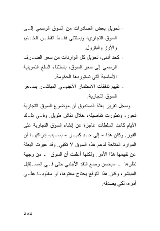 ‫- ﺘﺤﻭﻴل ﺒﻌﺽ ﺍﻟﺼﺎﺩﺭﺍﺕ ﻤﻥ ﺍﻟﺴﻭﻕ ﺍﻟﺭﺴﻤﻲ ﺇﻟـﻰ‬
‫ﺍﻟﺴﻭﻕ ﺍﻟﺘﺠﺎﺭﻱ، ﻭ ‪‬ﺴﺘﺜ ﹶﻰ ﻓﻘـﻁ ﺍﻟﻘﻁـﻥ ﺍﻟﺨـﺎﻡ،‬
        ‫‪‬‬            ‫ﻴ ﻨ‬
                              ‫ﻭﺍﻷﺭﺯ ﻭﺍﻟﺒﺘﺭﻭل.‬
‫- ﻜﺤﺩ ﺃﺩ ﹶﻰ، ﺘﺤﻭﻴل ﻜل ﺍﻟﻭﺍﺭﺩﺍﺕ ﻤﻥ ﺴﻌﺭ ﺍﻟﺼـﺭﻑ‬
                                  ‫ﻨ‬
‫ﺍﻟﺭﺴﻤﻲ ﺇﻟﻰ ﺴﻌﺭ ﺍﻟﺴﻭﻕ، ﺒﺎﺴﺘﺜﻨﺎﺀ ﺍﻟﺴﻠﻊ ﺍﻟﺘﻤﻭﻴﻨﻴﺔ‬
               ‫ﺍﻷﺴﺎﺴﻴﺔ ﺍﻟﺘﻲ ﺘﺴﺘﻭﺭﺩﻫﺎ ﺍﻟﺤﻜﻭﻤﺔ.‬
‫- ﺘﻘﻴﻴﻡ ﺘﺩﻓﻘﺎﺕ ﺍﻻﺴﺘﺜﻤﺎﺭ ﺍﻷﺠﻨﺒـﻲ ﺍﻟﻤﺒﺎﺸـﺭ ﺒﺴـﻌﺭ‬
                               ‫ﺍﻟﺴﻭﻕ ﺍﻟﺘﺠﺎﺭﻴﺔ.‬
‫ﻭﺴﺠل ﺘﻘﺭﻴﺭ ﺒﻌﺜﺔ ﺍﻟﺼﻨﺩﻭﻕ ﺃﻥ ﻤﻭﻀﻭﻉ ﺍﻟﺴﻭﻕ ﺍﻟﺘﺠﺎﺭﻴﺔ‬
‫ﺘﺤﻭﺭ، ﻭﺘﻁﻭﺭﺕ ﺘﻔﺎﺼﻴﻠﻪ، ﺨﻼل ﻨﻘﺎﺵ ﻁﻭﻴل. ﻭﻓـﻲ ﺘﻠـﻙ‬
‫ﺍﻷﻴﺎﻡ ﻜﺎﻨﺕ ﺍﻟﺴﻠﻁﺎﺕ ﻋﺎﺠﺯﺓ ﻋﻥ ﺇﻨﺸﺎﺀ ﺍﻟﺴﻭﻕ ﺍﻟﺘﺠﺎﺭﻴﺔ ﻋﻠﻰ‬
‫ﺍﻟﻔﻭﺭ. ﻭﻜﺎﻥ ﻫﺫﺍ - ﺇﻟﻰ ﺤـﺩ ﻜﺒﻴـﺭ - ﺒﺴـﺒﺏ ﺇﺩﺭﺍﻜﻬـﺎ ﺃﻥ‬
‫ﺍﻟﻤﻭﺍﺭﺩ ﺍﻟﻤﺘﺎﺤﺔ ﻟﺩﻋﻡ ﻫﺫﻩ ﺍﻟﺴﻭﻕ ﻻ ﺘﻜ ِﻲ. ﻭﻗﺩ ﻋﺒﺭﺕ ﺍﻟﺒﻌﺜﺔ‬
                  ‫ﻔ‬
‫ﻋﻥ ﺘﻔﻬﻤﻬﺎ ﻫﺫﺍ ﺍﻷﻤﺭ. ﻭﻟﻜﻨﻬﺎ ﺃﻋﻠﻨﺕ ﺃﻥ ﺍﻟﺴﻭﻕ ـ ﻤﻥ ﻭﺠﻬﺔ‬
‫ﻨﻅﺭﻫﺎ ـ ﺴﻴﺤ ‪‬ﻥ ﻭﻀﻊ ﺍﻟﻨﻘﺩ ﺍﻷﺠﻨﺒﻲ ﺤﺘﻰ ﻓـﻲ ﺍﻟﻤﺴـﺘﻘﺒل‬
                                    ‫ﺴ‬
‫ﺍﻟﻤﺒﺎﺸﺭ، ﻭﻜﺎﻥ ﻫﺫﺍ ﺍﻟﺘﻭﻗﻊ ﻴﺤﺘﺎﺝ ﻤﻌﺘﻭ ‪‬ﺎ، ﺃﻭ ﻤﻐﻠﻭ ‪‬ـﺎ ﻋﻠـﻰ‬
       ‫ﺒ‬           ‫ﻫ‬
                                      ‫ﺃﻤﺭﻩ، ﻟﻜﻲ ﻴﺼﺩﻗﻪ.‬




‫٥٨٥‬
 