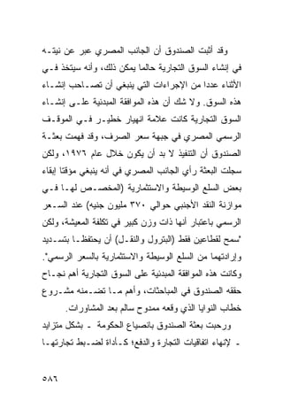 ‫ﻭﻗﺩ ﺃﺜﺒﺕ ﺍﻟﺼﻨﺩﻭﻕ ﺃﻥ ﺍﻟﺠﺎﻨﺏ ﺍﻟﻤﺼﺭﻱ ﻋﺒﺭ ﻋﻥ ﻨﻴﺘـﻪ‬
‫ﻓﻲ ﺇﻨﺸﺎﺀ ﺍﻟﺴﻭﻕ ﺍﻟﺘﺠﺎﺭﻴﺔ ﺤﺎﻟﻤﺎ ﻴﻤﻜﻥ ﺫﻟﻙ، ﻭﺃﻨﻪ ﺴﻴﺘﺨﺫ ﻓـﻲ‬
‫ﺍﻷﺜﻨﺎﺀ ﻋﺩ ‪‬ﺍ ﻤﻥ ﺍﻹﺠﺭﺍﺀﺍﺕ ﺍﻟﺘﻲ ﻴﻨﺒﻐﻲ ﺃﻥ ﺘﺼـﺎﺤﺏ ﺇﻨﺸـﺎﺀ‬
                                         ‫ﺩ‬
‫ﻫﺫﻩ ﺍﻟﺴﻭﻕ. ﻭﻻ ﺸﻙ ﺃﻥ ﻫﺫﻩ ﺍﻟﻤﻭﺍﻓﻘﺔ ﺍﻟﻤﺒﺩﺌﻴﺔ ﻋﻠـﻰ ﺇﻨﺸـﺎﺀ‬
‫ﺍﻟﺴﻭﻕ ﺍﻟﺘﺠﺎﺭﻴﺔ ﻜﺎﻨﺕ ﻋﻼﻤﺔ ﺍﻨﻬﻴﺎﺭ ﺨﻁﻴـﺭ ﻓـﻲ ﺍﻟﻤﻭﻗـﻑ‬
‫ﺍﻟﺭﺴﻤﻲ ﺍﻟﻤﺼﺭﻱ ﻓﻲ ﺠﺒﻬﺔ ﺴﻌﺭ ﺍﻟﺼﺭﻑ، ﻭﻗﺩ ﻓﻬﻤﺕ ﺒﻌﺜـﺔ‬
‫ﺍﻟﺼﻨﺩﻭﻕ ﺃﻥ ﺍﻟﺘﻨﻔﻴﺫ ﻻ ﺒﺩ ﺃﻥ ﻴﻜﻭﻥ ﺨﻼل ﻋﺎﻡ ٦٧٩١، ﻭﻟﻜﻥ‬
‫ﺴﺠﻠﺕ ﺍﻟﺒﻌﺜﺔ ﺭﺃﻱ ﺍﻟﺠﺎﻨﺏ ﺍﻟﻤﺼﺭﻱ ﻓﻲ ﺃﻨﻪ ﻴﻨﺒﻐﻲ ﻤﺅﻗ ﹰﺎ ﺇﺒﻘﺎﺀ‬
       ‫ﺘ‬
‫ﺒﻌﺽ ﺍﻟﺴﻠﻊ ﺍﻟﻭﺴﻴﻁﺔ ﻭﺍﻻﺴﺘﺜﻤﺎﺭﻴﺔ )ﺍﻟﻤﺨﺼـﺹ ﻟﻬـﺎ ﻓـﻲ‬
‫ﻤﻭﺍﺯﻨﺔ ﺍﻟﻨﻘﺩ ﺍﻷﺠﻨﺒﻲ ﺤﻭﺍﻟﻲ ٠٧٣ ﻤﻠﻴﻭﻥ ﺠﻨﻴﻪ( ﻋﻨﺩ ﺍﻟﺴـﻌﺭ‬
‫ﺍﻟﺭﺴﻤﻲ ﺒﺎﻋﺘﺒﺎﺭ ﺃﻨﻬﺎ ﺫﺍﺕ ﻭﺯﻥ ﻜﺒﻴﺭ ﻓﻲ ﺘﻜﻠﻔﺔ ﺍﻟﻤﻌﻴﺸﺔ، ﻭﻟﻜﻥ‬
‫"ﺴﻤﺢ ﻟﻘﻁﺎﻋﻴﻥ ﻓﻘﻁ )ﺍﻟﺒﺘﺭﻭل ﻭﺍﻟﻨﻘـل( ﺃﻥ ﻴﺤﺘﻔﻅـﺎ ﺒﺘﺴـﺩﻴﺩ‬
‫ﻭﺇﺭﺍﺩﺘﻬﻤﺎ ﻤﻥ ﺍﻟﺴﻠﻊ ﺍﻟﻭﺴﻴﻁﺔ ﻭﺍﻻﺴﺘﺜﻤﺎﺭﻴﺔ ﺒﺎﻟﺴﻌﺭ ﺍﻟﺭﺴﻤﻲ".‬
‫ﻭﻜﺎﻨﺕ ﻫﺫﻩ ﺍﻟﻤﻭﺍﻓﻘﺔ ﺍﻟﻤﺒﺩﺌﻴﺔ ﻋﻠﻰ ﺍﻟﺴﻭﻕ ﺍﻟﺘﺠﺎﺭﻴﺔ ﺃﻫﻡ ﻨﺠـﺎﺡ‬
‫ﺤﻘﻘﻪ ﺍﻟﺼﻨﺩﻭﻕ ﻓﻲ ﺍﻟ ‪‬ﺒﺎﺤﺜﺎﺕ، ﻭﺃﻫﻡ ﻤـﺎ ﺘﻀـﻤﻨﻪ ﻤﺸـﺭﻭﻉ‬
                              ‫ﻤ‬
      ‫ﺨﻁﺎﺏ ﺍﻟﻨﻭﺍﻴﺎ ﺍﻟﺫﻱ ﻭﻗﻌﻪ ﻤﻤﺩﻭﺡ ﺴﺎﻟﻡ ﺒﻌﺩ ﺍﻟﻤﺸﺎﻭﺭﺍﺕ.‬
‫ﻭﺭﺤﺒﺕ ﺒﻌﺜﺔ ﺍﻟﺼﻨﺩﻭﻕ ﺒﺎﻨﺼﻴﺎﻉ ﺍﻟﺤﻜﻭﻤﺔ ـ ﺒﺸﻜل ﻤﺘﺯﺍﻴﺩ‬
‫ـ ﻹﻨﻬﺎﺀ ﺍﺘﻔﺎﻗﻴﺎﺕ ﺍﻟﺘﺠﺎﺭﺓ ﻭﺍﻟﺩﻓﻊ؛ ﻜـﺄﺩﺍﺓ ﻟﻀـﺒﻁ ﺘﺠﺎﺭﺘﻬـﺎ‬


‫٦٨٥‬
 