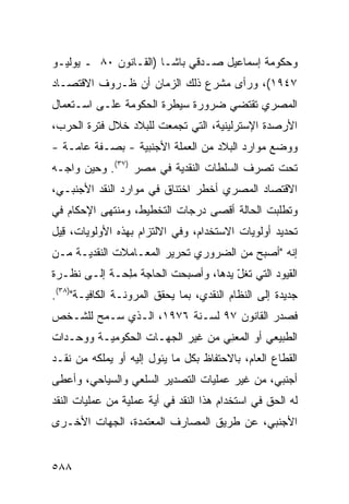 ‫ﻭﺤﻜﻭﻤﺔ ﺇﺴﻤﺎﻋﻴل ﺼـﺩﻗﻲ ﺒﺎﺸـﺎ )ﺍﻟﻘـﺎﻨﻭﻥ ٠٨ ـ ﻴﻭﻟﻴـﻭ‬
‫٧٤٩١(، ﻭﺭﺃﻯ ﻤﺸﺭﻉ ﺫﻟﻙ ﺍﻟﺯﻤﺎﻥ ﺃﻥ ﻅـﺭﻭﻑ ﺍﻻﻗﺘﺼـﺎﺩ‬
‫ﺍﻟﻤﺼﺭﻱ ﺘﻘﺘﻀﻲ ﻀﺭﻭﺭﺓ ﺴﻴﻁﺭﺓ ﺍﻟﺤﻜﻭﻤﺔ ﻋﻠـﻰ ﺍﺴـﺘﻌﻤﺎل‬
‫ﺍﻷﺭﺼﺩﺓ ﺍﻹﺴﺘﺭﻟﻴﻨﻴﺔ، ﺍﻟﺘﻲ ﺘﺠﻤﻌﺕ ﻟﻠﺒﻼﺩ ﺨﻼل ﻓﺘﺭﺓ ﺍﻟﺤﺭﺏ،‬
‫ﻭﻭﻀﻊ ﻤﻭﺍﺭﺩ ﺍﻟﺒﻼﺩ ﻤﻥ ﺍﻟﻌﻤﻠﺔ ﺍﻷﺠﻨﺒﻴﺔ - ﺒﺼـﻔﺔ ﻋﺎﻤـﺔ -‬
‫ﺘﺤﺕ ﺘﺼﺭﻑ ﺍﻟﺴﻠﻁﺎﺕ ﺍﻟﻨﻘﺩﻴﺔ ﻓﻲ ﻤﺼﺭ )٧٣(. ﻭﺤﻴﻥ ﻭﺍﺠـﻪ‬
‫ﺍﻻﻗﺘﺼﺎﺩ ﺍﻟﻤﺼﺭﻱ ﺃﺨﻁﺭ ﺍﺨﺘﻨﺎﻕ ﻓﻲ ﻤﻭﺍﺭﺩ ﺍﻟﻨﻘﺩ ﺍﻷﺠﻨﺒـﻲ،‬
                               ‫‪‬‬
‫ﻭﺘﻁﻠﺒﺕ ﺍﻟﺤﺎﻟﺔ ﺃﻗﺼﻰ ﺩﺭﺠﺎﺕ ﺍﻟﺘﺨﻁﻴﻁ، ﻭﻤﻨﺘﻬﻰ ﺍﻹﺤﻜﺎﻡ ﻓﻲ‬
‫ﺘﺤﺩﻴﺩ ﺃﻭﻟﻭﻴﺎﺕ ﺍﻻﺴﺘﺨﺩﺍﻡ، ﻭﻓﻲ ﺍﻻﻟﺘﺯﺍﻡ ﺒﻬﺫﻩ ﺍﻷﻭﻟﻭﻴﺎﺕ، ِﻴل‬
  ‫ﻗ‬
‫ﺇﻨﻪ "ﺃﺼﺒﺢ ﻤﻥ ﺍﻟﻀﺭﻭﺭﻱ ﺘﺤﺭﻴﺭ ﺍﻟﻤﻌـﺎﻤﻼﺕ ﺍﻟﻨﻘﺩﻴـﺔ ﻤـﻥ‬
                       ‫‪‬‬
‫ﺍﻟﻘﻴﻭﺩ ﺍﻟﺘﻲ ﺘﻐ ّ ﻴﺩﻫﺎ، ﻭﺃﺼﺒﺤﺕ ﺍﻟﺤﺎﺠﺔ ﻤﻠ ‪‬ـﺔ ﺇﻟـﻰ ﻨﻅـﺭﺓ‬
             ‫‪ِ‬ﺤ‬                      ‫ﹸل‬
‫ﺠﺩﻴﺩﺓ ﺇﻟﻰ ﺍﻟﻨﻅﺎﻡ ﺍﻟﻨﻘﺩﻱ، ﺒﻤﺎ ﻴﺤﻘﻕ ﺍﻟﻤﺭﻭﻨـﺔ ﺍﻟﻜﺎﻓﻴـﺔ")٨٣(.‬
‫ﻓﺼﺩﺭ ﺍﻟﻘﺎﻨﻭﻥ ٧٩ ﻟﺴـﻨﺔ ٦٧٩١، ﺍﻟـﺫﻱ ﺴـﻤﺢ ﻟﻠﺸـﺨﺹ‬
‫ﺍﻟﻁﺒﻴﻌﻲ ﺃﻭ ﺍﻟ ‪‬ﻌﻨﻲ ﻤﻥ ﻏﻴﺭ ﺍﻟﺠﻬـﺎﺕ ﺍﻟﺤﻜﻭﻤﻴـﺔ ﻭﻭﺤـﺩﺍﺕ‬
                                 ‫ﻤ ِ‪‬‬
‫ﺍﻟﻘﻁﺎﻉ ﺍﻟﻌﺎﻡ، ﺒﺎﻻﺤﺘﻔﺎﻅ ﺒﻜل ﻤﺎ ﻴﺌﻭل ﺇﻟﻴﻪ ﺃﻭ ﻴﻤﻠﻜﻪ ﻤﻥ ﻨﻘـﺩ‬
‫ﺃﺠﻨﺒﻲ، ﻤﻥ ﻏﻴﺭ ﻋﻤﻠﻴﺎﺕ ﺍﻟﺘﺼﺩﻴﺭ ﺍﻟﺴﻠﻌﻲ ﻭﺍﻟﺴﻴﺎﺤﻲ، ﻭﺃﻋﻁﻰ‬
‫ﻟﻪ ﺍﻟﺤﻕ ﻓﻲ ﺍﺴﺘﺨﺩﺍﻡ ﻫﺫﺍ ﺍﻟﻨﻘﺩ ﻓﻲ ﺃ ‪‬ﺔ ﻋﻤﻠﻴﺔ ﻤﻥ ﻋﻤﻠﻴﺎﺕ ﺍﻟﻨﻘﺩ‬
                       ‫ﻴ‬
‫ﺍﻷﺠﻨﺒﻲ، ﻋﻥ ﻁﺭﻴﻕ ﺍﻟﻤﺼﺎﺭﻑ ﺍﻟﻤﻌﺘﻤﺩﺓ، ﺍﻟﺠﻬﺎﺕ ﺍﻷﺨـﺭﻯ‬


‫٨٨٥‬
 