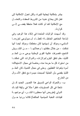 ‫ﻴﺒﺸﺭ ﺒﺈﻤﻜﺎﻨﻴﺔ ﺇﻴﺠﺎﺒﻴﺔ ﻜﺒﻴﺭﺓ، ﻭﻟﻜﻥ ﺘﺤﻭل ﺍﻹﻤﻜﺎﻨﻴﺔ ﺇﻟﻰ‬
‫ﻓﻌل ﻜﺎﻥ ﻴﺤﺘﺎﺝ ﻋﺩﻴ ‪‬ﺍ ﻤﻥ ﺍﻟﺸﺭﻭﻁ ﺍﻟﻤﻌﻘﺩﺓ، ﻭﺍﻟﺘﻌﺎﻤـل‬
                              ‫ﺩ‬
‫ﻤﻊ ﺍﻹﻤﻜﺎﻨﻴﺔ ﻜﻤﺎ ﻟﻭ ﻜﺎﻨﺕ ﻓﻌﻼ ﻤﺘﺤﻘ ﹰﺎ ﻴﻔﻀـﻲ ﺇﻟـﻰ‬
            ‫ﻘ‬      ‫ﹰ‬
                                           ‫ﻜﻭﺍﺭﺙ.‬
                                            ‫ﹶ‬
‫ﻭﻗﺩ ﺃﺴﻬﻤﺕ ﺍﻟﻭﻻﻴﺎﺕ ﺍﻟﻤﺘﺤﺩﺓ ﻓﻲ ﺇﺫﻜﺎﺀ ﻫﺫﺍ ﺍﻟﻭﻫﻡ، ﻭﻓﻲ‬
‫ﺇﺸﺎﻋﺔ ﺍﻟﻤﻔﺎﻫﻴﻡ ﺍﻟﺨﺎﻁﺌـﺔ؛ ﻜﻐﻁـﺎﺀ ﺃﻴـﺩﻴﻭﻟﻭﺠﻲ ﻟﻐﺯﻭﻫـﺎ‬
‫ﺍﻟﺴﻠﻤﻲ– ﻭﻤﺅﻜﺩ ﺃﻥ ﺇﺴﻬﺎﻤﻬﺎ ﻜﺎﻥ ﻤﺨﻁ ﹰﺎ، ﻭﻤﺅﻜﺩ ﺃﻴ ‪‬ﺎ ﺃﻨﻬﺎ‬
      ‫ﻀ‬            ‫ﻁ‬
‫ﺘﻤﻜﻨﺕ - ﻤﻥ ﺨﻼل ﺤﻠﻔﺎﺌﻬـﺎ ﻭﻋﻤﻼﺌﻬـﺎ - ﻤـﻥ ﺍﻟﺘﺸـﻭﻴﺵ‬
‫ﺍﻟﻨﺎﺠﺢ، ﻓﺘﺼﺭﻓﺕ ﻏﺎﻟﺒﻴﺔ ﺍﻟﻘﻭﻯ ﺍﻟﻭﻁﻨﻴﺔ ﺒﻭﺤﻲ ﻤـﻥ ﺍﻟﺤﻠـﻡ‬
‫ﺍﻟﻠﺫﻴﺫ، ﺤﻠﻡ ﺘﺩﻓﻕ ﺍﻟﺒﺘﺭﻭ/ﺩﻭﻻﺭﺍﺕ، ﻭﺍﻟﺩﻭﻻﺭﺍﺕ ﺍﻟﺘﻲ ﺘﻤﻜﻨﻨـﺎ‬
‫ﻤﻥ ﺍﺴﺘﻴﺭﺍﺩ ﻜل ﻤﺎ ‪‬ﺭﻤﻨﺎ ﻤﻨﻪ، ﻭﺨﺎﺼﺔ ﻓﻲ ﻤﺠﺎل ﺍﻻﺴﺘﻬﻼﻙ؛‬
                                ‫ﺤ‬
‫ﺃﺴﻭﺓ ﺒﺈﺨﻭﺍﻨﻨﺎ ﺍﻟﻨﻔﻁﻴﻴﻥ. ﻭﺤﺘﻰ ﻓﻲ ﻤﺠﺎل ﺍﻟﺘﻨﻤﻴﺔ، ﻜﺎﻥ ﺍﻟﺤﻠـﻡ‬
‫ﺍﻟﻠﺫﻴﺫ ﻴﻘﻀﻲ ﺒﺄﻥ ﺍﻟﻌﻤﻠﻴﺔ ﺃﺼﺒﺤﺕ ﻤﻴﺴﺭﺓ ﻤﻊ ﺘﺩﻓﻕ ﺍﻷﻤـﻭﺍل‬
                                              ‫ﻤﻥ ﺍﻟﺨﺎﺭﺝ.‬
‫ﺏ- ﻭﺍﻟﺘﺤﺭﻙ ﺍﻟﻭﺍﻋﻲ ﻟﺘﺴﻭﻴﻕ ﻫﺫﺍ ﺍﻟﺘﺼﻭﺭ ﺍﻟﺠﺩﻴﺩ ﻜـﺎﻥ‬
‫ﻨﺸ ﹰﺎ ﻓﻲ ﻜل ﺍﻟﻤﺴﺘﻭﻴﺎﺕ، ﻓﻨﻘﺭﺃ ﻤﺜﻼ ﻓﻲ ﻭﺜﻴﻘﺔ ﻟﻠﺒﻨـﻙ‬
                ‫ﹰ‬                           ‫ﻁ‬
‫ﺍﻟﺩﻭﻟﻲ )ﻤﻔﺭﻭﺽ ﺃﻨﻬﺎ ﻤﺤﻅﻭﺭﺓ ﺍﻟﻨﺸـﺭ، ﺃﻱ ﻤﻭﺍﺠﻬـﺔ‬
        ‫‪‬‬
‫ﻟﻘﻴﺎﺩﺍﺕ ﺍﻟﻨﺨﺒﺔ ﺍﻟﺴﻴﺎﺴﻴﺔ ﺍﻟﺤﺎﻜﻤﺔ( ﻜﻼ ‪‬ﺎ ﻭﺭﺩ ‪‬ﺎ ﺤـﻭل‬
      ‫ﻴ‬      ‫ﻤ‬


‫٨٥‬
 