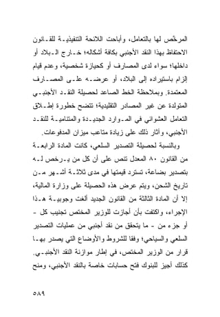 ‫ﺍﻟﻤﺭ ﱠﺹ ﻟﻬﺎ ﺒﺎﻟﺘﻌﺎﻤل، ﻭﺃﺒﺎﺤﺕ ﺍﻟﻼﺌﺤﺔ ﺍﻟﺘﻨﻔﻴﺫﻴـﺔ ﻟﻠﻘـﺎﻨﻭﻥ‬
                                                 ‫ﺨ‬
‫ﺍﻻﺤﺘﻔﺎﻅ ﺒﻬﺫﺍ ﺍﻟﻨﻘﺩ ﺍﻷﺠﻨﺒﻲ ﺒﻜﺎﻓﺔ ﺃﺸﻜﺎﻟﻪ؛ ﺨـﺎﺭﺝ ﺍﻟـﺒﻼﺩ ﺃﻭ‬
‫ﺩﺍﺨﻠﻬﺎ؛ ﺴﻭﺍﺀ ﻟﺩﻯ ﺍﻟﻤﺼﺎﺭﻑ ﺃﻭ ﻜﺤﻴﺎﺯﺓ ﺸﺨﺼﻴﺔ، ﻭﻋﺩﻡ ﻗﻴﺎﻡ‬
‫ﺇﻟﺯﺍﻡ ﺒﺎﺴﺘﻴﺭﺍﺩﻩ ﺇﻟﻰ ﺍﻟﺒﻼﺩ، ﺃﻭ ﻋﺭﻀـﻪ ﻋﻠـﻰ ﺍﻟﻤﺼـﺎﺭﻑ‬
‫ﺍﻟﻤﻌﺘﻤﺩﺓ. ﻭﺒﻤﻼﺤﻅﺔ ﺍﻟﺨﻁ ﺍﻟﺼﺎﻋﺩ ﻟﺤﺼﻴﻠﺔ ﺍﻟﻨﻘـﺩ ﺍﻷﺠﻨﺒـﻲ‬
‫ﺍﻟﻤﺘﻭﻟﺩﺓ ﻋﻥ ﻏﻴﺭ ﺍﻟﻤﺼﺎﺩﺭ ﺍﻟﺘﻘﻠﻴﺩﻴﺔ؛ ﺘﺘﻀﺢ ﺨﻁﻭﺭﺓ ﺇﻁـﻼﻕ‬
‫ﺍﻟﺘﻌﺎﻤل ﺍﻟﻌﺸﻭﺍﺌﻲ ﻓﻲ ﺍﻟﻤـﻭﺍﺭﺩ ﺍﻟﺠﺩﻴـﺩﺓ ﻭﺍﻟﻤﺘﻨﺎﻤﻴـﺔ ﻟﻠﻨﻘـﺩ‬
   ‫ﺍﻷﺠﻨﺒﻲ، ﻭﺁﺜﺎﺭ ﺫﻟﻙ ﻋﻠﻰ ﺯﻴﺎﺩﺓ ﻤﺘﺎﻋﺏ ﻤﻴﺯﺍﻥ ﺍﻟﻤﺩﻓﻭﻋﺎﺕ.‬
‫ﻭﺒﺎﻟﻨﺴﺒﺔ ﻟﺤﺼﻴﻠﺔ ﺍﻟﺘﺼﺩﻴﺭ ﺍﻟﺴﻠﻌﻲ، ﻜﺎﻨﺕ ﺍﻟﻤﺎﺩﺓ ﺍﻟﺭﺍﺒﻌـﺔ‬
‫ﻤﻥ ﺍﻟﻘﺎﻨﻭﻥ ٠٨ ﺍﻟﻤﻌ ‪‬ل ﺘﻨﺹ ﻋﻠﻰ ﺃﻥ ﻜل ﻤﻥ ﻴـﺭﺨﺹ ﻟـﻪ‬
                            ‫ﺩ‬
‫ﺒﺘﺼﺩﻴﺭ ﺒﻀﺎﻋﺔ، ﹸﺴﺘ ‪‬ﺩ ﻗﻴﻤ ﹸﻬﺎ ﻓﻲ ﻤﺩﻯ ﺜﻼﺜـﺔ ﺃﺸـﻬﺭ ﻤـﻥ‬
                         ‫ﺘ‬      ‫ﺘ ﺭ‬
‫ﺘﺎﺭﻴﺦ ﺍﻟﺸﺤﻥ، ﻭﻴﺘﻡ ﻋﺭﺽ ﻫﺫﻩ ﺍﻟﺤﺼﻴﻠﺔ ﻋﻠﻰ ﻭﺯﺍﺭﺓ ﺍﻟﻤﺎﻟﻴﺔ،‬
‫ﺇﻻ ﺃﻥ ﺍﻟﻤﺎﺩﺓ ﺍﻟﺜﺎﻟﺜﺔ ﻤﻥ ﺍﻟﻘﺎﻨﻭﻥ ﺍﻟﺠﺩﻴﺩ ﺃﻟﻐﺕ ﻭﺠﻭﺒﻴـﺔ ﻫـﺫﺍ‬
‫ﺍﻹﺠﺭﺍﺀ، ﻭﺍﻜﺘﻔﺕ ﺒﺄﻥ ﺃﺠﺎﺯﺕ ﻟﻠﻭﺯﻴﺭ ﺍﻟﻤﺨﺘﺹ ﺘﺠﻨﻴﺏ ﻜل -‬
‫ﺃﻭ ﺠﺯﺀ ﻤﻥ - ﻤﺎ ﻴﺘﺤﻘﻕ ﻤﻥ ﻨﻘﺩ ﺃﺠﻨﺒﻲ ﻤﻥ ﻋﻤﻠﻴﺎﺕ ﺍﻟﺘﺼﺩﻴﺭ‬
‫ﺍﻟﺴﻠﻌﻲ ﻭﺍﻟﺴﻴﺎﺤﻲ؛ ﻭﻓ ﹰﺎ ﻟﻠﺸﺭﻭﻁ ﻭﺍﻷﻭﻀﺎﻉ ﺍﻟﺘﻲ ﻴﺼﺩﺭ ﺒﻬـﺎ‬
                               ‫ﻘ‬
‫ﻗﺭﺍﺭ ﻤﻥ ﺍﻟﻭﺯﻴﺭ ﺍﻟﻤﺨﺘﺹ، ﻓﻲ ﺇﻁﺎﺭ ﻤﻭﺍﺯﻨﺔ ﺍﻟﻨﻘﺩ ﺍﻷﺠﻨﺒـﻲ.‬
‫ﻜﺫﻟﻙ ﺃﺠﻴﺯ ﻟﻠﺒﻨﻭﻙ ﻓﺘﺢ ﺤﺴﺎﺒﺎﺕ ﺨﺎﺼﺔ ﺒﺎﻟﻨﻘﺩ ﺍﻷﺠﻨﺒﻲ، ﻭﻤﻨﺢ‬


‫٩٨٥‬
 