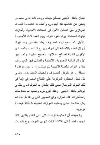 ‫ﺍﺌﺘﻤﺎﻥ ﺒﺎﻟﻨﻘﺩ ﺍﻷﺠﻨﺒﻲ ﻟﺼﺎﻟﺢ ﺠﻬﺎﺕ ﻭﻭﺤـﺩﺍﺕ ﻓـﻲ ﻤﺼـﺭ‬
‫ﻴﺘﺤﻘﻕ ﻋﻥ ﻨﺸﺎﻁﻬﺎ ﻨﻘﺩ ﺃﺠﻨﺒـﻲ، ﻭﺃﻋﻁـﺕ ﺍﻟﻼﺌﺤـﺔ ﻟﻠﺒﻨـﻙ‬
                              ‫‪‬‬
‫ﺍﻟﻤﺭﻜﺯﻱ ﺤﻕ ﺍﻟﺘﻌﺎﻤل ﺍﻵ ِل ﻓﻲ ﺍﻟﻌﻤﻼﺕ ﺍﻷﺠﻨﺒﻴﺔ، ﻭﺃﺠﺎﺯﺕ‬
                           ‫ﺠ‬
‫ﻟﻠﺒﻨﻭﻙ ﺍﻟﻤﻌﺘﻤﺩﺓ ﺇﺒﺭﺍﻡ ﻋﻘﻭﺩ ﺸﺭﺍﺀ ﻭﺒﻴﻊ ﺍﻟﻌﻤـﻼﺕ ﺍﻷﺠﻨﺒﻴـﺔ‬
‫ﺒﺎﻷﺠل. ﻜﻤﺎ ﺴ ِﺢ ﻟﻬﺫﻩ ﺍﻟﻤﺼﺎﺭﻑ ﺃﻴ ‪‬ﺎ ﺒﺘﺼﺩﻴﺭ ﻭﺍﺴـﺘﻴﺭﺍﺩ‬
                  ‫ﻀ‬                  ‫‪‬ﻤ‬
‫ﺃﻭﺭﺍﻕ ﺍﻟﻨﻘﺩ، ﺒﺎﻹﻀﺎﻓﺔ ﺇﻟﻰ ﺸﺭﺍﺀ ﻭﺒﻴـﻊ ﺍﻟـﺫﻫﺏ ﻭﺍﻟﻤﻌـﺎﺩﻥ‬
‫ﺍﻷﺨﺭﻯ ﺍﻟﺜﻤﻴﻨﺔ ﻟﺼﺎﻟﺢ ﻋﻤﻼﺌﻬﺎ، ﻭﺃﺼﺒﺢ ﺍﺴﺘﻴﺭﺍﺩ ﻭﺘﺼـﺩﻴﺭ‬
‫ﺍﻷﻭﺭﺍﻕ ﺍﻟﻤﺎﻟﻴﺔ ﺍﻟﻤﺼﺭﻴﺔ ﻭﺍﻷﺠﻨﺒﻴﺔ ﻭﺍﻟﺘﻌﺎﻤل ﻓﻴﻬﺎ ﺍﻟﺫﻱ ﻴﺭﺘﺏ‬
‫ﺤ ﹰﺎ ﺃﻭ ﺍﻟﺘﺯﺍ ‪‬ﺎ ﺒﺎﻟﻌﻤﻠﺔ ﺍﻷﺠﻨﺒﻴﺔ ﻴﺘﻡ ﻤﺒﺎﺸـﺭﺓ ـ ﺩﻭﻥ ﻤﻭﺍﻓﻘـﺔ‬
                                           ‫ﻤ‬           ‫ﻘ‬
‫ﻤﺴ ‪‬ﻘﺔ ـ ﻋﻥ ﻁﺭﻴﻕ ﺍﻟﻤﺼﺎﺭﻑ ﻭﺍﻟﺠﻬﺎﺕ ﺍﻟﻤﻌﺘﻤـﺩﺓ.. ﻭﻓـﻲ‬
                                             ‫ﺒ‬
‫ﻅل ﺘﺤﻠل ﺍﻟﺴﻴﻁﺭﺓ ﺍﻟﻤﺭﻜﺯﻴﺔ ﻋﻠﻰ ﺍﻟﻘﻁﺎﻉ ﺍﻟﻤﺼﺭﻓﻲ )ﺒﻤﺎ ﻓﻲ‬
‫ﺫﻟﻙ ﺍﻟﺒﻨﻭﻙ ﺍﻟﻤﺅﻤﻤﺔ( ﻴﻌﻨﻲ ﺫﻟﻙ ﺇﻁﻼﻕ ﻴﺩ ﺍﻟﺒﻨﻭﻙ ﻓـﻲ ﺘﻠ ﱢـﻲ‬
  ‫ﻘ‬
‫ﺍﻟﻭﺩﺍﺌﻊ ﺒﺎﻟﻨﻘﺩ ﺍﻷﺠﻨﺒﻲ، ﻭﻋﻘﺩ ﺍﻟﻘﺭﻭﺽ، ﻭﺘﺤﺩﻴﺩ ﺍﺴـﺘﺨﺩﺍﻤﺎﺕ‬
‫ﻭﺍﺴﺘﺜﻤﺎﺭﺍﺕ ﻫﺫﻩ ﺍﻟﻤﻭﺍﺭﺩ ﻭﻓﹾﻕ ﺍﻟﻤﻌﺎﻴﻴﺭ ﺍﻟﺘﻲ ﻴﺭﺍﻫﺎ ﻜل ﺒﻨـﻙ،‬
‫ﻭﻜل ﻫﺫﺍ ﺤﺩ ﻟﻤﺩﻯ ﻭﻓﻌﺎﻟﻴﺔ ﺍﻟﻤﻭﺍﺯﻨﺔ ﺍﻟﻨﻘﺩﻴﺔ، ﻜـﺄﺩﺍﺓ ﻫﻴﻤﻨـﺔ‬
                                             ‫‪‬‬
                                                   ‫ﻤﺭﻜﺯ ‪‬ﺔ.‬
                                                     ‫ﻴ‬
‫ﻭﺍﻟﺤﻘﻴﻘ ﹸ، ﺃﻥ ﺍﻟﺤﻜﻭﻤﺔ ﺘﺭﺩﺩﺕ ﻜﺜﻴ ‪‬ﺍ ﻓﻲ ﺍﻟﺘﻘﺩﻡ ﺒﻘﺎﻨﻭﻥ ﺍﻟﻨﻘﺩ‬
                        ‫ﺭ‬                       ‫ﺔ‬
‫ﺍﻟﺠﺩﻴﺩ، ﻓﻤﻨﺫ ﺃﻭﺍﺌل ٥٧٩١ ﻜﺎﻨﺕ ﺘﺩﺭﺱ ﺍﻟﻤﻭﻀـﻭﻉ )ﺘﺤـﺕ‬


‫٠٩٥‬
 