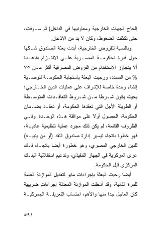 ‫ﺇﻟﺤﺎﺡ ﺍﻟﺠﻬﺎﺕ ﺍﻟﺨﺎﺭﺠﻴﺔ ﻭﻤﻌﺎﻭﻨﻴﻬﺎ ﻓﻲ ﺍﻟﺩﺍﺨل( ﺜﻡ ﺴـﻭﻓﺕ،‬
             ‫ﺤﺘﻰ ﺘﻜﺜﻔﺕ ﺍﻟﻀﻐﻭﻁ، ﻭﻜﺎﻥ ﻻ ﺒﺩ ﻤﻥ ﺍﻹﺫﻋﺎﻥ.‬
‫ﻭﺒﺎﻟﻨﺴﺒﺔ ﻟﻠﻘﺭﻭﺽ ﺍﻟﺨﺎﺭﺠﻴﺔ، ﺃﺒﺩﺕ ﺒﻌﺜﺔ ﺍﻟﺼﻨﺩﻭﻕ ﺸـﻜﻬﺎ‬
‫ﺤﻭل ﻗﺩﺭﺓ ﺍﻟﺤﻜﻭﻤـﺔ ﺍﻟﻤﺼـﺭﻴﺔ ﻋﻠـﻰ ﺍﻻﻟﺘـﺯﺍﻡ ﺒﻘﺎﻋـﺩﺓ‬
‫ﺃﻻ ﻴﺘﺠﺎﻭﺯ ﺍﻻﺴﺘﺨﺩﺍﻡ ﻤﻥ ﺍﻟﻘﺭﻭﺽ ﺍﻟﻤﺼﺭﻓﻴﺔ ﺃﻜﺜﺭ ﻤـﻥ ٥٧‬
‫% ﻤﻥ ﺍﻟﻤﺴﺩﺩ، ﻭﺭﺤﺒﺕ ﺍﻟﺒﻌﺜﺔ ﺒﺎﺴﺘﺠﺎﺒﺔ ﺍﻟﺤﻜﻭﻤـﺔ ﻟﺘﻭﺼـﻴﺔ‬
‫ﺇﻨﺸﺎﺀ ﻭﺤﺩﺓ ﺨﺎﺼﺔ ﻟﻺﺸﺭﺍﻑ ﻋﻠﻰ ﻋﻤﻠﻴﺎﺕ ﺍﻟﺩﻴﻥ ﺍﻟﺨـﺎﺭﺠﻲ؛‬
‫ﺒﺤﻴﺙ ﻴﻜﻭﻥ ﺸـﺭ ﹰﺎ ﻤـﻥ ﺸـﺭﻭﻁ ﺍﻟﺘﻌﺎﻗـﺩﺍﺕ ﺍﻟﻤﺘﻭﺴـﻁﺔ‬
                                ‫ﻁ‬
‫ﺃﻭ ﺍﻟﻁﻭﻴﻠﺔ ﺍﻷﺠل ﺍﻟﺘﻲ ﺘﻌﻘﺩﻫﺎ ﺍﻟﺤﻜﻭﻤﺔ، ﺃﻭ ﺘﻌﻘـﺩ ﺒﻀـﻤﺎﻥ‬
‫ﺍﻟﺤﻜﻭﻤﺔ، ﺍﻟﺤﺼﻭل ﺃﻭﻻ ﻋﻠﻰ ﻤﻭﺍﻓﻘﺔ ﻫـﺫﻩ ﺍﻟﻭﺤـﺩﺓ. ﻭﻓـﻲ‬
                              ‫ﹰ‬
‫ﺍﻟﻅﺭﻭﻑ ﺍﻟﻘﺎﺌﻤﺔ، ﻟﻡ ﻴﻜﻥ ﺫﻟﻙ ﻤﺠﺭﺩ ﻋﻤﻠﻴﺔ ﺘﻨﻅﻴﻤﻴﺔ ﻋﺎﺩ ‪‬ـﺔ،‬
   ‫ﻴ‬
‫ﻓﻬﻭ ﺨﻁﻭﺓ ﺒﺎﺘﺠﺎﻩ ﺘﻴﺴﻴﺭ ﺇﺩﺍﺭﺓ ﺼﻨﺩﻭﻕ ﺍﻟﻨﻘﺩ )ﺃﻭ ﻤﻥ ‪‬ﻨﻴﺒـﻪ(‬
      ‫ﻴ‬
‫ﻟﻠ ‪‬ﻴﻥ ﺍﻟﺨﺎﺭﺠﻲ ﺍﻟﻤﺼﺭﻱ، ﻭﻫﻭ ﺨﻁﻭﺭﺓ ﺃﻴ ‪‬ﺎ ﺒﺎﺘﺠـﺎﻩ ﻓـﻙ‬
             ‫ﻀ‬                                ‫ﺩ‬
‫ﻋﺭﻯ ﺍﻟﻤﺭﻜﺯﻴﺔ ﻓﻲ ﺍﻟﺠﻬﺎﺯ ﺍﻟﺘﻨﻔﻴﺫﻱ، ﻭﺘﺩﻋﻴﻡ ﺍﺴﺘﻘﻼﻟﻴﺔ ﺍﻟﺒﻨـﻙ‬
                                   ‫ﺍﻟﻤﺭﻜﺯﻱ ﻗﺒل ﺍﻟﺤﻜﻭﻤﺔ.‬
‫ﺃﻴ ‪‬ﺎ ﺭ ‪‬ﺒﺕ ﺍﻟﺒﻌﺜﺔ ﺒﺈﺠﺭﺍﺀﺍﺕ ﻤﺎﻴﻭ ﻟﺘﻌﺩﻴل ﺍﻟﻤﻭﺍﺯﻨﺔ ﺍﻟﻌﺎﻤﺔ‬
                                              ‫ﻀ ﺤ‬
‫ﻟﻠﻤﺭﺓ ﺍﻟﺜﺎﻨﻴﺔ، ﻭﻗﺩ ﺃﺩﺨﻠﺕ ﺍﻟﻤﻭﺍﺯﻨﺔ ﺍﻟﻤﻌﺩﻟﺔ ﺇﺠﺭﺍﺀﺍﺕ ﻀﺭﻴﺒﻴﺔ‬
       ‫ٍ‬
‫ﻜﺎﻥ ﺍﻟﻌﺎﺠل ﺠ ‪‬ﺍ ﻤﻨﻬﺎ ﻭﺍﻷﻫﻡ، ﺍﺤﺘﺴﺎﺏ ﺍﻟﺘﻌﺭﻴﻔـﺔ ﺍﻟﺠﻤﺭﻜﻴـﺔ‬
                                        ‫ﺩ‬


‫١٩٥‬
 