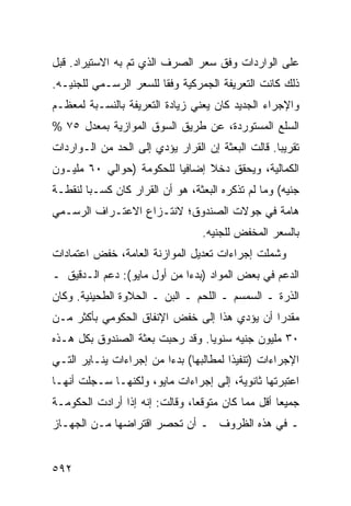 ‫ﻋﻠﻰ ﺍﻟﻭﺍﺭﺩﺍﺕ ﻭﻓﹾﻕ ﺴﻌﺭ ﺍﻟﺼﺭﻑ ﺍﻟﺫﻱ ﺘﻡ ﺒﻪ ﺍﻻﺴﺘﻴﺭﺍﺩ. ﻗﺒل‬
‫ﺫﻟﻙ ﻜﺎﻨﺕ ﺍﻟﺘﻌﺭﻴﻔﺔ ﺍﻟﺠﻤﺭﻜﻴﺔ ﻭﻓ ﹰﺎ ﻟﻠﺴﻌﺭ ﺍﻟﺭﺴـﻤﻲ ﻟﻠﺠﻨﻴـﻪ.‬
                        ‫ﻘ‬
‫ﻭﺍﻹﺠﺭﺍﺀ ﺍﻟﺠﺩﻴﺩ ﻜﺎﻥ ﻴﻌﻨﻲ ﺯﻴﺎﺩﺓ ﺍﻟﺘﻌﺭﻴﻔﺔ ﺒﺎﻟﻨﺴـﺒﺔ ﻟﻤﻌﻅـﻡ‬
‫ﺍﻟﺴﻠﻊ ﺍﻟﻤﺴﺘﻭﺭﺩﺓ، ﻋﻥ ﻁﺭﻴﻕ ﺍﻟﺴﻭﻕ ﺍﻟﻤﻭﺍﺯﻴﺔ ﺒﻤﻌﺩل ٥٧ %‬
‫ﺘﻘﺭﻴ ‪‬ﺎ. ﻗﺎﻟﺕ ﺍﻟﺒﻌﺜﺔ ﺇﻥ ﺍﻟﻘﺭﺍﺭ ﻴﺅﺩﻱ ﺇﻟﻰ ﺍﻟﺤﺩ ﻤﻥ ﺍﻟـﻭﺍﺭﺩﺍﺕ‬
                                                   ‫ﺒ‬
‫ﺍﻟﻜﻤﺎﻟﻴﺔ، ﻭﻴﺤﻘﻕ ﺩﺨﻼ ﺇﻀﺎﻓ ‪‬ﺎ ﻟﻠﺤﻜﻭﻤﺔ )ﺤﻭﺍﻟﻲ ٠٦ ﻤﻠﻴـﻭﻥ‬
                          ‫ﻴ‬      ‫ﹰ‬
‫ﺠﻨﻴﻪ( ﻭﻤﺎ ﻟﻡ ﺘﺫﻜﺭﻩ ﺍﻟﺒﻌﺜﺔ، ﻫﻭ ﺃﻥ ﺍﻟﻘﺭﺍﺭ ﻜﺎﻥ ﻜﺴـ ‪‬ﺎ ﻟﻨﻘﻁـﺔ‬
        ‫ﺒ‬
‫ﻫﺎﻤﺔ ﻓﻲ ﺠﻭﻻﺕ ﺍﻟﺼﻨﺩﻭﻕ؛ ﻻﻨﺘـﺯﺍﻉ ﺍﻻﻋﺘـﺭﺍﻑ ﺍﻟﺭﺴـﻤﻲ‬
                                  ‫ﺒﺎﻟﺴﻌﺭ ﺍﻟ ‪‬ﺨﻔﺽ ﻟﻠﺠﻨﻴﻪ.‬
                                             ‫ﻤ‬
‫ﻭﺸﻤﻠﺕ ﺇﺠﺭﺍﺀﺍﺕ ﺘﻌﺩﻴل ﺍﻟﻤﻭﺍﺯﻨﺔ ﺍﻟﻌﺎﻤﺔ، ﺨﻔﺽ ﺍﻋﺘﻤﺎﺩﺍﺕ‬
‫ﺍﻟﺩﻋﻡ ﻓﻲ ﺒﻌﺽ ﺍﻟﻤﻭﺍﺩ )ﺒﺩ ‪‬ﺍ ﻤﻥ ﺃﻭل ﻤﺎﻴﻭ(: ﺩﻋﻡ ﺍﻟـﺩﻗﻴﻕ ـ‬
                             ‫ﺀ‬
‫ﺍﻟﺫﺭﺓ ـ ﺍﻟﺴﻤﺴﻡ ـ ﺍﻟﻠﺤﻡ ـ ﺍﻟ ‪‬ﻥ ـ ﺍﻟﺤﻼﻭﺓ ﺍﻟﻁﺤﻴﻨﻴﺔ. ﻭﻜﺎﻥ‬
                         ‫ﺒ‬
‫ﻤﻘﺩ ‪‬ﺍ ﺃﻥ ﻴﺅﺩﻱ ﻫﺫﺍ ﺇﻟﻰ ﺨﻔﺽ ﺍﻹﻨﻔﺎﻕ ﺍﻟﺤﻜﻭﻤﻲ ﺒﺄﻜﺜﺭ ﻤـﻥ‬
                                              ‫ﺭ‬
‫٠٣ ﻤﻠﻴﻭﻥ ﺠﻨﻴﻪ ﺴﻨﻭ ‪‬ﺎ. ﻭﻗﺩ ﺭﺤﺒﺕ ﺒﻌﺜﺔ ﺍﻟﺼﻨﺩﻭﻕ ﺒﻜل ﻫـﺫﻩ‬
                                 ‫ﻴ‬
‫ﺍﻹﺠﺭﺍﺀﺍﺕ )ﺘﻨﻔﻴ ﹰﺍ ﻟﻤﻁﺎﻟﺒﻬﺎ( ﺒﺩ ‪‬ﺍ ﻤﻥ ﺇﺠﺭﺍﺀﺍﺕ ﻴﻨـﺎﻴﺭ ﺍﻟﺘـﻲ‬
                         ‫ﺀ‬               ‫ﺫ‬
‫ﺍﻋﺘﺒﺭﺘﻬﺎ ﺜﺎﻨﻭﻴﺔ، ﺇﻟﻰ ﺇﺠﺭﺍﺀﺍﺕ ﻤﺎﻴﻭ، ﻭﻟﻜﻨﻬـﺎ ﺴـﺠﻠﺕ ﺃﻨﻬـﺎ‬
‫ﺠﻤﻴ ‪‬ﺎ ﺃﻗل ﻤﻤﺎ ﻜﺎﻥ ﻤﺘﻭﻗ ‪‬ﺎ، ﻭﻗﺎﻟﺕ: ﺇﻨﻪ ﺇﺫﺍ ﺃﺭﺍﺩﺕ ﺍﻟﺤﻜﻭﻤـﺔ‬
                                ‫ﻌ‬                   ‫ﻌ‬
‫ـ ﻓﻲ ﻫﺫﻩ ﺍﻟﻅﺭﻭﻑ ـ ﺃﻥ ﺘﺤﺼﺭ ﺍﻗﺘﺭﺍﻀﻬﺎ ﻤـﻥ ﺍﻟﺠﻬـﺎﺯ‬


‫٢٩٥‬
 