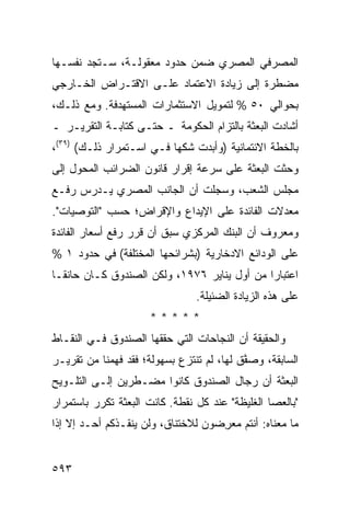 ‫ﺍﻟﻤﺼﺭﻓﻲ ﺍﻟﻤﺼﺭﻱ ﻀﻤﻥ ﺤﺩﻭﺩ ﻤﻌﻘﻭﻟـﺔ، ﺴـﺘﺠﺩ ﻨﻔﺴـﻬﺎ‬
‫‪‬ﻀﻁﺭﺓ ﺇﻟﻰ ﺯﻴﺎﺩﺓ ﺍﻻﻋﺘﻤﺎﺩ ﻋﻠـﻰ ﺍﻻﻗﺘـﺭﺍﺽ ﺍﻟﺨـﺎﺭﺠﻲ‬
                                             ‫ﻤ‬
‫ﺒﺤﻭﺍﻟﻲ ٠٥ % ﻟﺘﻤﻭﻴل ﺍﻻﺴﺘﺜﻤﺎﺭﺍﺕ ﺍﻟﻤﺴﺘﻬﺩﻓﺔ. ﻭﻤﻊ ﺫﻟـﻙ،‬
‫ﺃﺸﺎﺩﺕ ﺍﻟﺒﻌﺜﺔ ﺒﺎﻟﺘﺯﺍﻡ ﺍﻟﺤﻜﻭﻤﺔ ـ ﺤﺘـﻰ ﻜﺘﺎﺒـﺔ ﺍﻟﺘﻘﺭﻴـﺭ ـ‬
‫ﺒﺎﻟﺨﻁﺔ ﺍﻻﺌﺘﻤﺎﻨﻴﺔ )ﻭﺃﺒﺩﺕ ﺸﻜﻬﺎ ﻓـﻲ ﺍﺴـﺘﻤﺭﺍﺭ ﺫﻟـﻙ( )٩٣(،‬
‫ﻭﺤﺜﺕ ﺍﻟﺒﻌﺜﺔ ﻋﻠﻰ ﺴﺭﻋﺔ ﺇﻗﺭﺍﺭ ﻗﺎﻨﻭﻥ ﺍﻟﻀﺭﺍﺌﺏ ﺍﻟﻤﺤﻭل ﺇﻟﻰ‬
‫ﻤﺠﻠﺱ ﺍﻟﺸﻌﺏ، ﻭﺴﺠﻠﺕ ﺃﻥ ﺍﻟﺠﺎﻨﺏ ﺍﻟﻤﺼﺭﻱ ﻴـﺩﺭﺱ ﺭﻓـﻊ‬
‫ﻤﻌﺩﻻﺕ ﺍﻟﻔﺎﺌﺩﺓ ﻋﻠﻰ ﺍﻹﻴﺩﺍﻉ ﻭﺍﻹﻗﺭﺍﺽ؛ ﺤﺴﺏ "ﺍﻟﺘﻭﺼﻴﺎﺕ".‬
‫ﻭﻤﻌﺭﻭﻑ ﺃﻥ ﺍﻟﺒﻨﻙ ﺍﻟﻤﺭﻜﺯﻱ ﺴﺒﻕ ﺃﻥ ﻗﺭﺭ ﺭﻓﻊ ﺃﺴﻌﺎﺭ ﺍﻟﻔﺎﺌﺩﺓ‬
‫ﻋﻠﻰ ﺍﻟﻭﺩﺍﺌﻊ ﺍﻻ ‪‬ﺨﺎﺭﻴﺔ )ﺒﺸﺭﺍﺌﺤﻬﺎ ﺍﻟﻤﺨﺘﻠﻔﺔ( ﻓﻲ ﺤﺩﻭﺩ ١ %‬
                                     ‫ﺩ‬
‫ﺍﻋﺘﺒﺎ ‪‬ﺍ ﻤﻥ ﺃﻭل ﻴﻨﺎﻴﺭ ٦٧٩١، ﻭﻟﻜﻥ ﺍﻟﺼﻨﺩﻭﻕ ﻜـﺎﻥ ﺤﺎﻨ ﹰـﺎ‬
  ‫ﻘ‬                                           ‫ﺭ‬
                                ‫ﻋﻠﻰ ﻫﺫﻩ ﺍﻟﺯﻴﺎﺩﺓ ﺍﻟﻀﺌﻴﻠﺔ.‬
                      ‫*****‬
‫ﻭﺍﻟﺤﻘﻴﻘﺔ ﺃﻥ ﺍﻟﻨﺠﺎﺤﺎﺕ ﺍﻟﺘﻲ ﺤﻘﻘﻬﺎ ﺍﻟﺼﻨﺩﻭﻕ ﻓـﻲ ﺍﻟﻨﻘـﺎﻁ‬
‫ﺍﻟﺴﺎﺒﻘﺔ، ﻭﺼ ﱠﻕ ﻟﻬﺎ، ﻟﻡ ﹸﻨﺘﺯﻉ ﺒﺴﻬﻭﻟﺔ؛ ﻓﻘﺩ ﻓﻬﻤﻨﺎ ﻤﻥ ﺘﻘﺭﻴـﺭ‬
                                ‫ﺘ‬          ‫ﻔ‬
‫ﺍﻟﺒﻌﺜﺔ ﺃﻥ ﺭﺠﺎل ﺍﻟﺼﻨﺩﻭﻕ ﻜﺎﻨﻭﺍ ﻤﻀـﻁﺭﻴﻥ ﺇﻟـﻰ ﺍﻟﺘﻠـﻭﻴﺢ‬
‫"ﺒﺎﻟﻌﺼﺎ ﺍﻟﻐﻠﻴﻅﺔ" ﻋﻨﺩ ﻜل ﻨﻘﻁﺔ. ﻜﺎﻨﺕ ﺍﻟﺒﻌﺜﺔ ﺘﻜﺭﺭ ﺒﺎﺴﺘﻤﺭﺍﺭ‬
‫ﻤﺎ ﻤﻌﻨﺎﻩ: ﺃﻨﺘﻡ ﻤﻌ ِﻀﻭﻥ ﻟﻼﺨﺘﻨﺎﻕ، ﻭﻟﻥ ‪‬ﻨﻘـ ﹶﻜﻡ ﺃﺤـﺩ ﺇﻻ ﺇﺫﺍ‬
       ‫‪‬‬      ‫ﻴ ﺫ‬                    ‫ﺭ‬


‫٣٩٥‬
 