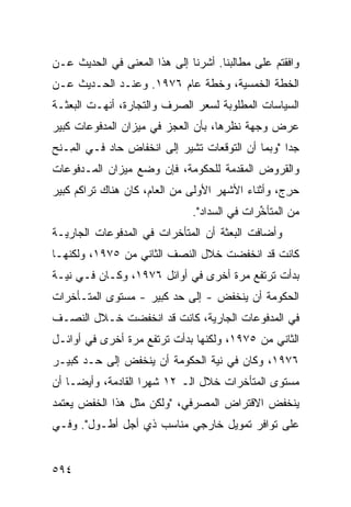 ‫ﻭﺍﻓﻘﺘﻡ ﻋﻠﻰ ﻤﻁﺎﻟﺒﻨﺎ. ﺃﺸﺭﻨﺎ ﺇﻟﻰ ﻫﺫﺍ ﺍﻟﻤﻌﻨﻰ ﻓﻲ ﺍﻟﺤﺩﻴﺙ ﻋـﻥ‬
‫ﺍﻟﺨﻁﺔ ﺍﻟﺨﻤﺴ ‪‬ﺔ، ﻭﺨﻁﺔ ﻋﺎﻡ ٦٧٩١. ﻭﻋﻨـﺩ ﺍﻟﺤـﺩﻴﺙ ﻋـﻥ‬
                                   ‫ﻴ‬
‫ﺍﻟﺴﻴﺎﺴﺎﺕ ﺍﻟﻤﻁﻠﻭﺒﺔ ﻟﺴﻌﺭ ﺍﻟﺼﺭﻑ ﻭﺍﻟﺘﺠﺎﺭﺓ، ﺃﻨﻬـﺕ ﺍﻟﺒﻌﺜـﺔ‬
‫ﻋﺭﺽ ﻭﺠﻬﺔ ﻨﻅﺭﻫﺎ، ﺒﺄﻥ ﺍﻟﻌﺠﺯ ﻓﻲ ﻤﻴﺯﺍﻥ ﺍﻟﻤﺩﻓﻭﻋﺎﺕ ﻜﺒﻴﺭ‬
‫ﺠ ‪‬ﺍ "ﻭﺒﻤﺎ ﺃﻥ ﺍﻟﺘﻭﻗﻌﺎﺕ ﺘﺸﻴﺭ ﺇﻟﻰ ﺍﻨﺨﻔﺎﺽ ﺤﺎﺩ ﻓـﻲ ﺍﻟ ِـﻨﺢ‬
   ‫ﻤ‬                                               ‫ﺩ‬
‫ﻭﺍﻟﻘﺭﻭﺽ ﺍﻟ ‪‬ﻘ ‪‬ﻤﺔ ﻟﻠﺤﻜﻭﻤﺔ، ﻓﺈﻥ ﻭﻀﻊ ﻤﻴﺯﺍﻥ ﺍﻟﻤـﺩﻓﻭﻋﺎﺕ‬
                                    ‫ﻤﺩ‬
‫ﺤﺭ ‪ ،‬ﻭﺃﺜﻨﺎﺀ ﺍﻷﺸﻬﺭ ﺍﻷﻭﻟﻰ ﻤﻥ ﺍﻟﻌﺎﻡ، ﻜﺎﻥ ﻫﻨﺎﻙ ﺘﺭﺍ ﹸﻡ ﻜﺒﻴﺭ‬
      ‫ﻜ‬                                            ‫‪ِ ‬ﺝ‬
                               ‫ﻤﻥ ﺍﻟ ‪‬ﺘﺄ ﱢﺭﺍﺕ ﻓﻲ ﺍﻟﺴﺩﺍﺩ".‬
                                              ‫ﻤ ﺨ‬
‫ﻭﺃﻀﺎﻓﺕ ﺍﻟﺒﻌﺜﺔ ﺃﻥ ﺍﻟﻤﺘﺄﺨﺭﺍﺕ ﻓﻲ ﺍﻟﻤﺩﻓﻭﻋﺎﺕ ﺍﻟﺠﺎﺭﻴـﺔ‬
                                   ‫ﹸ‬
‫ﻜﺎﻨﺕ ﻗﺩ ﺍﻨﺨﻔﻀﺕ ﺨﻼل ﺍﻟﻨﺼﻑ ﺍﻟﺜﺎﻨﻲ ﻤﻥ ٥٧٩١، ﻭﻟﻜﻨﻬـﺎ‬
‫ﺒﺩﺃﺕ ﺘﺭﺘﻔﻊ ﻤﺭﺓ ﺃﺨﺭﻯ ﻓﻲ ﺃﻭﺍﺌل ٦٧٩١، ﻭﻜـﺎﻥ ﻓـﻲ ﻨﻴـﺔ‬
‫ﺍﻟﺤﻜﻭﻤﺔ ﺃﻥ ﻴﻨﺨﻔﺽ - ﺇﻟﻰ ﺤﺩ ﻜﺒﻴﺭ - ﻤﺴﺘﻭﻯ ﺍﻟﻤﺘـﺄﺨﺭﺍﺕ‬
‫ﻓﻲ ﺍﻟﻤﺩﻓﻭﻋﺎﺕ ﺍﻟﺠﺎﺭﻴﺔ، ﻜﺎﻨﺕ ﻗﺩ ﺍﻨﺨﻔﻀﺕ ﺨـﻼل ﺍﻟﻨﺼـﻑ‬
‫ﺍﻟﺜﺎﻨﻲ ﻤﻥ ٥٧٩١، ﻭﻟﻜﻨﻬﺎ ﺒﺩﺃﺕ ﺘﺭﺘﻔﻊ ﻤﺭﺓ ﺃﺨﺭﻯ ﻓﻲ ﺃﻭﺍﺌـل‬
‫٦٧٩١، ﻭﻜﺎﻥ ﻓﻲ ﻨﻴﺔ ﺍﻟﺤﻜﻭﻤﺔ ﺃﻥ ﻴﻨﺨﻔﺽ ﺇﻟﻰ ﺤـﺩ ﻜﺒﻴـﺭ‬
‫ﻤﺴﺘﻭﻯ ﺍﻟﻤﺘﺄﺨﺭﺍﺕ ﺨﻼل ﺍﻟـ ٢١ ﺸﻬ ‪‬ﺍ ﺍﻟﻘﺎﺩﻤﺔ، ﻭﺃﻴ ‪‬ـﺎ ﺃﻥ‬
     ‫ﻀ‬               ‫ﺭ‬
‫ﻴﻨﺨﻔﺽ ﺍﻻﻗﺘﺭﺍﺽ ﺍﻟﻤﺼﺭﻓﻲ، "ﻭﻟﻜﻥ ﻤﺜل ﻫﺫﺍ ﺍﻟﺨﻔﺽ ﻴﻌﺘﻤﺩ‬
‫ﻋﻠﻰ ﺘﻭﺍﻓﺭ ﺘﻤﻭﻴل ﺨﺎﺭﺠﻲ ﻤﻨﺎﺴﺏ ﺫﻱ ﺃﺠل ﺃﻁـﻭل". ﻭﻓـﻲ‬


‫٤٩٥‬
 