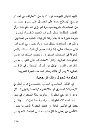 ‫ﺍﻟﺘﻘﻴﻴﻡ ﺍﻟﻨﻬﺎﺌﻲ ﻟﻠﻤﻭﻗﻑ، ﻗﻴل: "ﻻ ﺒﺩ ﻤﻥ ﺍﻻﻋﺘﺭﺍﻑ ﺒﺄﻥ ﻨﺠـﺎﺡ‬
‫ﺒﺭﻨﺎﻤﺞ ﺍﻹﺼﻼﺡ ﻴﻌﺘﻤﺩ ﻋﻠﻰ ﺍﻟﺤﺼﻭل ﻋﻠﻰ ﻤﺴﺘﻭﻯ ﻤﻨﺎﺴـﺏ‬
‫ﻤﻥ ﺍﻟﻤﺴﺎﻋﺩﺍﺕ ﺒﺸﺭﻭﻁ ﻤﻴﺴـﺭﺓ ﻟﻤﻴـﺯﺍﻥ ﺍﻟﻤـﺩﻓﻭﻋﺎﺕ، ﻭﺃﻥ‬
‫ﺍﻟﻜﻤﻴﺎﺕ ﺍﻟﻤﻁﻠﻭﺒﺔ ﺨﻼل ﺍﻟﺴﻨﻭﺍﺕ ﺍﻟﻌﺩﻴﺩﺓ ﺍﻟ ‪‬ﻘﺒﻠـﺔ، ﺘﺘﺠـﺎﻭﺯ‬
              ‫ﻤ‬
‫ﺒﺩﺭﺠﺔ ﻜﺒﻴﺭﺓ ﻤﺎ ﻗﺩ ‪‬ﻘﺩﻡ ﻭﻓ ﹰﺎ ﻟﻠﺘﺭﺘﻴﺒﺎﺕ ﺍﻟﻤﺎﻟﻴﺔ ﻤﻊ ﺍﻟﺼﻨﺩﻭﻕ.‬
                               ‫ﻘ‬       ‫ﻴ‬
‫ﻭﻤﺜل ﻫﺫﻩ ﺍﻟﻤﺴﺎﻋﺩﺓ، ﺴﺘﻅل ﻀﺭﻭﺭﻴﺔ، ﺤﺘﻰ ﻤـﻊ ﺍﻓﺘـﺭﺍﺽ‬
‫ﺘﺒﻨﻲ ﺴﻴﺎﺴﺎﺕ ‪‬ﺜﻠﻰ، ﺇﺫﺍ ﺃﺭﺍﺩﺕ ﻤﺼﺭ ﺃﻥ ﺘﺘﺠ ﱠـﺏ ﺍﻟﻨـﻭﺍﻗﺹ‬
           ‫ﻨ‬                          ‫ﻤ‬
‫ﺍﻟﻤﻌﻭﻗﺔ ﻓﻲ ﺍﻟﻤﺩﺨﻼﺕ ﺍﻟﻤﺴﺘﻭﺭﺩﺓ، ﻭﺘﺨﻔﺽ ﺍﻟﻤﺘﺄﺨﺭﺍﺕ ﻋﻠـﻰ‬
‫ﺍﻟﻤﺩﻓﻭﻋﺎﺕ ﺍﻟﺠﺎﺭﻴﺔ، ﻭﺘﻘﻠل ﺍﻻﻋﺘﻤﺎﺩ ﺍﻟﺤـﺎﻟﻲ ﺍﻟﺜﻘﻴـل ﻋﻠـﻰ‬
‫ﺍﻻﻗﺘﺭﺍﺽ ﺍﻟﻘﺼﻴﺭ ﺍﻷﺠل ﻤﻥ ﺍﻟﺒﻨﻭﻙ ﺍﻷﺠﻨﺒﻴﺔ. ﻭﻓﻲ ﺍﻟﻭﻗـﺕ‬
  ‫ﺍﻟﺤﺎﻟﻲ، ﻻ ﻴﺒﺩﻭ ﺃﻥ ﻫﻨﺎﻙ ﻭﺴﺎﺌل ﻟﺴﺩ ﻫﺫﻩ ﺍﻟﻔﺠﻭﺓ ﺍﻟﺘﻤﻭﻴﻠﻴﺔ".‬
                             ‫َ‬
                   ‫ﺍﻟﺤﻜﻭﻤﺔ ﺘﺤﺎﻭل ﻭﻗﻑ ﺘﺭﺍﺠﻌﻬﺎ:‬
‫ﻓﻲ ﺍﻹﻁﺎﺭ ﺍﻟﺴﻴﺎﺴـﻲ ﺍﻟﻌـﺎﻡ، ﻭﺒﺎﻨﺼـﻴﺎﻉ ﺩﻭل ﺍﻟﺨﻠـﻴﺞ‬
‫"ﻟﺘﻭﺼﻴﺎﺕ" ﺍﻟﺼﻨﺩﻭﻕ ﻟﻬﺎ ﺒﺎﻻﻨﺘﻅﺎﺭ، "ﻭﺍﻟﻌﺼﺎ ﻭﺍﻟﺠﺯﺭﺓ"، ﻜﺎﻥ‬
‫ﻻ ﺒﺩ ﺃﻥ ﺘﺘﺭﺍﺠﻊ ﺍﻟﺤﻜﻭﻤﺔ، ﻭﺴﺎﻓﺭﺕ ﺒﻌﺜﺔ ﺍﻟﺼﻨﺩﻭﻕ ﻓﻲ ﻤﺎﻴﻭ‬
‫ـ ﺒﻌﺩ ﺍﻟﻤﺒﺎﺤﺜﺎﺕ ﺍﻟﻁﻭﻴﻠﺔ ـ ﺭﺍﻀﻴﺔ ﻋ ‪‬ﺎ ﺃﻨﺠﺯﺕ ـ ﻭﻟﻜـﻥ‬
               ‫ﻤ‬
‫ﺤﺩﺙ ﻓﻲ ﺍﻷﺸﻬﺭ ﺍﻟﺘﺎﻟﻴﺔ ﺃﻥ ﻋﺎﺩﺕ ﺍﻟﺤﻜﻭﻤﺔ ﺍﻟﻤﺼﺭﻴﺔ ﺘﺤﺎﻭل‬
‫ﺍﻟﺘﺨﱡﺹ ﻤﻥ ﺒﻌﺽ ﻤﺎ ﺍﻟﺘﺯﻤﺕ ﺒـﻪ ﻓـﻲ ﺍﻟﻤﺒﺎﺤﺜـﺎﺕ، ﻭﻓـﻲ‬
                                           ‫ﻠ‬


‫٥٩٥‬
 