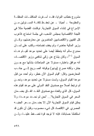 ‫ﻤﺸﺭﻭﻉ ﺨﻁﺎﺏ ﺍﻟﻨﻭﺍﻴﺎ، ﻓﻘـﺩ ﺃﺴـﻔﺭﺕ ﺍﻟﻤﻨﺎﻗﺸـﺎﺕ ﺍﻟﻤﻐﻠﻘـﺔ‬
‫ﻭﺍﻟﻤﻔﺘﻭﺤﺔ ـ ﺃﺤﻴﺎ ﹰﺎ ـ ﻋﻥ ﺘﺤﻔـﻅ ﻜﺎﻓـﺔ ﺍﻟﻤﺴـﺌﻭﻟﻴﻥ ﻤـﻥ‬
                                 ‫ﻨ‬
‫ﺍﻹﺴﺭﺍﻉ ﻓﻲ ﺇﻨﺸﺎﺀ ﺍﻟﺴﻭﻕ ﺍﻟﺘﺠﺎﺭﻴﺔ. ﹸﻭﻗﺸﺕ ﺍﻟﻘﻀﻴﺔ ﻤﺜﻼ ﻓﻲ‬
   ‫ﹰ‬              ‫ﻨ‬
‫ﺍﻟﻠﺠﻨﺔ ﺍﻻﻗﺘﺼﺎﺩﻴﺔ ﺒﻤﺠﻠﺱ ﺍﻟﺸﻌﺏ، ﻓﻲ ﺠﻠﺴﺔ ﺍﺴﺘﻤﺎﻉ، ﻓﺄﻋﺭﺏ‬
‫ﻜل ﺍﻟﻔﻨﻴﻴﻥ ﻭﺍﻻﻗﺘﺼﺎﺩﻴﻴﻥ ﺍﻟﺤﺎﻀﺭﻴﻥ ﻋﻥ ﻤﻌﺎﺭﻀﺘﻬﻡ، ﻭﻜـﺎﻥ‬
‫ﻭﺯﻴﺭ ﺍﻟﻤﺎﻟﻴﺔ ﺤﺎﻀ ‪‬ﺍ، ﻭﻟﻡ ﻴﺨﻑ ﺘﻀﺎﻤﻨﻪ، ﻭﻜﺘﺏ ﻋﻠﻰ ﻟﺴـﺎﻥ‬
                       ‫ِ‬         ‫ﺭ‬
‫ﻤﻤﺩﻭﺡ ﺴﺎﻟﻡ ﺃﻨﻪ ﻴﺘﺤ ﱠﻅ ﺃﻴﻀﺎ ﻋﻠﻰ ﺘﺤﺩﻴﺩ ﻤﻭﻋﺩ ﻟﻘﻴـﺎﻡ ﻫـﺫﻩ‬
                            ‫‪‬‬    ‫ﻔ‬
‫ﺍﻟﺴﻭﻕ )٠٤(، ﻭﻜﺎﻥ ‪‬ﺸﺎﻉ ﻋﻥ ﺯﻜﻲ ﺸﺎﻓﻌﻲ ﻭﺯﻴﺭ ﺍﻻﻗﺘﺼـﺎﺩ،‬
                               ‫ﻴ‬
‫ﺃﻨﻪ ﻤﻭﺍﻓﻕ ﺒﺎﻋﺘﺒﺎﺭﻩ ﻤﺴﺌﻭﻻ ﻋﻥ ﺍﻟﻤﺒﺎﺤﺜﺎﺕ ﺒﺸﺄﻨﻬﺎ ﻤﻊ ﺠـﻭﻥ‬
                            ‫ﹰ‬
‫ﺠﻨﺘﺭ، ﻭﻟﻜﻨﻪ ﺼ ‪‬ﺡ )ﻴﻭﻨﻴﻭ( ﺒﻭﻗﻭﻓﻪ ﺍﻟﺼـﺭﻴﺢ ﺇﻟـﻰ ﺠﺎﻨـﺏ‬
                                   ‫ﺭ‬
‫ﺍﻟﻤﻌﺎﺭﻀﻴﻥ ﻭﻗﺎل: "ﻗﻴﺎﻡ ﺍﻟﺴﻭﻕ ﺍﻵﻥ ﺨﻁﺭ، ﻭﻟﻡ ﺃﺤﺩﺩ ﻤﻥ ﻗﺒل‬
‫ﻤﻭﻋ ‪‬ﺍ ﻟﻘﻴﺎﻡ ﺍﻟﺴﻭﻕ، ﻭﻟﺴﺕ ﻤﺴﺌﻭﻻ ﻋﻥ ﺘﺤﺩﻴﺩ ﻤﻭﻋﺩ، ﻭﻨﺤـﻥ‬
                     ‫ﹰ‬                        ‫ﺩ‬
‫ﻟﻡ ﻨﺭﺘﺒﻁ ﺃﺼﻼ ﻤﻊ ﺼﻨﺩﻭﻕ ﺍﻟﻨﻘﺩ ﺍﻟﺩﻭﻟﻲ ﻋﻠﻰ ﻤﻭﻋﺩ ﻟﻘﻴﺎﻡ ﻫﺫﻩ‬
                                         ‫ﹰ‬
‫ﺍﻟﺴﻭﻕ، ﻜل ﺍﻟﺫﻱ ﻭﻗﻌﻨﺎﻩ ﻤﻊ ﺼﻨﺩﻭﻕ ﺍﻟﻨﻘـﺩ ﺍﺘﻔـﺎﻕ ﺒﻀـﻤﺎﻥ‬
‫ﺍﻟﺴﻌﺭ ﻓﻲ ﺍﻟﺴﻭﻕ ﺍﻟﺘﺠﺎﺭﻴﺔ"... "ﻨﺤﻥ ﻟﻡ ﻨﺤـﺩﺩ ﻤﻭﻋـ ‪‬ﺍ، ﻭﻻ‬
     ‫ﺩ‬
‫ﻴﻤﻜﻥ ﻗﻴﺎﻡ ﺍﻟﺴﻭﻕ ﺍﻟﺘﺠﺎﺭﻴﺔ ﺍﻵﻥ ﺇﻻ ﺒﻀـﻤﺎﻥ ﺴـﻌﺭ ﺍﻟﺠﻨﻴـﻪ‬
‫ﺍﻟﻤﺼﺭﻱ. ﻓﻲ ﺍﻻﻗﺘﺼﺎﺩ ﻜل ﺸﻲﺀ ﻤﺤﺴﻭﺏ، ﻭﻗﺒل ﺃﻥ ﻨﻜﻭﻥ ﻗﺩ‬
‫ﺍﺴﺘﻜﻤﻠﻨﺎ ﺤﺴﺎﺒﺎﺘﻨﺎ، ﻓﺈﻨﻪ ﻻ ﺘﻭﺠﺩ ﻗﻭﺓ ﺘﻀـﻐﻁ ﻋﻠﻴﻨـﺎ، ﻭﻟـﻥ‬


‫٦٩٥‬
 