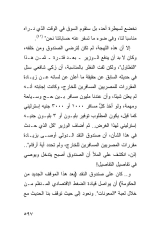 ‫ﻨﺨﻀﻊ ﻟﺴﻴﻁﺭﺓ ﺃﺤﺩ، ﺒل ﺴﺘﻘﻭﻡ ﺍﻟﺴﻭﻕ ﻓﻲ ﺍﻟﻭﻗﺕ ﺍﻟﺫﻱ ﻨـﺭﺍﻩ‬
      ‫ﻤﻨﺎﺴ ‪‬ﺎ ﻟﻨﺎ، ﻭﻓﻲ ﻀﻭﺀ ﻤﺎ ﺘﺴﻔﺭ ﻋﻨﻪ ﺤﺴﺎﺒﺎﺘﻨﺎ ﻨﺤﻥ" )١٤(.‬
                                                    ‫ﺒ‬
‫ﺇﻻ ﺃﻥ ﻫﺫﻩ ﺍﻟﻠﻬﺠﺔ، ﻟﻡ ﺘﻜﻥ ﻟ ﹸﺭﻀﻲ ﺍﻟﺼﻨﺩﻭﻕ ﻭﻤﻥ ﺨﻠﻔﻪ،‬
                     ‫ِﺘ‬
‫ﻭﻜﺎﻥ ﻻ ﺒﺩ ﺃﻥ ﻴﺩﻓﻊ ﺍﻟـﻭﺯﻴﺭ ـ ﺒﻌـﺩ ﻓﺘـﺭﺓ ـ ﺜﻤـﻥ ﻫـﺫﺍ‬
     ‫‪‬‬
‫"ﺍﻟﺘﻁﺎﻭل"، ﻭﻟﻜﻥ ﻟﻔﺕ ﺍﻟﻨﻅﺭ ﺒﺎﻟﻤﻨﺎﺴﺒﺔ، ﺃﻥ ﺯﻜﻲ ﺸﺎﻓﻌﻲ ‪‬ﺌل‬
  ‫ﺴ‬
‫ﻓﻲ ﺤﺩﻴﺜﻪ ﺍﻟﺴﺎﺒﻕ ﻋﻥ ﺤﻘﻴﻘﺔ ﻤﺎ ﺃﻋﻠﻥ ﻋﻥ ﻟﺴﺎﻨﻪ ﻋـﻥ ﺯﻴـﺎﺩﺓ‬
‫ﺍﻟﻤﻘﺭﺭﺍﺕ ﻟﻠﻤﺼﺭﻴﻴﻥ ﺍﻟﻤﺴﺎﻓﺭﻴﻥ ﻟﻠﺨﺎﺭﺝ، ﻭﻜﺎﻨﺕ ﺇﺠﺎﺒﺘﻪ ﺃﻨـﻪ‬
‫ﻟﻡ ﻴﻌﻠﻥ ﺸﻴ ًﺎ، ﻭﺃﻥ ﻋﻨﺩﻨﺎ ﻤﻠﻴﻭﻥ ﻤﺴﺎﻓﺭ ﺒـﻴﻥ ﺤـﺞ ﻭﺴـﻴﺎﺤﺔ‬
                                         ‫ﺌ‬
‫ﻭﻤﻬﻤﺔ، ﻭﻟﻭ ﺃﺨﺫ ﻜل ﻤﺴﺎﻓﺭ ٠٠٠١ ﺃﻭ ٠٠٠٣ ﺠﻨﻴﻪ ﺇﺴﺘﺭﻟﻴﻨﻲ‬
                                 ‫ﱡ‬
‫ﻜﻤﺎ ﻗﻴل، ﻴﻜﻭﻥ ﺍﻟﻤﻁﻠﻭﺏ ﺘﻭﻓﻴﺭ ﺒﻠﻴـﻭﻥ ﺃﻭ ٣ ﺒﻠﻴـﻭﻥ ﺠﻨﻴـﻪ‬
‫ﺇﺴﺘﺭﻟﻴﻨﻲ ﻟﻬﺫﺍ ﺍﻟﻐﺭﺽ.. ﺜﻡ ﺃﻀﺎﻑ ﺍﻟﻭﺯﻴﺭ "ﻜل ﺍﻟﺫﻱ ﺤـﺩﺙ‬
‫ﻓﻲ ﻫﺫﺍ ﺍﻟﺸﺄﻥ، ﺃﻥ ﺼﻨﺩﻭﻕ ﺍﻟﻨﻘﺩ ﺍﻟـﺩﻭﻟﻲ ﺃﻭﺼـﻰ ﺒﺯﻴـﺎﺩﺓ‬
‫ﻤﻘﺭﺭﺍﺕ ﺍﻟﻤﺼﺭﻴﻴﻥ ﺍﻟﻤﺴﺎﻓﺭﻴﻥ ﻟﻠﺨﺎﺭﺝ، ﻭﻟﻡ ﺘﺤﺩﺩ ﺃ ‪‬ﺔ ﺃﺭﻗﺎﻡ"..‬
          ‫ﻴ‬
‫ﺇﺫﻥ، ﺍﻨﻜﺸﻑ ﻋﻠﻰ ﺍﻟﻤﻸ ﺃﻥ ﺍﻟﺼﻨﺩﻭﻕ ﺃﺼﺒﺢ ﻴﺘﺩﺨل ﻭﻴﻭﺼﻲ‬
                                     ‫ﻓﻲ ﺘﻔﺎﺼﻴل ﺍﻟﺘﻔﺎﺼﻴل!‬
‫ﻭ.. ﻜﺎﻥ ﻋﻠﻰ ﺼﻨﺩﻭﻕ ﺍﻟﻨﻘﺩ )ﺒﻌﺩ ﻫﺫﺍ ﺍﻟﻤﻭﻗﻑ ﺍﻟﺠﺩﻴﺩ ﻤﻥ‬
‫ﺍﻟﺤﻜﻭﻤﺔ( ﺃﻥ ﻴﻭﺍﺼل ﻗﻴﺎﺩﺓ ﺍﻟﻀﻐﻁ ﺍﻻﻗﺘﺼﺎﺩﻱ ﺍﻟﻤـﻨﻅﻡ ﻤـﻥ‬
‫ﺨﻼل ﻟﻌﺒﺔ "ﺍﻟﻤﻌﻭﻨﺎﺕ". ﻭﻨﻌﻭﺩ ﺇﻟﻰ ﺤﻴﺙ ﺘﻭﻗﻑ ﺒﻨﺎ ﺍﻟﺤﺩﻴﺙ ﻤﻊ‬


‫٧٩٥‬
 