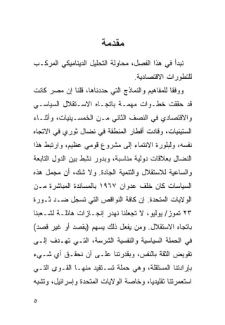 ‫ﻤﻘﺩﻤﺔ‬
‫ﻨﺒﺩﺃ ﻓﻲ ﻫﺫﺍ ﺍﻟﻔﺼل، ﻤﺤﺎﻭﻟﺔ ﺍﻟﺘﺤﻠﻴل ﺍﻟﺩﻴﻨﺎﻤﻴﻜﻲ ﺍﻟﻤﺭﻜـﺏ‬
                                    ‫ﻟﻠﺘﻁﻭﺭﺍﺕ ﺍﻻﻗﺘﺼﺎﺩﻴﺔ.‬
‫ﻭﻭﻓ ﹰﺎ ﻟﻠﻤﻔﺎﻫﻴﻡ ﻭﺍﻟﻨﻤﺎﺫﺝ ﺍﻟﺘﻲ ﺤﺩﺩﻨﺎﻫﺎ، ﻗﻠﻨﺎ ﺇﻥ ﻤﺼﺭ ﻜﺎﻨﺕ‬
                                                  ‫ﻘ‬
‫ﻗﺩ ﺤﻘﻘﺕ ﺨﻁـﻭﺍﺕ ﻤﻬﻤـﺔ ﺒﺎﺘﺠـﺎﻩ ﺍﻻﺴـﺘﻘﻼل ﺍﻟﺴﻴﺎﺴـﻲ‬
‫ﻭﺍﻻﻗﺘﺼﺎﺩﻱ ﻓﻲ ﺍﻟﻨﺼﻑ ﺍﻟﺜﺎﻨﻲ ﻤـﻥ ﺍﻟﺨﻤﺴـﻴﻨﻴﺎﺕ، ﻭﺃﺜﻨـﺎﺀ‬
‫ﺍﻟﺴﺘﻴﻨﻴﺎﺕ، ﻭﻗﺎﺩﺕ ﺃﻗﻁﺎﺭ ﺍﻟﻤﻨﻁﻘﺔ ﻓﻲ ﻨﻀﺎل ﺜﻭﺭﻱ ﻓﻲ ﺍﻻﺘﺠﺎﻩ‬
‫ﻨﻔﺴﻪ، ﻭﻟﺒﻠﻭﺭﺓ ﺍﻻﻨﺘﻤﺎﺀ ﺇﻟﻰ ﻤﺸﺭﻭﻉ ﻗﻭﻤﻲ ﻋﻅﻴﻡ، ﻭﺍﺭﺘﺒﻁ ﻫﺫﺍ‬
‫ﺍﻟﻨﻀﺎل ﺒﻌﻼﻗﺎﺕ ﺩﻭﻟﻴﺔ ﻤﻨﺎﺴﺒﺔ، ﻭﺒﺩﻭﺭ ﻨ ِﻁ ﺒﻴﻥ ﺍﻟﺩﻭل ﺍﻟﺘﺎﺒﻌﺔ‬
                   ‫ﺸ‬
‫ﻭﺍﻟﺴﺎﻋﻴﺔ ﻟﻼﺴﺘﻘﻼل ﻭﺍﻟﺘﻨﻤﻴﺔ ﺍﻟﺠﺎﺩﺓ. ﻭﻻ ﺸﻙ، ﺃﻥ ‪‬ﺠﻤل ﻫﺫﻩ‬
       ‫ﻤ‬
‫ﺍﻟﺴﻴﺎﺴﺎﺕ ﻜﺎﻥ ﺨﻠﻑ ﻋﺩﻭﺍﻥ ٧٦٩١ ﺒﺎﻟﻤﺴﺎﻨﺩﺓ ﺍﻟﻤﺒﺎﺸﺭﺓ ﻤـﻥ‬
‫ﺍﻟﻭﻻﻴﺎﺕ ﺍﻟﻤﺘﺤﺩﺓ. ﺇﻥ ﻜﺎﻓﺔ ﺍﻟﻨﻭﺍﻗﺹ ﺍﻟﺘﻲ ﺘﺴ ‪‬ل ﻀـﺩ ﺜـﻭﺭﺓ‬
           ‫ﺠ‬
‫٣٢ ﺘﻤﻭﺯ/ ﻴﻭﻟﻴﻭ، ﻻ ﺘﺠﻌﻠﻨﺎ ﻨﻬﺩﺭ ﺇﻨﺠـﺎﺯﺍﺕ ﻫﺎﺌﻠـﺔ ﻟﺸـﻌﺒﻨﺎ‬
‫ﺒﺎﺘﺠﺎﻩ ﺍﻻﺴﺘﻘﻼل. ﻭﻤﻥ ﻴﻔﻌل ﺫﻟﻙ ﻴﺴﻬﻡ )ﺒﻘﺼﺩ ﺃﻭ ﻏﻴﺭ ﻗﺼﺩ(‬
‫ﻓﻲ ﺍﻟﺤﻤﻠﺔ ﺍﻟﺴﻴﺎﺴﻴﺔ ﻭﺍﻟﻨﻔﺴﻴﺔ ﺍﻟﺸﺭﺴﺔ، ﺍﻟﺘـﻲ ﺘﻬـﺩﻑ ﺇﻟـﻰ‬
‫ﺘﻘﻭﻴﺽ ﺍﻟﺜﻘﺔ ﺒﺎﻟﻨﻔﺱ، ﻭﺒﻘﺩﺭﺘﻨﺎ ﻋﻠـﻰ ﺃﻥ ﻨﺤﻘـﻕ ﺃﻱ ﺸـﻲﺀ‬
‫ﺒﺈﺭﺍﺩﺘﻨﺎ ﺍﻟﻤﺴﺘﻘﻠﺔ، ﻭﻫﻲ ﺤﻤﻠﺔ ﺘﺴـﺘﻔﻴﺩ ﻤﻨﻬـﺎ ﺍﻟﻘـ ‪‬ﻯ ﺍﻟﺘـﻲ‬
       ‫ﻭ‬
‫ﺍﺴﺘﻌﻤﺭﺘﻨﺎ ﺘﻘﻠﻴﺩ ‪‬ﺎ، ﻭﺨﺎﺼﺔ ﺍﻟﻭﻻﻴﺎﺕ ﺍﻟﻤﺘﺤﺩﺓ ﻭﺇﺴﺭﺍﺌﻴل، ﻭﺘﺸﺒﻪ‬
                                        ‫ﻴ‬

‫٥‬
 