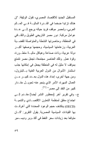 ‫ﺍﻟﻤﺴﺘﻘﺒل ﺍﻟﺠﺩﻴﺩ ﻟﻼﻗﺘﺼﺎﺩ ﺍﻟﻤﺼﺭﻱ، ﺘﻘﻭل ﺍﻟﻭﺜﻴﻘﺔ: "ﺇﻥ‬
‫ﻫﻨﺎﻙ ﺘﺯﺍﻴ ‪‬ﺍ ﻀﺨ ‪‬ﺎ ﻓﻲ ﺍﻟﻘـﺩﺭﺓ ﺍﻟﻤﺎﻟﻴـﺔ ﻓـﻲ ﺍﻟﻌـﺎﻟﻡ‬
                                 ‫ﻤ‬     ‫ﺩ‬
‫ﺍﻟﻌﺭﺒﻲ، ﻭﻟﻤﺼﺭ ﻤﻭﻗﻑ ﻓﺭﻴﺩ ﺤﻴﺎﻟﻪ ﻴﺭﺠﻊ ﺇﻟـﻰ ﻋـﺩﺓ‬
‫ﻋﻭﺍﻤل ﻤﺭﻜﺒﺔ: ﺩﻭﺭ ﻤﺼﺭ ﺍﻟﺘﺎﺭﻴﺨﻲ ﺍﻟﻁﻭﻴل ﻭﺍﻟﺜﻘـﺎﻓﻲ‬
                                         ‫َ‬
‫ﻓﻲ ﺍﻟﻤﻨﻁﻘﺔ، ﻭﻤﻨﺎﺼﺭﺘﻬﺎ ﺍﻟﻨﺸﻁﺔ ﻭﺍﻟﻤﺘﻭﺍﺼﻠﺔ ﻟﻠﻘﻀـﻴﺔ‬
‫ﺍﻟﻌﺭﺒﻴﺔ، ﻭﺯﻋﺎﻤﺘﻬﺎ ﺍﻟﺴﻴﺎﺴﻴﺔ، ﻭﺤﺠﻤﻬﺎ ﺒﻭﺼﻔﻬﺎ ﺃﻜﺒـﺭ‬
‫ﺩﻭﻟﺔ ﻋﺭﺒﻴﺔ، ﻭﺫﺍﺕ ﺼﻨﺎﻋﺔ ﻭﻫﻴﺎﻜل ﻤﺎﻟﻴـﺔ ﻤﺘﻁـﻭﺭﺓ،‬
‫ﻭﻗﻭﺓ ﻋﻤل. ﻭﺘﻠﻙ ﺍﻟﻌﻨﺎﺼﺭ ﻤﺠﺘﻤﻌﺔ، ﺘﺠﻌل ﻤﺼﺭ ﺘﺘﻤﺘﻊ‬
‫ﺒﻤﻭﻗﻑ ﻻ ﻤﺜﻴل ﻟﻪ ﻓﻲ ﺍﻟﻤﻨﻁﻘﺔ ﻴﺠﻌل ﻓﻲ ﺇﻤﻜﺎﻨﻬﺎ ﺠﺫﺏ‬
‫ﺍﺴﺘﺜﻤﺎﺭ ﺍﻷﻤﻭﺍل ﻤﻥ ﺍﻟﺩﻭل ﺍﻟﻌﺭﺒﻴﺔ ﺍﻟﻐﻨﻴﺔ ﺒـﺎﻟﺒﺘﺭﻭل،‬
‫ﻭﻤﻥ ﺠﻬﺔ ﺃﺨﺭﻯ، ﺇﻤﺩﺍﺩ ﻫﺫﻩ ﺍﻟﺩﻭل ﺒﻌـﺩﺩ ﻜﺒﻴـﺭ ﻤـﻥ‬
‫ﺍﻟﻌﻤﺎل ﺍﻟﻤﻬﺭﺓ، ﺍﻷﻤﺭ ﺍﻟﺫﻱ ﻴﻨﺠﻡ ﻋﻨﻪ ﺘﺤﻭﻴـل ﻤﻘـﺩﺍﺭ‬
                      ‫ﻜﺒﻴﺭ ﻤﻥ ﺍﻟﻨﻘﺩ ﺇﻟﻰ ﻤﺼﺭ" )٧٣(.‬
‫ﺝ- ﻭﻓﻲ ﺘﻘﺭﻴﺭ ﺁﺨﺭ )ﻤﺤﻅﻭﺭ ﺍﻟﻨﺸﺭ ﺃﻴ ‪‬ﺎ( ﻤﻘـ ‪‬ﻡ ﺇﻟـﻰ‬
      ‫ﺩ‬       ‫ﻀ‬
‫ﺍﺠﺘﻤﺎﻉ ﻤﻐﻠﻕ ﻟﻤﻨﻅﻤﺔ ﺍﻟﺘﻌﺎﻭﻥ ﺍﻻﻗﺘﺼـﺎﺩﻱ ﻭﺍﻟﺘﻨﻤﻴـﺔ‬
‫)‪ (OECD‬ﻴﻨﻜﺸﻑ ﺤﺠﻡ ﺍﻟﻭﻋﻭﺩ ﺍﻟﻤﺤﺩﺩﺓ ﺍﻟﺘﻲ ﺃﻏﺭﻗـﺕ‬
‫ﺒﻬﺎ ﺍﻟﻘﻴﺎﺩﺍﺕ ﺍﻟﺴﻴﺎﺴﻴﺔ ﺍﻟﻤﺼﺭﻴﺔ. ﻴﻘﻭل ﺍﻟﺘﻘﺭﻴﺭ: "ﻜـﺎﻥ‬
‫ﻤﺘﻭﻗ ‪‬ﺎ ﺒﻌﺩ ﺯﻴﺎﺩﺍﺕ ﺴﻌﺭ ﺍﻟﻨﻔﻁ ﻓﻲ ﺃﻜﺘـﻭﺒﺭ ﻭﺩﻴﺴـﻤﺒﺭ‬
                                          ‫ﻌ‬


‫٩٥‬
 