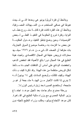 ‫ﻭ ‪‬ﻼﺤﻅ ﺃﻥ ﻓﺘﺭﺓ ﺃﺒﺭﻴل/ ﻴﻭﻨﻴﻭ ﻫﻲ ﻭﺤﺩﻫﺎ ﺍﻟﺘـﻲ ﺸـﻬﺩﺕ‬
                                             ‫ﻴ‬
‫ﻫﺒﻭ ﹰﺎ ﻓﻲ ﺼﺎﻓﻲ ﺍﻟﻤﺴﺘﺨﺩﻡ ﻤـﻥ ﺍﻟﺘﺴـﻬﻴﻼﺕ ﺍﻟﻤﺼـﺭﻓﻴﺔ،‬
                                           ‫ﻁ‬
‫ﻭﻴﻼﺤﻅ ﺃﻥ ﻫﺫﻩ ﺍﻟﻔﺘﺭﺓ ﻜﺎﻨﺕ ﻓﺘﺭﺓ ﻜﺘﺎﺒـﺔ ﻤﺸـﺭﻭﻉ ﺨﻁـﺎﺏ‬
‫ﺍﻟﻨﻭﺍﻴﺎ، ﻭﻓﺘﺭﺓ ﺸﺭﻭﻉ ﺍﻟﺤﻜﻭﻤﺔ ﻓﻲ ﺍﻟﺘﻨﻔﻴـﺫ ﺍﻟﻔﻌﻠـﻲ ﻟـﺒﻌﺽ‬
‫"ﺍﻟﺘﻭﺼﻴﺎﺕ"، ﻭﺤﻴﻥ ﻭﻀﺢ ﺘﺒﺎﻁﺅ ﺍﻟﺘﻨﻔﻴﺫ، ﻭﻋـﺩﻭل ﺍﻟﺤﻜﻭﻤـﺔ‬
‫ﻋﻥ ﺒﻌﺽ ﻤﺎ ﺍﻟﺘﺯﻤﺕ ﺒﻪ، ﻭﺨﺎﺼﺔ ﻤﻭﻀﻭﻉ ﺍﻟﺴﻭﻕ ﺍﻟﺘﺠﺎﺭﻴﺔ،‬
‫ﺒﺎﺕ ﻤﺘﻭﻗ ‪‬ﺎ ﺃﻥ ﺍﻟﻨﺼﻑ ﺍﻟﺜـﺎﻨﻲ ﻤـﻥ ﻋـﺎﻡ ٦٧٩١ ﺴﻴﺸـﻬﺩ‬
                                       ‫ﻌ‬
‫ﻤﺤﺎﻭﻻﺕ ﺘﺭﻭﻴﺽ ﻋﻨﻴﻔﺔ ﻓﻲ ﺍﻟﻤﺠﺎل ﺍﻻﻗﺘﺼﺎﺩﻱ. ﻭﻟﻌﺒﺕ ﻫﻴﺌﺔ‬
‫ﹸ‬
‫ﺍﻟﺨﻠﻴﺞ ﻓﻲ ﻫﺫﺍ ﺍﻟﻤﺠﺎل ﺩﻭ ‪‬ﺍ ﺒﺎﻟﻎ ﺍﻷﻫﻤﻴﺔ؛ ﻓﻘﺩ ﺍﻨﺨﻔﺽ ﺍﻟﺩﻋﻡ،‬
                               ‫ﺭ‬
‫ﻭﺍﻨﺨﻔﻀﺕ ﺍﻟﻭﺩﺍﺌﻊ ﻋﻠﻰ ﺃﺴﺎﺱ ﺃﻥ ﺍﻟﺘﺩﻓﻘﺎﺕ ﺍﻟﺠﺩﻴـﺩﺓ ﺴـﺘﺄﺨﺫ‬
‫ﺸﻜل ﻗﺭﻭﺽ ﻤﻨﺘﻅﻤﺔ ﻤﻥ ﻫﺫﻩ ﺍﻟﻬﻴﺌﺔ. ﻭﻗﺩ ﺫﻜﺭﻨﺎ ﻜﻴﻑ ﺒـﺩﺃﺕ‬
‫ﺍﻟﻬﻴﺌﺔ، ﻭﻜﻴﻑ ﺘﻠﻜﺄﺕ، ﻭﺃﻭﻀﺢ ﺍﻟﺴﺎﺩﺍﺕ )ﻓﻲ ٤١ ﻴﻭﻨﻴﻭ( ﺃﻨـﻪ‬
‫ﻻ ﻴﺩﺭﻱ ﺇﺫﺍ ﻜﺎﻨﺕ ﺍﻷﺨﺒﺎﺭ ﻤـﻥ ﺍﻟﻬﻴﺌـﺔ ﻤﺸـﺠﻌﺔ ﺃﻭ ﻏﻴـﺭ‬
      ‫ﻤﺸﺠﻌﺔ، "ﻭﺴﺘﺘﻀﺢ ﺍﻟﺼﻭﺭﺓ ﺒﻌﺩ ﺯﻴﺎﺭﺓ ﺭﺌﻴﺱ ﺍﻟﻭﺯﺭﺍﺀ".‬
‫ﻭﺭﺤﻠﺔ ﻤﻤﺩﻭﺡ ﺴﺎﻟﻡ ﺠﺎﺀﺕ ﺒﻌﺩ ﺘﺄﺠﻴل ﻤﻭﻋـﺩ ﺍﺠﺘﻤـﺎﻉ‬
‫ﻭﺯﻴﺭ ﺍﻟﻤﺎﻟﻴﺔ ﺍﻟﻤﺼﺭﻱ ﻤﻊ ﻭﺯﺭﺍﺀ ﻤﺎﻟﻴﺔ ﺍﻟﺨﻠﻴﺞ ﻓﻲ ﺍﻟﻘـﺎﻫﺭﺓ.‬
‫ﻜﺎﻥ ﻤﻭﻋﺩ ﺍﻻﺠﺘﻤﺎﻉ ﻴﻭﻟﻴﻭ، ﻭﻁﻠﺏ ﻭﺯﺭﺍﺀ ﺍﻟﺨﻠﻴﺞ ﺘﺄﺠﻴﻠﻪ ﺩﻭﻥ‬


‫٩٩٥‬
 