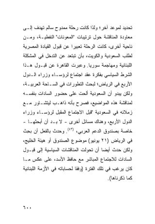 ‫ﺘﺤﺩﻴﺩ ﻟﻤﻭﻋﺩ ﺁﺨﺭ؛ ﻭﻟﺫﺍ ﻜﺎﻨﺕ ﺭﺤﻠﺔ ﻤﻤﺩﻭﺡ ﺴﺎﻟﻡ ﺘﻬﺩﻑ ﺇﻟـﻰ‬
‫ﻤﻌﺎﻭﺩﺓ ﺍﻟﻤﻨﺎﻗﺸﺔ ﺤﻭل ﺘﺭﺘﻴﺒﺎﺕ "ﺍﻟﻤﻌﻭﻨﺎﺕ" ﺍﻟﻨﻔﻁﻴـﺔ، ﻭﻤـﻥ‬
‫ﻨﺎﺤﻴﺔ ﺃﺨﺭﻯ، ﻜﺎﻨﺕ ﺍﻟﺭﺤﻠﺔ ﺘﻌﺒﻴﺭﺍ ﻋﻥ ﻗﺒﻭل ﺍﻟﻘﻴﺎﺩﺓ ﺍﻟﻤﺼﺭﻴﺔ‬
                         ‫‪‬‬
‫ﻟﻁﻠﺏ ﺍﻟﺴﻌﻭﺩﻴﺔ ﻭﺍﻟﻜﻭﻴﺕ، ﺒﺄﻥ ﺘﺒﺘﻌﺩ ﻋﻥ ﺍﻟﺘﺩﺨل ﻓﻲ ﺍﻟﻤﺸﻜﻠﺔ‬
‫ﺍﻟﻠﺒﻨﺎﻨﻴﺔ ﻭﻤﻬﺎﺠﻤﺔ ﺴﻭﺭﻴﺎ. ﻭﻋ ‪‬ﺭﺕ ﺍﻟﻘﺎﻫﺭﺓ ﻋﻥ ﻗﺒـﻭل ﻫـﺫﺍ‬
                        ‫ﺒ‬
‫ﺍﻟﺸﺭﻁ ﺍﻟﺴﻴﺎﺴﻲ ﺒﻔﻜﺭﺓ ﻋﻘﺩ ﺍﺠﺘﻤﺎﻉ ﻟﺭﺅﺴـﺎﺀ ﻭﺯﺭﺍﺀ ﺍﻟـﺩﻭل‬
‫ﺍﻷﺭﺒﻊ ﻓﻲ ﺍﻟﺭﻴﺎﺽ؛ ﻟﺒﺤﺙ ﺍﻟﺘﻁﻭﺭﺍﺕ ﻓﻲ ﺍﻟﺴـﺎﺤﺔ ﺍﻟﻌﺭﺒﻴـﺔ،‬
‫ﻭﻟﻜﻥ ﻴﺒﺩﻭ ﺃﻥ ﺍﻟﺴﻌﻭﺩﻴﺔ ﺃﻟ ‪‬ﺕ ﻋﻠﻰ ﺤﻀﻭﺭ ﺍﻟﺴﺎﺩﺍﺕ ﺒﻨﻔﺴـﻪ‬
                         ‫ﺤ‬
‫ﻟﻤﻨﺎﻗﺸﺔ ﻫﺫﻩ ﺍﻟﻤﻭﺍﻀﻴﻊ، ﻓﺼﺭﺡ ﺒﺄﻨﻪ ﺫﺍﻫـﺏ ﻟﻴﺘﺸـﺎﻭﺭ ﻤـﻊ‬
‫ﺯﻤﻼﺌﻪ ﻓﻲ ﺍﻟﺴﻌﻭﺩﻴﺔ "ﻗﺒل ﺍﻻﺠﺘﻤﺎﻉ ﺍﻟﻤﻘﺒل ﻟﺭﺅﺴـﺎﺀ ﻭﺯﺭﺍﺀ‬
‫ﺍﻟﺩﻭل ﺍﻷﺭﺒﻊ، ﻭﻫﻨﺎﻙ ﻤﺴﺎﺌل ﺃﺨﺭﻯ - ﻻ ﺒـﺩ ﺃﻥ ﺃﺒﺤﺜﻬـﺎ -‬
‫ﺨﺎﺼﺔ ﺒﺼﻨﺩﻭﻕ ﺍﻟﺩﻋﻡ ﺍﻟﻌﺭﺒﻲ، )٣٤(. ﻭﺤﺩﺙ ﺒﺎﻟﻔﻌل ﺃﻥ ﺒ ِﺙ‬
 ‫‪‬ﺤ‬
‫ﻓﻲ ﺍﻟﺭﻴﺎﺽ )١٢ ﻴﻭﻨﻴﻭ( ﻤﻭﻀﻭﻉ ﺍﻟﺼﻨﺩﻭﻕ ﺃﻭ ﻫﻴﺌﺔ ﺍﻟﺨﻠﻴﺞ،‬
                        ‫‪‬‬
‫ﻭﻟﻜﻥ ﺤﺩﺙ ﺃﻴ ‪‬ﺎ ﺃﻥ ﺘﺤﻭﻟﺕ ﺍﻟﻤﻨﺎﻗﺸﺎﺕ ﺍﻟﺴﻴﺎﺴﻴﺔ ﺇﻟﻰ ﻗﺒـﻭل‬
                                       ‫ﻀ‬
‫ﺍﻟﺴﺎﺩﺍﺕ ﻟﻼﺠﺘﻤﺎﻉ ﺍﻟﻤﺒﺎﺸﺭ ﻤﻊ ﺤﺎﻓﻅ ﺍﻷﺴﺩ، ﻋﻠﻰ ﻋﻜﺱ ﻤـﺎ‬
‫ﻜﺎﻥ ﻴﺭﻏﺏ ﻓﻲ ﺘﻠﻙ ﺍﻟﻔﺘﺭﺓ )ﻭﻓ ﹰﺎ ﻟﺤﺴﺎﺒﺎﺘﻪ ﻓﻲ ﺍﻷﺯﻤﺔ ﺍﻟﻠﺒﻨﺎﻨﻴﺔ‬
                             ‫ﻘ‬
                                            ‫ﻜﻤﺎ ﺫﻜﺭﻨﺎﻫﺎ(.‬




‫٠٠٦‬
 