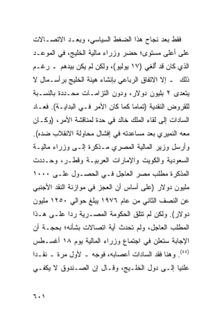 ‫ﻓﻘﻁ ﺒﻌﺩ ﻨﺠﺎﺡ ﻫﺫﺍ ﺍﻟﻀﻐﻁ ﺍﻟﺴﻴﺎﺴﻲ، ﻭﺒﻌـﺩ ﺍﻻﺘﺼـﺎﻻﺕ‬
‫ﻋﻠﻰ ﺃﻋﻠﻰ ﻤﺴﺘﻭﻯ؛ ﺤﻀﺭ ﻭﺯﺭﺍﺀ ﻤﺎﻟﻴﺔ ﺍﻟﺨﻠﻴﺞ، ﻓﻲ ﺍﻟﻤﻭﻋـﺩ‬
‫ﺍﻟﺫﻱ ﻜﺎﻥ ﻗﺩ ُﻟ ِﻲ )٧١ ﻴﻭﻟﻴﻭ(، ﻭﻟﻜﻥ ﻟﻡ ﻴﻜﻥ ﺒﻴﺩﻫﻡ ـ ﺭﻏـﻡ‬
                                      ‫ﺃﻐ‬
‫ﺫﻟﻙ ـ ﺇﻻ ﺍﻻﺘﻔﺎﻕ ﺍﻟﺭﺒﺎﻋﻲ ﺒﺈﻨﺸﺎﺀ ﻫﻴﺌﺔ ﺍﻟﺨﻠﻴﺞ ﺒﺭﺃﺴـﻤﺎل ﻻ‬
‫ﻴﺘﻌﺩﻯ ٢ ﺒﻠﻴﻭﻥ ﺩﻭﻻﺭ، ﻭﺩﻭﻥ ﺍﻟﺘﺯﺍﻤـﺎﺕ ﻤﺤـﺩﺩﺓ ﺒﺎﻟﻨﺴـﺒﺔ‬
‫ﻟﻠﻘﺭﻭﺽ ﺍﻟﻨﻘﺩﻴﺔ )ﺘﻤﺎ ‪‬ﺎ ﻜﻤﺎ ﻜﺎﻥ ﺍﻷﻤﺭ ﻓـﻲ ﺍﻟﺒﺩﺍﻴـﺔ(. ﻓﻌـﺎﺩ‬
                                   ‫ﻤ‬
‫ﺍﻟﺴﺎﺩﺍﺕ ﺇﻟﻰ ﻟﻘﺎﺀ ﺍﻟﻤﻠﻙ ﺨﺎﻟﺩ ﻓﻲ ﺤﺩﺓ ﻟﻤﻨﺎﻗﺸﺔ ﺍﻷﻤﺭ، )ﻭﻜـﺎﻥ‬
‫ﻤﻌﻪ ﺍﻟ ﹸﻤﻴﺭﻱ ﺒﻌﺩ ﻤﺴﺎﻋﺩﺘﻪ ﻓﻲ ﺇﻓﺸﺎل ﻤﺤﺎﻭﻟﺔ ﺍﻻﻨﻘﻼﺏ ﻀﺩﻩ(.‬
                                             ‫ﻨ‬
‫ﻭﺃﺭﺴل ﻭﺯﻴﺭ ﺍﻟﻤﺎﻟﻴﺔ ﺍﻟﻤﺼﺭﻱ ﻤـﺫﻜﺭﺓ ﺇﻟـﻰ ﻭﺯﺭﺍﺀ ﻤﺎﻟﻴـﺔ‬
‫ﺍﻟﺴﻌﻭﺩﻴﺔ ﻭﺍﻟﻜﻭﻴﺕ ﻭﺍﻹﻤﺎﺭﺍﺕ ﺍﻟﻌﺭﺒﻴـﺔ ﻭﻗﻁـﺭ، ﻭﺤـﺩﺩﺕ‬
‫ﺍﻟﻤﺫﻜﺭﺓ ﻤﻁﻠﺏ ﻤﺼﺭ ﺍﻟﻌﺎﺠل ﻓـﻲ ﺍﻟﺤﺼـﻭل ﻋﻠـﻰ ٠٠٠١‬
                                 ‫‪‬‬
‫ﻤﻠﻴﻭﻥ ﺩﻭﻻﺭ )ﻋﻠﻰ ﺃﺴﺎﺱ ﺃﻥ ﺍﻟﻌﺠﺯ ﻓﻲ ﻤﻭﺍﺯﻨﺔ ﺍﻟﻨﻘﺩ ﺍﻷﺠﻨﺒﻲ‬
‫ﻋﻥ ﺍﻟﻨﺼﻑ ﺍﻟﺜﺎﻨﻲ ﻤﻥ ﻋﺎﻡ ٦٧٩١ ﻴﺒﻠﻎ ﺤﻭﺍﻟﻲ ٠٥٢١ ﻤﻠﻴﻭﻥ‬
‫ﺩﻭﻻﺭ(. ﻭﻟﻜﻥ ﻟﻡ ﺘﺘﻠﻕ ﺍﻟﺤﻜﻭﻤﺔ ﺍﻟﻤﺼـﺭﻴﺔ ﺭ ‪‬ﺍ ﻋﻠـﻰ ﻫـﺫﺍ‬
           ‫ﺩ‬            ‫ﹸ‬       ‫ﹶ‬
‫ﺍﻟﻤﻁﻠﺏ ﺍﻟﻌﺎﺠل، ﻭﻟﻡ ﺘﺤﺩﺙ ﺃﻴﺔ ﺍﺘﺼﺎﻻﺕ ﺒﺸﺄﻨﻪ؛ ﺒﺤﺠـﺔ ﺃﻥ‬
‫ﺍﻹﺠﺎﺒﺔ ﺴﺘﻌﹶﻥ ﻓﻲ ﺍﺠﺘﻤﺎﻉ ﻭﺯﺭﺍﺀ ﺍﻟﻤﺎﻟﻴﺔ ﻴﻭﻡ ٨١ ﺃﻏﺴـﻁﺱ‬
                                       ‫ﻠ‬
‫)٤٤(. ﻭﻫﻨﺎ ﻓ ﹶﺩ ﺍﻟﺴﺎﺩﺍﺕ ﺃﻋﺼﺎﺒﻪ، ﻓﻭﺠﻪ ـ ﻷﻭل ﻤﺭﺓ ـ ﻨﻘـ ‪‬ﺍ‬
 ‫ﺩ‬                              ‫ﹸ‬        ‫ﹶﻘ‬
‫ﻋﻠﻨ ‪‬ﺎ ﺇﻟـﻰ ﺩﻭل ﺍﻟﺨﻠـﻴﺞ، ﻭﻗـﺎل ﺇﻥ ﺍﻟﺼـﻨﺩﻭﻕ ﻻ ﻴﻜﻔـﻲ‬
                                             ‫ﻴ‬


‫١٠٦‬
 