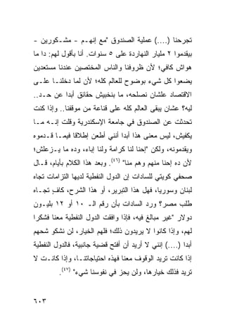 ‫ﺘﺠﺭﺤﻨﺎ )....( ﻋﻤﻠﻴﺔ ﺍﻟﺼﻨﺩﻭﻕ "ﻤﻊ ﺇﻨﻬـﻡ - ﻤﺸـﻜﻭﺭﻴﻥ -‬
‫ﺒﻴﻘﺩﻤﻭﺍ ٢ ﻤﻠﻴﺎﺭ ﺍﻟﻨﻬﺎﺭﺩﺓ ﻋﻠﻰ ٥ ﺴﻨﻭﺍﺕ. ﺃﻨﺎ ﺒﺄﻗﻭل ﻟﻬﻡ: ﺩﺍ ﻤﺎ‬
‫ﻫﻭﺍﺵ ﻜﺎﻓﻲ؛ ﻷﻥ ﻅﺭﻭﻓﻨﺎ ﻭﺍﻟﻨﺎﺱ ﺍﻟﻤﺨﺘﺼﻴﻥ ﻋﻨﺩﻨﺎ ﻤﺴﺘﻌﺩﻴﻥ‬
‫ﻴﻀﻌﻭﺍ ﻜل ﺸﻲﺀ ﺒﻭﻀﻭﺡ ﻟﻠﻌﺎﻟﻡ ﻜﻠﻪ؛ ﻷﻥ ﻟﻤﺎ ﺩﺨﻠﻨـﺎ ﻋﻠـﻰ‬
‫ﺍﻻﻗﺘﺼﺎﺩ ﻋﻠﺸﺎﻥ ﻨﺼﻠﺤﻪ، ﻤﺎ ﺒﻨﺨﺒﻴﺵ ﺤﻘﺎﺌﻕ ﺃﺒ ‪‬ﺍ ﻋﻥ ﺤـﺩ..‬
          ‫ﺩ‬
‫ﻟﻴﻪ؟ ﻋﺸﺎﻥ ﻴﺒﻘﻰ ﺍﻟﻌﺎﻟﻡ ﻜﻠﻪ ﻋﻠﻰ ﻗﻨﺎﻋﺔ ﻤﻥ ﻤﻭﻗﻔﻨﺎ.. ﻭﺇﺫﺍ ﻜﻨﺕ‬
‫ﺘﺤﺩﺜﺕ ﻋﻥ ﺍﻟﺼﻨﺩﻭﻕ ﻓﻲ ﺠﺎﻤﻌﺔ ﺍﻹﺴﻜﻨﺩﺭﻴﺔ ﻭﻗﻠﺕ ﺇﻨـﻪ ﻤـﺎ‬
‫ﻴﻜﻔﻴﺵ، ﻟﻴﺱ ﻤﻌﻨﻰ ﻫﺫﺍ ﺃﺒ ‪‬ﺍ ﺃﻨﻨﻲ ﺃﻁﻌﻥ ﺇﻁﻼ ﹰﺎ ﻓﻴﻤـﺎ ﻗـﺩﻤﻭﻩ‬
              ‫ﻗ‬                ‫ﺩ‬
‫ﻭﻴﻘﺩﻤﻭﻨﻪ، ﻭﻟﻜﻥ "ﺇﺤﻨﺎ ﻟﻨﺎ ﻜﺭﺍﻤﺔ ﻭﻟﻨﺎ ﺇﺒﺎﺀ، ﻭﺩﻩ ﻤﺎ ﻴـﺯﻋﻠﺵ؛‬
‫ﻷﻥ ﺩﻩ ﺇﺤﻨﺎ ﻤﻨﻬﻡ ﻭﻫﻡ ﻤﻨﺎ" )٦٤(. ﻭﺒﻌﺩ ﻫﺫﺍ ﺍﻟﻜﻼﻡ ﺒﺄﻴﺎﻡ، ﻗـﺎل‬
‫ﺼﺤﻔﻲ ﻜﻭﻴﺘﻲ ﻟﻠﺴﺎﺩﺍﺕ ﺇﻥ ﺍﻟﺩﻭل ﺍﻟﻨﻔﻁﻴﺔ ﻟﺩﻴﻬﺎ ﺍﻟﺘﺯﺍﻤﺎﺕ ﺘﺠﺎﻩ‬
‫ﻟﺒﻨﺎﻥ ﻭﺴﻭﺭﻴﺎ، ﻓﻬل ﻫﺫﺍ ﺍﻟﺘﺒﺭﻴﺭ، ﺃﻭ ﻫﺫﺍ ﺍﻟﺸﺭﺡ، ﻜﺎﻑ ﺘﺠـﺎﻩ‬
      ‫ٍ‬
‫ﻁﻠﺏ ﻤﺼﺭ؟ ﻭﺭﺩ ﺍﻟﺴﺎﺩﺍﺕ ﺒﺄﻥ ﺭﻗﻡ ﺍﻟـ ٠١ ﺃﻭ ٢١ ﺒﻠﻴـﻭﻥ‬
‫ﺩﻭﻻﺭ "ﻏﻴﺭ ‪‬ﺒﺎﹶﻎ ﻓﻴﻪ، ﻓﺈﺫﺍ ﻭﺍﻓﻘﺕ ﺍﻟﺩﻭل ﺍﻟﻨﻔﻁﻴﺔ ﻤﻌﻨﺎ ﻓﺸﻜ ‪‬ﺍ‬
 ‫ﺭ‬                                         ‫ﻤ ﻟ‬
‫ﻟﻬﻡ، ﻭﺇﺫﺍ ﻜﺎﻨﻭﺍ ﻻ ﻴﺭﻴﺩﻭﻥ ﺫﻟﻙ؛ ﻓﻠﻬﻡ ﺍﻟﺨﻴﺎﺭ، ﻟﻥ ﻨﺸﻜﻭ ﺸ ‪‬ﻬﻡ‬
  ‫ﹸﺤ‬
‫ﺃﺒ ‪‬ﺍ )....( ﺇﻨﻨﻲ ﻻ ﺃﺭﻴﺩ ﺃﻥ ﺃﻓﺘﺢ ﻗﻀﻴﺔ ﺠﺎﻨﺒﻴﺔ، ﻓﺎﻟﺩﻭل ﺍﻟﻨﻔﻁﻴﺔ‬
                                                        ‫ﺩ‬
‫ﺇﺫﺍ ﻜﺎﻨﺕ ﺘﺭﻴﺩ ﺍﻟﻭﻗﻭﻑ ﻤﻌﻨﺎ ﻓﻬﺫﻩ ﺍﺤﺘﻴﺎﺠﺎﺘﻨـﺎ، ﻭﺇﺫﺍ ﻜﺎﻨـﺕ ﻻ‬
         ‫ﺘﺭﻴﺩ ﻓﺫﻟﻙ ﺨﻴﺎﺭﻫﺎ، ﻭﻟﻥ ﻴﺤﺯ ﻓﻲ ﻨﻔﻭﺴﻨﺎ ﺸﻲﺀ" )٧٤(.‬


‫٣٠٦‬
 