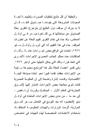 ‫ﻭﺍﻟﺤﻘﻴﻘﺔ ﺃﻥ ﻜل ‪‬ﺘﺎﺒﻊ ﻟﺨﻠﻔﻴﺎﺕ ﺍﻟﺼﻭﺭﺓ، ﻭﻟﻁﺒﻴﻌـﺔ ﻟﻌﺒـﺔ‬
                                   ‫ﻤ‬
‫ﺍﻟﻤﻌﻭﻨﺎﺕ ﺍﻟﻤﺸﺭﻭﻁﺔ ﺍﻟﺘﻲ ﻴﻘﻭﺩﻫـﺎ ﺼـﻨﺩﻭﻕ ﺍﻟﻨﻘـﺩ، ﻜـﺎﻥ‬
‫ﻻ ﺒﺩ ﻴﺩﺭﻙ ﺃﻥ ﻤﻭﻗﻑ ﺩﻭل ﺍﻟﺨﻠﻴﺞ ﻟﻥ ﻴﺘﺯﺤﺯﺡ؛ ﻓﺘﻘﺭﻴﺭ ﺒﻌﺜﺔ‬
‫ﺍﻟﺼﻨﺩﻭﻕ ﻋﻥ ﻤﺒﺎﺤﺜﺎﺘﻬﺎ ﻓـﻲ ﺍﻟﻘـﺎﻫﺭﺓ ﺼـﺩﺭ ﻓـﻲ ﺃﻭﺍﺌـل‬
‫ﺃﻏﺴﻁﺱ، ﻭﻗﺩ ﺠﺎﺀ ﻓﻲ ﺨﺘﺎﻡ ﺍﻟﺘﻘﺭﻴﺭ ﺘﻘﻴﻴﻡ ﺍﻟﺒﻌﺜﺔ ﻋﻥ ﺘﻁﻭﺭﺍﺕ‬
‫ﺍﻟﻤﻭﻗﻑ. ﺠﺎﺀ ﻓﻲ ﻫﺫﺍ ﺍﻟﺘﻘﻴﻴﻡ ﺃﻨﻪ "ﻓﻲ ﺃﺒﺭﻴـل ﻭﺃﻭﺍﺌـل ﻤـﺎﻴﻭ‬
‫٦٧٩١، ﺍﺘﺨﺫﺕ ﻓﻲ ﺍﻟﻭﺍﻗﻊ ﺒﻌﺽ ﺇﺠـﺭﺍﺀﺍﺕ ﻫﺎﻤـﺔ. ﻭﺃﺜﻨـﺎﺀ‬
‫ﺍﻟﻤﻨﺎﻗﺸﺎﺕ ﺤﺩﺩ ﻤﻤﺜﻠﻭ ﺍﻟﺠﺎﻨﺏ ﺍﻟﻤﺼﺭﻱ ﺍﻹﺠﺭﺍﺀﺍﺕ ﺍﻷﺨـﺭﻯ‬
‫ﺍﻟﺘﻲ ﺘﺘﺨﺫ ﻓﻭ ‪‬ﺍ، ﻭﺘﻠﻙ ﺍﻟﺘﻲ ﻴﻤﻜﻥ ﺘﺄﺠﻴﻠﻬﺎ ﺤﺘﻰ ﺃﻭﺍﺨﺭ ٦٧٩١.‬
                                         ‫ﺭ‬
‫ﻭﻓﻲ ﺘﻘﺩﻴﺭ ﺃﻋﻀﺎﺀ ﺍﻟﺒﻌﺜﺔ ﻤﺜل ﻫﺫﺍ ﺍﻟﺒﺭﻨﺎﻤﺞ ﻤﺠﻤﻭﻋﺔ ﺴـﻠﻴﻤﺔ‬
‫ﻤﻥ ﺍﻹﺠﺭﺍﺀﺍﺕ ﺤﻘﻘﺕ ﺘﻘﺩ ‪‬ﺎ ﻜﺒﻴ ‪‬ﺍ ﻨﺤﻭ ﺇﻋﺎﺩﺓ ﺼﻴﺎﻏﺔ ﺍﻟﺒﻨﻴـﺔ‬
                         ‫ﻤ ﺭ‬
‫ﺍﻻﻗﺘﺼﺎﺩﻴﺔ، ﻭﻗﺩﻤﺕ ﺇﺸﺎﺭﺓ ﻭﺍﻀﺤﺔ ﺇﻟﻰ ﺃﻥ ﺍﻟﺤﻜﻭﻤﺔ ﺍﻟﻤﺼﺭﻴﺔ‬
‫ﻜﺎﻨﺕ ﺘﻨﻭﻱ ﻤﻌﺎﻟﺠﺔ ﺒﻌﺽ ﺍﻹﺠﺭﺍﺀﺍﺕ ﺍﻟ ‪‬ﺸﺎﺭ ﺇﻟﻴﻬﺎ )ﺍﻟﺴـﻭﻕ‬
                 ‫ﻤ‬
‫ﺍﻟﺘﺠﺎﺭﻴﺔ ﻓﻲ ﺍﻟﻤﻘﺎﻡ ﺍﻷﻭل ـ ﺍﻟﻤﺅﻟﻑ(، ﻭﻗﺭﺭﺕ ﺃﻥ ﺘـﻨﻘﺹ -‬
‫ﺇﻟﻰ ﺤﺩ ﻤﺎ - ﻤﻥ ﻤﺩﻯ ﺒﻌﺽ ﺍﻹﺠﺭﺍﺀﺍﺕ ﺍﻟ ‪‬ﺘﺨ ﹶﺓ ﻓﻲ ﺃﻭﺍﺌـل‬
           ‫ﻤ ﺫ‬
‫ﻤﺎﻴﻭ )ﺍﻟﻤﻘﺼﻭﺩ ﺃﻨﻪ ﺒﻌﺩ ﺍﻟﺘﻭﺴﻊ ﻓﻲ ﺍﻟﺘﻌﺎﻤل ﺒﺴـﻌﺭ ﺍﻟﺴـﻭﻕ‬
‫ﺍﻟﻤﻭﺍﺯﻴﺔ، ُﻟﺯﻤﺕ ﺍﻟﻭﺯﺍﺭﺍﺕ ﻭﺍﻟﻬﻴﺌﺎﺕ ﺍﻟﺤﻜﻭﻤﻴـﺔ ﺍﻟﻤﺨﺘﻠﻔـﺔ،‬
                              ‫ﹸ‬            ‫ﺃ‬
‫ﺒﺎﺴﺘﺨﺩﺍﻡ ﺍﻻﻋﺘﻤﺎﺩﺍﺕ ﺍﻟﻤﺨﺼﺼﺔ ﻟﻬﺫﻩ ﺍﻟﺠﻬﺎﺕ ﻓﻲ ﺍﻤﺘﺼﺎﺹ‬


‫٤٠٦‬
 