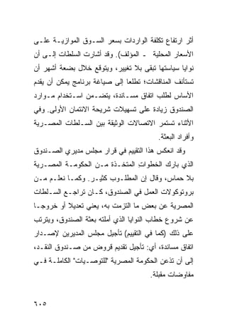 ‫ﺃﺜﺭ ﺍﺭﺘﻔﺎﻉ ﺘﻜﻠﻔﺔ ﺍﻟﻭﺍﺭﺩﺍﺕ ﺒﺴﻌﺭ ﺍﻟﺴـﻭﻕ ﺍﻟﻤﻭﺍﺯﻴـﺔ ﻋﻠـﻰ‬
‫ﺍﻷﺴﻌﺎﺭ ﺍﻟﻤﺤﻠﻴﺔ ـ ﺍﻟﻤﺅﻟﻑ(. ﻭﻗﺩ ﺃﺸﺎﺭﺕ ﺍﻟﺴﻠﻁﺎﺕ ﺇﻟـﻰ ﺃﻥ‬
‫ﻨﻭﺍﻴﺎ ﺴﻴﺎﺴﺘﻬﺎ ﺘﺒﻘﻰ ﺒﻼ ﺘﻐﻴﻴﺭ، ﻭﻴﺘﻭﻗﻊ ﺨﻼل ﺒﻀﻌﺔ ﺃﺸﻬﺭ ﺃﻥ‬
‫ﹸﺴﺘﺄﻨﻑ ﺍﻟﻤﻨﺎﻗﺸﺎﺕ؛ ﺘﻁﻠ ‪‬ﺎ ﺇﻟﻰ ﺼﻴﺎﻏﺔ ﺒﺭﻨﺎﻤﺞ ﻴﻤﻜﻥ ﺃﻥ ﻴﻘﺩﻡ‬
                               ‫ﻌ‬                     ‫ﺘ‬
‫ﺍﻷﺴﺎﺱ ﻟﻁﻠﺏ ﺍﺘﻔﺎﻕ ﻤﺴـﺎﻨﺩﺓ، ﻴﺘﻀـﻤﻥ ﺍﺴـﺘﺨﺩﺍﻡ ﻤـﻭﺍﺭﺩ‬
‫ﺍﻟﺼﻨﺩﻭﻕ ﺯﻴﺎﺩﺓ ﻋﻠﻰ ﺘﺴﻬﻴﻼﺕ ﺸﺭﻴﺤﺔ ﺍﻻﺌﺘﻤﺎﻥ ﺍﻷﻭﻟﻰ. ﻭﻓﻲ‬
‫ﺍﻷﺜﻨﺎﺀ ﺘﺴﺘﻤﺭ ﺍﻻﺘﺼﺎﻻﺕ ﺍﻟﻭﺜﻴﻘﺔ ﺒﻴﻥ ﺍﻟﺴـﻠﻁﺎﺕ ﺍﻟﻤﺼـﺭﻴﺔ‬
                                          ‫ﻭﺃﻓﺭﺍﺩ ﺍﻟﺒﻌﺜﺔ.‬
‫ﻭﻗﺩ ﺍﻨﻌﻜﺱ ﻫﺫﺍ ﺍﻟﺘﻘﻴﻴﻡ ﻓﻲ ﻗﺭﺍﺭ ﻤﺠﻠﺱ ﻤﺩﻴﺭﻱ ﺍﻟﺼـﻨﺩﻭﻕ‬
‫ﺍﻟﺫﻱ ﺒﺎﺭﻙ ﺍﻟﺨﻁﻭﺍﺕ ﺍﻟﻤﺘﺨـﺫﺓ ﻤـﻥ ﺍﻟﺤﻜﻭﻤـﺔ ﺍﻟﻤﺼـﺭﻴﺔ‬
                               ‫ِ‬
‫ﺒﻼ ﺤﻤﺎﺱ، ﻭﻗﺎل ﺇﻥ ﺍﻟﻤﻁﻠـﻭﺏ ﻜﺜﻴـﺭ. ﻭﻜﻤـﺎ ﻨﻌﻠـﻡ ﻤـﻥ‬
‫ﺒﺭﻭﺘﻭﻜﻭﻻﺕ ﺍﻟﻌﻤل ﻓﻲ ﺍﻟﺼﻨﺩﻭﻕ، ﻜـﺎﻥ ﺘﺭﺍﺠـﻊ ﺍﻟﺴـﻠﻁﺎﺕ‬
‫ﺍﻟﻤﺼﺭﻴﺔ ﻋﻥ ﺒﻌﺽ ﻤﺎ ﺍﻟﺘﺯﻤﺕ ﺒﻪ، ﻴﻌﻨﻲ ﺘﻌﺩﻴﻼ ﺃﻭ ﺨﺭﻭ ‪‬ـﺎ‬
  ‫ﺠ‬        ‫ﹰ‬
‫ﻋﻥ ﺸﺭﻭﻉ ﺨﻁﺎﺏ ﺍﻟﻨﻭﺍﻴﺎ ﺍﻟﺫﻱ ﺃﻤﻠﺘﻪ ﺒﻌﺜﺔ ﺍﻟﺼﻨﺩﻭﻕ، ﻭﻴﺘﺭﺘﺏ‬
                ‫ﹸ‬
‫ﻋﻠﻰ ﺫﻟﻙ )ﻜﻤﺎ ﻓﻲ ﺍﻟﺘﻘﻴﻴﻡ( ﺘﺄﺠﻴل ﻤﺠﻠﺱ ﺍﻟﻤﺩﻴﺭﻴﻥ ﻹﺼـﺩﺍﺭ‬
‫ﺍﺘﻔﺎﻕ ﻤﺴﺎﻨﺩﺓ، ﺃﻱ: ﺘﺄﺠﻴل ﺘﻘﺩﻴﻡ ﻗﺭﻭﺽ ﻤﻥ ﺼـﻨﺩﻭﻕ ﺍﻟﻨﻘـﺩ،‬
‫ﺇﻟﻰ ﺃﻥ ﺘﺫﻋﻥ ﺍﻟﺤﻜﻭﻤﺔ ﺍﻟﻤﺼﺭﻴﺔ "ﻟﻠﺘﻭﺼـﻴﺎﺕ" ﺍﻟﻜﺎﻤﻠـﺔ ﻓـﻲ‬
                                       ‫ﻤﻔﺎﻭﻀﺎﺕ ﻤﻘﺒﻠﺔ.‬


‫٥٠٦‬
 