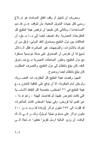 ‫ﻭﻤﻌﺭﻭﻑ ﺃﻥ ﺘﺄﺠﻴل ﺃﻭ ﻭﻗﻑ ﺍﺘﻔﺎﻕ ﺍﻟﻤﺴﺎﻨﺩﺓ، ﻫﻭ ﺇﺒـﻼﻍ‬
                                         ‫ﹲ‬
‫ﺭﺴﻤﻲ ﻟﻜل ﺠﻬﺎﺕ ﺍﻟﺘﻤﻭﻴل ﺍﻟﻤﻌﻨﻴﺔ، ﺒﺄﻥ ﺘﺘﻭﻗﻑ ﻋـﻥ ﺘﻘـﺩﻴﻡ‬
‫"ﺍﻟﻤﺴﺎﻋﺩﺍﺕ"، ﻭﺒﺎﻟﺘﺎﻟﻲ ﻜﺎﻥ ﻁ ‪‬ﻌ ‪‬ﺎ ﺃﻥ ﺘﺭﻓﺽ ﻫﻴﺌﺔ ﺍﻟﺨﻠﻴﺞ ﻜل‬
          ‫ﹸ‬             ‫ﺒﻴ‬
‫ﺍﻟﻤﻘﺘﺭﺤﺎﺕ ﺍﻟﻤﺼﺭﻴﺔ. ﻭﻗﺩ ﻨﻀﻴﻑ ﺃﻴ ‪‬ﺎ ﺇﻟﻰ ﻤـﺎ ﺴـﺒﻕ، ﺃﻥ‬
                  ‫ﻀ‬
‫ﺍﻟﻌﻼﻗﺎﺕ ﺒﻴﻥ ﺩﻭل ﺍﻟﺨﻠﻴﺞ ﻭﺼﻨﺩﻭﻕ ﺍﻟﻨﻘﺩ ﺍﻟﺩﻭﻟﻲ، ﺃﻭﺜﻕ ﻤﻥ ﺃﻥ‬
      ‫ﹸ‬
‫ﹸﺤ ‪‬ﻙ ﺒﺎﻹﺸﺎﺭﺍﺕ، ﻭﺍﻟﺘﻭﺠﻴﻬﺎﺕ ﻏﻴﺭ ﺍﻟﻤﺒﺎﺸﺭﺓ، ﻓﻜل ﺍﻟـﺩﻻﺌل‬
                                                ‫ﺘ ﺭ‬
‫ﺘﺴﻴﻎ ﻟﻨﺎ ﺃﻥ ﻨﻔﺭﺽ ﺃﻥ ﺍﻟﺼﻨﺩﻭﻕ ﻋﻠﻰ ﺼﻠﺔ ﻤﺅﺴﺴﻴﺔ ﻤﺴﺘﻘﺭﺓ‬
‫ﻤﻊ ﺩﻭل ﺍﻟﺨﻠﻴﺞ، ﻭﺘﻁﻭﺭ ﺍﻟﻤﺒﺎﺤﺜﺎﺕ ﺍﻟﻤﺼﺭﻴﺔ ﻤـﻊ ﺼـﻨﺩﻭﻕ‬
‫ﺍﻟﻨﻘﺩ، ﻜﺎﻥ ﻴﺒﻠﻎ ﺒﺎﻨﺘﻅﺎﻡ ﺇﻟﻰ ﺩﻭل ﺍﻟﺨﻠﻴﺞ، ﻭﺍﻟﺘﺼ ‪‬ﻑ ﺍﻟﻤﻁﻠﻭﺏ‬
         ‫ﺭ‬
                          ‫ﻜﺎﻥ ﻴﺒﻠﻎ ﺒﺎﻨﺘﻅﺎﻡ ﺃﻴ ‪‬ﺎ ﻭﻭﻀﻭﺡ.‬
                                  ‫ﻀ‬
‫ﺍﻟﻤﻬﻡ، ﺭﻓﻀﺕ ﻫﻴﺌﺔ ﺍﻟﺨﻠﻴﺞ ﻜل ﺍﻟﻤﻘﺘﺭﺤـﺎﺕ ﺍﻟﻤﺼـﺭﻴﺔ،‬
‫ﻭﻟﻡ ﻴﻜﻥ ﺃﻤﺎﻡ ﺍﻟﺤﻜﻭﻤﺔ، ﺇﻻ ﺃﻥ ﺘﻭﻗﻊ ﻋﻠﻰ ﺍﺘﻔﺎﻗﻴﺔ ﺍﻟﺘﻌﺎﻭﻥ ﻤـﻊ‬
‫ﻫﻴﺌﺔ ﺍﻟﺨﻠﻴﺞ ﻓﻲ ١٢ ﺃﻏﺴﻁﺱ، ﻤﺘﻀﻤﻨﺔ ﻜل ﺍﻟﻨﻘﺎﻁ ﺍﻷﺴﺎﺴـﻴﺔ‬
‫ﺍﻟﺘﻲ ﻜﺎﻨﺕ ﺘﻌﺘﺭﺽ ﻋﻠﻴﻬﺎ، ﺜﻡ ﺘﻘﺎﻋﺴﺕ ﺍﻟﻬﻴﺌﺔ - ﺭﻏﻡ ﻫـﺫﺍ -‬
‫ﻋﻥ ﺘﻘﺩﻴﻡ ﺃ ‪‬ﺔ ﻗﺭﻭﺽ، ﻭﻓﻲ ﻨﻬﺎﻴﺔ ﺃﻏﺴﻁﺱ ﻜﺎﻨﺕ ﺍﻟﻤﺘﺄﺨﺭﺍﺕ‬
                                      ‫ﻴ‬
‫ﻗﺩ ﻗﻔﺯﺕ ﺇﻟﻰ ٧٥٧ ﻤﻠﻴﻭﻥ ﺩﻭﻻﺭ )ﺒﺯﻴﺎﺩﺓ ﺘﻘـﺭﺏ ﻤـﻥ ٠٠٤‬
‫ﻤﻠﻴﻭﻥ ﺩﻭﻻﺭ ﻋﻠﻰ ﻤﺴﺘﻭﻯ ﻨﻬﺎﻴﺔ ﺃﺒﺭﻴل(، ﻭﻨﺸـﺭ ﻓـﻲ ﺫﻟـﻙ‬
‫ﺍﻟﻭﻗﺕ، ﺃﻥ ﻭﺯﻴﺭ ﺍﻟﻤﺎﻟﻴﺔ ﺃﺭﺴل ﺘﻘﺭﻴ ‪‬ﺍ ﺨﻁﻴ ‪‬ﺍ ﻋـﺎﺠﻼ ﺇﻟـﻰ‬
     ‫ﹰ‬      ‫ﺭ‬      ‫ﺭ‬


‫٦٠٦‬
 