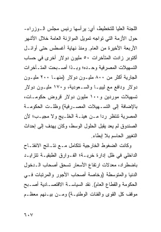 ‫ﺍﻟﻠﺠﻨﺔ ﺍﻟﻌﻠﻴﺎ ﻟﻠﺘﺨﻁﻴﻁ، ﺃﻱ: ﻴﺭﺃﺴﻬﺎ ﺭﺌﻴﺱ ﻤﺠﻠﺱ ﺍﻟـﻭﺯﺭﺍﺀ-‬
‫ﺤﻭل ﺍﻷﺯﻤﺔ ﺍﻟﺘﻲ ﺘﻭﺍﺠﻪ ﺘﻤﻭﻴل ﺍﻟﻤﻭﺍﺯﻨﺔ ﺍﻟﻌﺎﻤﺔ ﺨﻼل ﺍﻷﺸﻬﺭ‬
‫ﺍﻷﺭﺒﻌﺔ ﺍﻷﺨﻴﺭﺓ ﻤﻥ ﺍﻟﻌﺎﻡ. ﻭﻤﻨﺫ ﻨﻬﺎﻴﺔ ﺃﻏﺴﻁﺱ ﺤﺘﻰ ﺃﻭﺍﺌـل‬
‫ﺃﻜﺘﻭﺒﺭ ﺯﺍﺩﺕ ﺍﻟﻤﺘﺄﺨﺭﺍﺕ ٠٥ ﻤﻠﻴﻭﻥ ﺩﻭﻻﺭ ﺃﺨﺭﻯ ﻓﻲ ﺤﺴﺎﺏ‬
‫ﺍﻟﺘﺴﻬﻴﻼﺕ ﺍﻟﻤﺼﺭﻓﻴﺔ ﻭﺤـﺩﻩ؛ ﻭﺒـﺫﺍ ﺃﺼـﺒﺤﺕ ﺍﻟﻤﺘـﺄﺨﺭﺍﺕ‬
‫ﺍﻟﺠﺎﺭﻴﺔ ﺃﻜﺜﺭ ﻤﻥ ٠٠٨ ﻤﻠﻴـﻭﻥ ﺩﻭﻻﺭ )ﻤﻨﻬـﺎ ٠٠٢ ﻤﻠﻴـﻭﻥ‬
‫ﺩﻭﻻﺭ ﻭﺩﺍﻓﻊ ﻤﻊ ﻟﻴﺒﻴـﺎ ﻭﺍﻟﺴـﻌﻭﺩﻴﺔ، ﻭ٠٧١ ﻤﻠﻴـﻭﻥ ﺩﻭﻻﺭ‬
‫ﺘﺴﻬﻴﻼﺕ ﻤﻭﺭﺩﻴﻥ ﻭ٠٠١ ﻤﻠﻴﻭﻥ ﺩﻭﻻﺭ ﻗﺭﻭﺽ ﺤﻜﻭﻤـﺎﺕ،‬
‫ﺒﺎﻹﻀﺎﻓﺔ ﺇﻟﻰ ﺍﻟﺘﺴـﻬﻴﻼﺕ ﺍﻟﻤﺼـﺭﻓﻴﺔ( ﻭﻅﻠـﺕ ﺍﻟﺤﻜﻭﻤـﺔ‬
‫ﺍﻟﻤﺼﺭﻴﺔ ﺘﻨﺘﻅﺭ ﺭ ‪‬ﺍ ﻤـﻥ ﻫﻴﺌـﺔ ﺍﻟﺨﻠـﻴﺞ ﻭﻻ ﻤﺠﻴـﺏ؛ ﻷﻥ‬
                                ‫ﺩ‬
‫ﺍﻟﺼﻨﺩﻭﻕ ﻟﻡ ﻴﻌﺩ ﻴﻘﺒل ﺍﻟﺤﻠﻭل ﺍﻟﻭﺴﻁ، ﻭﻜﺎﻥ ﻴﻬﺩﻑ ﺇﻟﻰ ﺇﺤﺩﺍﺙ‬
                               ‫ﺍﻟﺘﻐﻴﻴﺭ ﺍﻟﺤﺎﺴﻡ ﺒﻼ ﺇﺒﻁﺎﺀ.‬
‫ﻭﻜﺎﻨﺕ ﺍﻟﻀﻐﻭﻁ ﺍﻟﺨﺎﺭﺠﻴﺔ ﺘﺘﻜﺎﻤل ﻤـﻊ ﻨﺘـﺎﺌﺞ ﺍﻻﻨﻔﺘـﺎﺡ‬
‫ﺍﻟﺩﺍﺨﻠﻲ ﻓﻲ ﻅل ﺇﺩﺍﺭﺓ ﺨ ِﺒـﺔ؛ ﺍﻟﻔـﻭﺍﺭﻕ ﺍﻟﻁﺒﻘﻴـﺔ ﺘﺘﺯﺍﻴـﺩ‬
                              ‫ﺭ‬
‫ﺒﺎﻀﻁﺭﺍﺩ، ﻤﻌﺩﻻﺕ ﺍﺭﺘﻔﺎﻉ ﺍﻷﺴﻌﺎﺭ ﺘﺴﺤﻕ ﺃﺼﺤﺎﺏ ﺍﻟـﺩﺨﻭل‬
‫ﺍﻟ ‪‬ﻨﻴﺎ ﻭﺍﻟﻤﺘﻭﺴﻁﺔ )ﻭﺨﺎﺼﺔ ﺃﺼﺤﺎﺏ ﺍﻷﺠﻭﺭ ﻭﺍﻟﻤﺭﺘﺒﺎﺕ ﻓـﻲ‬
                                              ‫ﺩ‬
‫ﺍﻟﺤﻜﻭﻤﺔ ﻭﺍﻟﻘﻁﺎﻉ ﺍﻟﻌﺎﻡ(. ﻨﻘﺩ ﺍﻟﺴﻴﺎﺴـﺔ ﺍﻻﻗﺘﺼـﺎﺩﻴﺔ ﺃﺼـﺒﺢ‬
‫ﻤﻭﻗﻑ ﻜل ﺍﻟﻘ ‪‬ﻯ ﻭﺍﻟﻔﺌﺎﺕ ﺍﻟﻭﻁﻨﻴـﺔ( ﻭﻤـﻥ ﺒﻴـﻨﻬﻡ ﻤﻌﻅـﻡ‬
                                     ‫ﻭ‬


‫٧٠٦‬
 