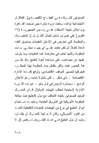 ‫ﺍﻟﻤﺴﺌﻭﻟﻴﻥ ﺍﻟﺸـﺭﻓﺎﺀ ﻓـﻲ ﺍﻟﻘﻁـﺎﻉ ﺍﻻﻗﺘﺼـﺎﺩﻱ(. ﺍﻟﻘﻼﻗـل‬
‫ﺍﻻﺠﺘﻤﺎﻋﻴﺔ ﺘﻭﺍﻟﺕ، ﻭﺒﻠﻐﺕ ﺫﺭﻭﺓ ﻤﻨﺫﺭﺓ ﺤﻴﻥ ﺼﺤﺕ ﺍﻟﻘـﺎﻫﺭﺓ‬
‫ﻴﻭﻡ ﺇﻋﻼﻥ ﻨﺘﻴﺠﺔ ﺍﻻﺴﺘﻔﺘﺎﺀ ﻋﻠـﻰ ﺭﺌـﻴﺱ ﺍﻟﺠﻤﻬﻭﺭﻴـﺔ )٧١‬
‫ﺃﻜﺘﻭﺒﺭ( ﻋﻠﻰ ﺇﻀﺭﺍﺏ ﺸﺎﻤل ﻟﻌﻤﺎل ﺍﻟﻨﻘـل ﺸـل ﺍﻟﻌﺎﺼـﻤﺔ،‬
          ‫ّ‬
‫ﻭﺍﻟﺤﻜﻭﻤﺔ ﺍﻟﺘﻲ ﺘﻌﺎﺭﺽ ﻓﻲ ﺍﻹﺫﻋﺎﻥ ﻟﺘﻌﻠﻴﻤﺎﺕ ﺼﻨﺩﻭﻕ ﺍﻟﻨﻘﺩ؛‬
‫ﺇﺫﻋﺎ ﹰﺎ ﻜﺎﻤﻼ، ﻟﻡ ﺘﻜﻥ ﺘﻌﺘﻤﺩ ﻋﻠـﻰ ﺃﻱ ﺠﻬـﺩ ﻤﺤﻠـﻲ. ﺒـﺩﺕ‬
                                             ‫ﻨ‬
‫ﺍﻟﺤﻜﻭﻤﺔ ﻭﻜﺄﻨﻬﺎ ﺘﻌﺘﻤﺩ ﻓﻲ ﻤﻌﺎﺭﻀﺔ ﻫﺫﻩ ﺍﻟﺘﻌﻠﻴﻤﺎﺕ ﻭﻤﺎ ﻴﺘﺭﺘﺏ‬
‫ﻋﻠﻴﻬﺎ ﻤﻥ ﻤﺼﺎﻋ ‪ ،‬ﻋﻠﻰ ﻤﺴﺎﻋﺩﺓ ﺃﺨﻭﺓ ﺍﻟﺨﻠﻴﺞ. ﻭﻗﺩ ﻴﻜـﻭﻥ‬
                                   ‫ﺏ‬
‫ﻫﺫﺍ ﺍﻟﺘﺼﻭﺭ ﻓ ‪‬ﺎ، ﻭﻟﻜﻥ ﺒﺎﻟﻔﻌل ﺒﺩﺕ ﺍﻟﺤﻜﻭﻤﺔ ﺒﻬﺫﺍ ﺍﻟﻤﻨﻅـﺭ،‬
                                        ‫ﺠ‬
‫ﻓﺘﺤﺭﻜﻬﺎ ﻟﺘﺤﺴﻴﻥ ﺍﻟﻤﻭﻗﻑ ﺍﻻﻗﺘﺼﺎﺩﻱ، ﻭﻟﺭﻓﻊ ﻜﻔـﺎﺀﺓ ﺍﻹﺩﺍﺭﺓ‬
‫ﺍﻻﻗﺘﺼﺎﺩﻴﺔ ـ ﺒﺄﻱ ﺸﻜل ـ ﻜﺎﻥ ﻤﺸﻠﻭﻻ ﺘﻤﺎ ‪‬ﺎ، ﺭﻏﻡ ﺍﻹﻋﻼﻥ‬
            ‫ﹰ ﻤ‬
‫ﺍﻟﻭﺍﺴﻊ ـ ﻭﺒﻤﺒﺎﺩﺭﺓ ﺍﻟﺭﺌﻴﺱ ﻓﻲ ﺃﻭل ﻤﺎﻴﻭ ـ ﻋﻥ ﺒﺩﺀ ﺍﻟﺜـﻭﺭﺓ‬
‫ﺍﻹﺩﺍﺭﻴﺔ )ﺍﺴﺘﺠﺎﺒﺔ ﻟﻤﻁﻠﺏ ﺍﻟﻬﻴﺌﺎﺕ ﺍﻟﺩﻭﻟﻴﺔ(. ﻜـﺎﻥ ﺍﻟﺘﺤـﺭﻙ‬
‫ﺍﻟﻭﺤﻴﺩ ﻟﻠﻤﺴﺌﻭﻟﻴﻥ ﺒﺎﺘﺠﺎﻩ ﺍﻟﺘﺤﺎﻟﻑ ﻤﻊ ﺩﻭل )ﺍﻟﺨﻠﻴﺞ ﻀﺩ ﻤﺒﺎﻟﻐﺔ‬
‫ﺍﻟﺤﻜﻭﻤﺔ ﺍﻷﻤﺭﻴﻜﻴﺔ ﻓﻲ ﺍﻟﺸﺭﻭﻁ ﺍﻟﻤﻘ ‪‬ﻤﺔ، ﻭﺒﺎﺘﺠـﺎﻩ ﺍﺴـﺘﺨﺩﺍﻡ‬
                     ‫ﺩ‬
‫ﺃﻤﻭﺍل ﺍﻟﺨﻠﻴﺞ ﻓﻲ ﻨﻭﻉ ﻤﻥ ﺍﻟﻬﺠﻤﺎﺕ ﺍﻟﻤﻀﺎﺩﺓ ﺍﻟﺘﻜﺘﻴﻜﻴﺔ؛ ﻟﻠﺤـﺩ‬
‫ﻤﻥ ﺍﻟﻐﺯﻭ ﺍﻹﻤﺒﺭﻴﺎﻟﻲ، ﻭﻜﺎﻥ ﻻ ﺒﺩ ﻟﻬﺫﺍ ﺍﻟﺘﺤـﺭﻙ ﺃﻥ ﻴﻔﺸـل،‬
‫ﻭﺜﺒﺕ ﺃﻥ ﺩﻭل ﺍﻟﺨﻠﻴﺞ ﻓـﻲ ﻫـﺫﻩ ﺍﻟﻅـﺭﻭﻑ ﺘـﺭﻓﺽ )ﺃﻭ ﻻ‬


‫٨٠٦‬
 