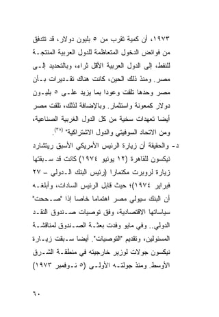 ‫٣٧٩١، ﺃﻥ ﻜﻤﻴﺔ ﺘﻘﺭﺏ ﻤﻥ ٥ ﺒﻠﻴﻭﻥ ﺩﻭﻻﺭ، ﻗﺩ ﺘﺘﺩﻓﻕ‬
‫ﻤﻥ ﻓﻭﺍﺌﺽ ﺍﻟﺩﺨﻭل ﺍﻟﻤﺘﻌﺎﻅﻤﺔ ﻟﻠﺩﻭل ﺍﻟﻌﺭﺒﻴﺔ ﺍﻟﻤﻨﺘﺠـﺔ‬
‫ﻟﻠﻨﻔﻁ، ﺇﻟﻰ ﺍﻟﺩﻭل ﺍﻟﻌﺭﺒﻴﺔ ﺍﻷﻗل ﺜﺭﺍﺀ، ﻭﺒﺎﻟﺘﺤﺩﻴﺩ ﺇﻟـﻰ‬
‫ﻤﺼﺭ. ﻭﻤﻨﺫ ﺫﻟﻙ ﺍﻟﺤﻴﻥ، ﻜﺎﻨﺕ ﻫﻨﺎﻙ ﺘﻘـﺩﻴﺭﺍﺕ ﺒـﺄﻥ‬
‫ﻤﺼﺭ ﻭﺤﺩﻫﺎ ﺘﻠﻘﺕ ﻭﻋﻭ ‪‬ﺍ ﺒﻤﺎ ﻴﺯﻴﺩ ﻋﻠـﻰ ٥ ﺒﻠﻴـﻭﻥ‬
                        ‫ﺩ‬
‫ﺩﻭﻻﺭ ﻜﻤﻌﻭﻨﺔ ﻭﺍﺴﺘﺜﻤﺎﺭ. ﻭﺒﺎﻹﻀﺎﻓﺔ ﻟﺫﻟﻙ، ﺘﻠﻘﺕ ﻤﺼﺭ‬
‫ﺃﻴ ‪‬ﺎ ﺘﻌﻬﺩﺍﺕ ﺴﺨ ‪‬ﺔ ﻤﻥ ﻜل ﺍﻟﺩﻭل ﺍﻟﻐﺭﺒﻴﺔ ﺍﻟﺼﻨﺎﻋﻴﺔ،‬
                               ‫ﻴ‬            ‫ﻀ‬
       ‫ﻭﻤﻥ ﺍﻻﺘﺤﺎﺩ ﺍﻟﺴﻭﻓﻴﺘﻲ ﻭﺍﻟﺩﻭل ﺍﻻﺸﺘﺭﺍﻜﻴﺔ" )٨٣(.‬
‫ﺩ- ﻭﺍﻟﺤﻘﻴﻘﺔ ﺃﻥ ﺯﻴﺎﺭﺓ ﺍﻟﺭﺌﻴﺱ ﺍﻷﻤﺭﻴﻜﻲ ﺍﻷﺴﺒﻕ ﺭﻴﺘﺸﺎﺭﺩ‬
‫ﻨﻴﻜﺴﻭﻥ ﻟﻠﻘﺎﻫﺭﺓ )٢١ ﻴﻭﻨﻴﻭ ٤٧٩١( ﻜﺎﻨﺕ ﻗﺩ ﺴـﺒﻘﺘﻬﺎ‬
‫ﺯﻴﺎﺭﺓ ﻟﺭﻭﺒﺭﺕ ﻤﻜﻨﻤﺎﺭﺍ )ﺭﺌﻴﺱ ﺍﻟﺒﻨﻙ ﺍﻟـﺩﻭﻟﻲ – ٧٢‬
‫ﻓﺒﺭﺍﻴﺭ ٤٧٩١(؛ ﺤﻴﺙ ﻗﺎﺒل ﺍﻟﺭﺌﻴﺱ ﺍﻟﺴﺎﺩﺍﺕ، ﻭﺃﺒﻠﻐـﻪ‬
‫ﺃﻥ ﺍﻟﺒﻨﻙ ﺴ ‪‬ﻭﻟﻲ ﻤﺼﺭ ﺍﻫﺘﻤﺎ ‪‬ﺎ ﺨﺎ ‪‬ﺎ ﺇﺫﺍ "ﺼـﺤﺤﺕ"‬
             ‫ﻤ ﺼ‬                  ‫ﻴ‬
‫ﺴﻴﺎﺴﺎﺘﻬﺎ ﺍﻻﻗﺘﺼﺎﺩﻴﺔ، ﻭﻓﻕ ﺘﻭﺼﻴﺎﺕ ﺼـﻨﺩﻭﻕ ﺍﻟﻨﻘـﺩ‬
‫ﺍﻟﺩﻭﻟﻲ.. ﻭﻓﻲ ﻤﺎﻴﻭ ﻭﻓﺩﺕ ﺒﻌﺜـﺔ ﺍﻟﺼـﻨﺩﻭﻕ ﻟﻤﻨﺎﻗﺸـﺔ‬
‫ﺍﻟﻤﺴﺌﻭﻟﻴﻥ، ﻭﺘﻘﺩﻴﻡ "ﺍﻟﺘﻭﺼﻴﺎﺕ". ﺃﻴ ‪‬ﺎ ﺴـﺒﻘﺕ ﺯﻴـﺎﺭﺓ‬
              ‫ﻀ‬
‫ﻨﻴﻜﺴﻭﻥ ﺠﻭﻻﺕ ﻟﻭﺯﻴﺭ ﺨﺎﺭﺠﻴﺘﻪ ﻓﻲ ﻤﻨﻁﻘـﺔ ﺍﻟﺸـﺭﻕ‬
‫ﺍﻷﻭﺴﻁ. ﻭﻤﻨﺫ ﺠﻭﻟﺘـﻪ ﺍﻷﻭﻟـﻰ )٥ ﻨـﻭﻓﻤﺒﺭ ٣٧٩١(‬


‫٠٦‬
 