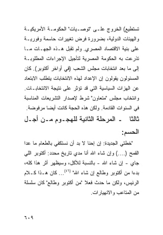 ‫ﺘﺴﺘﻁﻴﻊ( ﺍﻟﺨﺭﻭﺝ ﻋﻠـﻰ "ﺘﻭﺼـﻴﺎﺕ" ﺍﻟﺤﻜﻭﻤـﺔ ﺍﻷﻤﺭﻴﻜﻴـﺔ‬
‫ﻭﺍﻟﻬﻴﺌﺎﺕ ﺍﻟﺩﻭﻟﻴﺔ، ﺒﻀﺭﻭﺭﺓ ﻓﺭﺽ ﺘﻐﻴﻴﺭﺍﺕ ﺤﺎﺴﻤﺔ ﻭﻓﻭﺭﻴـﺔ‬
‫ﻋﻠﻰ ﺒﻨﻴﺔ ﺍﻻﻗﺘﺼﺎﺩ ﺍﻟﻤﺼﺭﻱ. ﻭﻟﻡ ﺘﻘﺒل ﻫـﺫﻩ ﺍﻟﺠﻬـﺎﺕ ﻤـﺎ‬
‫ﺘﺫﺭﻋﺕ ﺒﻪ ﺍﻟﺤﻜﻭﻤﺔ ﺍﻟﻤﺼﺭﻴﺔ ﻟﺘﺄﺠﻴل ﺍﻹﺠﺭﺍﺀﺍﺕ ﺍﻟﻤﻁﻠﻭﺒـﺔ‬
‫ﺇﻟﻰ ﻤﺎ ﺒﻌﺩ ﺍﻨﺘﺨﺎﺒﺎﺕ ﻤﺠﻠﺱ ﺍﻟﺸﻌﺏ )ﻓﻲ ﺃﻭﺍﺨﺭ ﺃﻜﺘﻭﺒﺭ(. ﻜﺎﻥ‬
‫ﺍﻟﻤﺴﺌﻭﻟﻭﻥ ﻴﻘﻭﻟﻭﻥ ﺇﻥ ﺍﻹﻋﺩﺍﺩ ﻟﻬﺫﻩ ﺍﻻﻨﺘﺨﺎﺒﺎﺕ ﻴﺘﻁﻠﺏ ﺍﻻﺒﺘﻌﺎﺩ‬
‫ﻋﻥ ﺍﻟﻬﺯﺍﺕ ﺍﻟﺴﻴﺎﺴﻴﺔ ﺍﻟﺘﻲ ﻗﺩ ﺘﺅﺜﺭ ﻋﻠﻰ ﻨﺘﻴﺠﺔ ﺍﻻﻨﺘﺨﺎﺒـﺎﺕ.‬
‫ﻭﺍﻨﺘﺨﺎﺏ ﻤﺠﻠﺱ "ﻤﺘﻌﺎﻭﻥ" ﺸﺭﻁ ﻹﺼﺩﺍﺭ ﺍﻟﺘﺸﺭﻴﻌﺎﺕ ﺍﻟﻤﻨﺎﺴﺒﺔ‬
‫ﻓﻲ ﺍﻟﺴﻨﻭﺍﺕ ﺍﻟﻘﺎﺩﻤﺔ. ﻭﻟﻜﻥ ﻫﺫﻩ ﺍﻟ ‪‬ﺠﺔ ﻜﺎﻨﺕ ﺃﻴ ‪‬ﺎ ﻤﺭﻓﻭﻀﺔ.‬
         ‫ﻀ‬           ‫ﺤ‬
‫ﺜﺎﻟ ﹰﺎ ـ ﺍﻟﻤﺭﺤﻠﺔ ﺍﻟﺜﺎﻨﻴﺔ ﻟﻠﻬﺠـﻭﻡ ﻤـﻥ ﺃﺠـل‬
                                    ‫ﺜ‬
                                              ‫ﺍﻟﺤﺴﻡ:‬
‫"ﺨﻁﺘﻲ ﺍﻟﺠﺩﻴﺩﺓ: ﺇﻥ ﺇﺤﻨﺎ ﻻ ﺒﺩ ﺃﻥ ﻨﺴﺘﻜﻔﻲ ﺒﺎﻟﻁﻌﺎﻡ ﻤﺎ ﻋﺩﺍ‬
‫ﺍﻟﻘﻤﺢ )....( ﻭﺇﻥ ﺸﺎﺀ ﺍﷲ ﺃﻨﺎ ﻤﺩﻱ ﺘﺎﺭﻴﺦ ﻤﺤﺩﺩ: ﺃﻜﺘﻭﺒﺭ ﺍﻟﻠﻲ‬
‫ﺠﺎﻱ - ﺇﻥ ﺸﺎﺀ ﺍﷲ - ﺒﺎﻟﻨﺴﺒﺔ ﻟﻸﻜل، ﻭﺴﻴﻅﻬﺭ ﺃﺜﺭ ﻫﺫﺍ ﻜﻠﻪ،‬
‫ﺒﺩ ‪‬ﺍ ﻤﻥ ﺃﻜﺘﻭﺒﺭ ﻭﻁﺎﻟﻊ ﺇﻥ ﺸﺎﺀ ﺍﷲ" )٦٤(... ﻜﺎﻥ ﻫـﺫﺍ ﻜـﻼﻡ‬
                                                  ‫ﺀ‬
‫ﺍﻟﺭﺌﻴﺱ، ﻭﻟﻜﻥ ﻤﺎ ﺤﺩﺙ ﻓﻌﻼ "ﻤﻥ ﺃﻜﺘﻭﺒﺭ ﻭﻁﺎﻟﻊ" ﻜﺎﻥ ﺴﻠﺴﻠﺔ‬
                            ‫ﹰ‬
                               ‫ﻤﻥ ﺍﻟﻤﺘﺎﻋﺏ ﻭﺍﻻﻨﻬﻴﺎﺭﺍﺕ.‬



‫٩٠٦‬
 