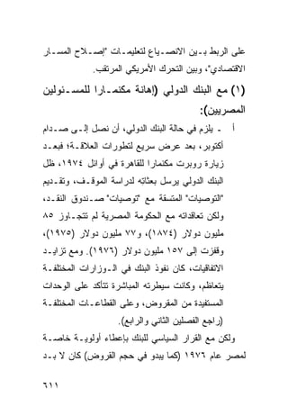 ‫ﻋﻠﻰ ﺍﻟﺭﺒﻁ ﺒـﻴﻥ ﺍﻻﻨﺼـﻴﺎﻉ ﻟﺘﻌﻠﻴﻤـﺎﺕ "ﺇﺼـﻼﺡ ﺍﻟﻤﺴـﺎﺭ‬
             ‫ﺍﻻﻗﺘﺼﺎﺩﻱ"، ﻭﺒﻴﻥ ﺍﻟﺘﺤﺭﻙ ﺍﻷﻤﺭﻴﻜﻲ ﺍﻟﻤﺭﺘﻘﺏ.‬

‫)١( ﻤﻊ ﺍﻟﺒﻨﻙ ﺍﻟﺩﻭﻟﻲ )ﺇﻫﺎﻨﺔ ﻤﻜﻨﻤـﺎﺭﺍ ﻟﻠﻤﺴـﺌﻭﻟﻴﻥ‬
                                           ‫ﺍﻟﻤﺼﺭﻴﻴﻥ(:‬
‫ﺃ ـ ﻴﻠﺯﻡ ﻓﻲ ﺤﺎﻟﺔ ﺍﻟﺒﻨﻙ ﺍﻟﺩﻭﻟﻲ، ﺃﻥ ﻨﺼل ﺇﻟـﻰ ﺼـﺩﺍﻡ‬
‫ﺃﻜﺘﻭﺒﺭ، ﺒﻌﺩ ﻋﺭﺽ ﺴﺭﻴﻊ ﻟﺘﻁﻭﺭﺍﺕ ﺍﻟﻌﻼﻗـﺔ؛ ﻓﺒﻌـﺩ‬
‫ﺯﻴﺎﺭﺓ ﺭﻭﺒﺭﺕ ﻤﻜﻨﻤﺎﺭﺍ ﻟﻠﻘﺎﻫﺭﺓ ﻓﻲ ﺃﻭﺍﺌل ٤٧٩١، ﻅل‬
‫ﺍﻟﺒﻨﻙ ﺍﻟﺩﻭﻟﻲ ﻴﺭﺴل ﺒﻌﺜﺎ ِﻪ ﻟﺩﺭﺍﺴﺔ ﺍﻟﻤﻭﻗـﻑ، ﻭﺘﻘـﺩﻴﻡ‬
                         ‫ﺘ‬
‫"ﺍﻟﺘﻭﺼﻴﺎﺕ" ﺍﻟ ‪‬ﺘﺴﻘﺔ ﻤﻊ "ﺘﻭﺼﻴﺎﺕ" ﺼـﻨﺩﻭﻕ ﺍﻟﻨﻘـﺩ،‬
                               ‫ﻤ‬
‫ﻭﻟﻜﻥ ﺘﻌﺎﻗﺩﺍﺘﻪ ﻤﻊ ﺍﻟﺤﻜﻭﻤﺔ ﺍﻟﻤﺼﺭﻴﺔ ﻟﻡ ﺘﺘﺠـﺎﻭﺯ ٥٨‬
‫ﻤﻠﻴﻭﻥ ﺩﻭﻻﺭ )٤٧٨١(، ﻭ٧٧ ﻤﻠﻴﻭﻥ ﺩﻭﻻﺭ )٥٧٩١(،‬
‫ﻭﻗﻔﺯﺕ ﺇﻟﻰ ٧٥١ ﻤﻠﻴﻭﻥ ﺩﻭﻻﺭ )٦٧٩١(. ﻭﻤﻊ ﺘﺯﺍﻴـﺩ‬
‫ﺍﻻﺘﻔﺎﻗﻴﺎﺕ، ﻜﺎﻥ ﻨﻔﻭﺫ ﺍﻟﺒﻨﻙ ﻓﻲ ﺍﻟـﻭﺯﺍﺭﺍﺕ ﺍﻟﻤﺨﺘﻠﻔـﺔ‬
‫ﻴﺘﻌﺎﻅﻡ، ﻭﻜﺎﻨﺕ ﺴﻴﻁﺭﺘﻪ ﺍﻟﻤﺒﺎﺸﺭﺓ ﺘﺘﺄﻜﺩ ﻋﻠﻰ ﺍﻟﻭﺤﺩﺍﺕ‬
‫ﺍﻟﻤﺴﺘﻔﻴﺩﺓ ﻤﻥ ﺍﻟﻤﻘﺭﻭﺽ، ﻭﻋﻠﻰ ﺍﻟﻘﻁﺎﻋـﺎﺕ ﺍﻟﻤﺨﺘﻠﻔـﺔ‬
                    ‫)ﺭﺍﺠﻊ ﺍﻟﻔﺼﻠﻴﻥ ﺍﻟﺜﺎﻨﻲ ﻭﺍﻟﺭﺍﺒﻊ(.‬
‫ﻭﻟﻜﻥ ﻤﻊ ﺍﻟﻘﺭﺍﺭ ﺍﻟﺴﻴﺎﺴﻲ ﻟﻠﺒﻨﻙ ﺒﺈﻋﻁﺎﺀ ﺃﻭﻟﻭﻴـﺔ ﺨﺎﺼـﺔ‬
‫ﻟﻤﺼﺭ ﻋﺎﻡ ٦٧٩١ )ﻜﻤﺎ ﻴﺒﺩﻭ ﻓﻲ ﺤﺠﻡ ﺍﻟﻘﺭﻭﺽ( ﻜﺎﻥ ﻻ ﺒـﺩ‬

‫١١٦‬
 