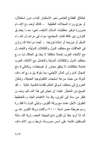 ‫ﺍﻨﻁﻼﻕ ﺍﻟﻘﻁﺎﻉ ﺍﻟﺨﺎﺹ ﻨﺤﻭ ﺍﻻﺴﺘﺜﻤﺎﺭ ﺍﻟﺒﻨﺎﺀ، ﺩﻭﻥ ﺍﺴﺘﻐﻼل،‬
‫ﺃﻭ ﺠﺭﻱ ﻭﺭﺍﺀ ﺍﻟﻤﺠﺎﻻﺕ ﺍﻟﻁﻔﻴﻠﻴﺔ ـ ﻜﺫﻟﻙ ﺃﻭﻀـﺢ ﺍﻹﻤـﺎﻡ‬
‫ﻀﺭﻭﺭﺓ ﺘﻭﻓﻴﺭ ﻤﺘﻁﻠﺒﺎﺕ ﺍﻟﺴﻼﻡ ﺍﻻﺠﺘﻤـﺎﻋﻲ، ﻤﻤـﺎ ‪‬ﺤﻘـﻕ‬
    ‫ﻴ‬
‫ﺍﻟﺘﻭﺍﺯﻥ ﺒﻴﻥ ﻜﺎﻓﺔ ﻓﺌﺎﺕ ﺍﻟﻤﺠﺘﻤﻊ؛ ﺴﻭﺍﺀ ﻓﻲ ﻤﺭﺍﺤـل ﺇﻨﺸـﺎﺀ‬
‫ﺍﻟﺩﺨل ﺃﻭ ﺘﻭﺯﻴﻌﻪ ﺃﻭ ﺇﻋﺎﺩﺓ ﺘﻭﺯﻴﻌﻪ ـ ﺃﻴ ‪‬ﺎ ﻤﺭﺍﻋﺎﺓ ﺍﻟﺘـﻭﺍﺯﻥ‬
                 ‫ﻀ‬
‫ﻓﻲ ﺍﻟﻌﻼﻗﺎﺕ ﻤﻊ ﻤﺨﺘﻠﻑ ﺍﻟﺩﻭل ﻭﺍﻟﺘﻜﺘﻼﺕ ﺍﻟﺩﻭﻟﻴﺔ، ﻭﺍﻟﺘﻌﺎﻤـل‬
‫ﻤﻊ ﺍﻷﺸﻘﺎﺀ ﺍﻟﻌﺭﺏ ﺘﻌﺎﻤﻼ ﻤﺘﻜﺎﻓ ًﺎ ﻻ ﻴﺨﻠـﻕ ﺍﻟﻌﻼﻗـﺎﺕ ﻤـﻊ‬
                      ‫ﺌ‬       ‫ﹰ‬
‫ﻤﺨﺘﻠﻑ ﺍﻟﺩﻭل ﻭﺍﻟﺘﻜﺘﻼﺕ ﺍﻟﺩﻭﻟﻴﺔ ﻭﺍﻟﺘﻌﺎﻤل ﻤﻊ ﺍﻷﺸﻘﺎﺀ ﺍﻟﻌﺭﺏ‬
‫ﺘﻌﺎﻤﻼ ﻤﺘﻜﺎﻓ ًﺎﺕ ﻻ ﻴﺨﻠﻕ ﻤﺤﺎﻭﺭ ﺃﻭ ﺘﺼﻨﻴﻔﺎﺕ، ﻭﺒﺎﻟﺘﺎﻟﻲ ﻓـﺘﺢ‬
                          ‫‪‬‬              ‫ﺌ‬       ‫ﹰ‬
‫ﺍﻟﻤﺠﺎل ﺃﻤﺎﻡ ﺭﺃﺱ ﺍﻟﻤﺎل ﺍﻷﺠﻨﺒﻲ، ﺒﻤﺎ ﻴﺘﻭﺍﻓـﻕ ﻤـﻊ ﺃﻫـﺩﺍﻑ‬
‫ﺍﻟﺩﻭﻟﺔ ﻤﻥ ﺤﻴﺙ ﺴﺭﻋﺔ ﺍﺴﺘﻴﻌﺎﺏ ﺍﻟﺘﻜﻨﻭﻟﻭﺠﻴﺎ ﺍﻟﺤﺩﻴﺜﺔ، ﻭﺇﻤﻜﺎﻥ‬
‫ﺍﻟﺨﺭﻭﺝ ﺇﻟﻰ ﻤﺨﺘﻠﻑ ﺃﺴﻭﺍﻕ ﺍﻟﻌﺎﻟﻡ ﺒﻜﻔﺎﺀﺓ ﺘﻨﺎﻓﺴﻴﺔ ﻋﺎﻟﻴﺔ ـ ﻟﻘﺩ‬
‫ﺃﺼﺒﺢ ﻤﻥ ﺍﻟﻤﺘﻌ ﱢﺭ ﻋﻠﻴﻨﺎ، ﺃﻥ ﻨﻌﻴﺵ ﻓﻲ ﻫﺫﺍ ﺍﻟﻌـﺎﻟﻡ، ﻭﻨﺤـﻥ‬
                                      ‫ﺫ‬
‫ﻨﻔﻜﺭ ﻤﻥ ﺴﻨﺔ ﺇﻟﻰ ﺃﺨﺭﻯ، ﻭﻗﺩ ﺒﺩﺃ ﺍﻻﻫﺘﻤﺎﻡ ﺍﻟﺠﺎﺩ ﺒـﺎﻟﺘﺨﻁﻴﻁ‬
‫ﺍﻟﻁﻭﻴل ﺍﻷﺠل ﻋﻨﺩﻨﺎ ﻤﻊ ﻭﺭﻗﺔ ﺃﻜﺘﻭﺒﺭ، ﻭﺘﺒ ﱢﻲ ﺍﻟﺩﻭﻟـﺔ ﻟﻔﻜـﺭﺓ‬
                ‫ﻨ‬
‫ﺭﺴﻡ ﺨﺭﻴﻁﺔ ﻤﺼﺭ ﻟﺴﻨﺔ ٠٠٠٢، ﻭﺃﻜﺩﺕ ﻭﺭﻗﺔ ﺃﻜﺘﻭﺒﺭ ﻋﻠـﻰ‬
‫ﺃﻨﻪ ﺇﺫﺍ ﺃﺭﻴﺩ ﺤ ﹰﺎ ﺃﻥ ﺘﻜﻭﻥ ﺍﺴﺘﺭﺍﺘﻴﺠﻴﺘﻨﺎ ﺍﻟﺤﻀـﺎﺭﻴﺔ ﺍﻟﺸـﺎﻤﻠﺔ‬
                                         ‫ﻘ‬
‫ﻟﻠﻤﺴﺘﻘﺒل، ﻗﺎﺌﻤﺔ ﻋﻠﻰ ﺃﺴﺱ ﻤﺩﺭﻭﺴﺔ، ﺘﺭ ِﻁ ﺒـﻴﻥ ﺍﻷﻫـﺩﺍﻑ‬
              ‫ﺒ‬


‫٣١٦‬
 