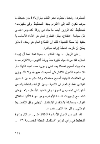 ‫ﺍﻟﻤﻨﺸﻭﺩﺓ، ﻭﺘﺠﻌل ﺨﻁﻭﻨﺎ ﻨﺤﻭ ﺍﻟﺘﻘﺩﻡ ﻤﺘﻭﺍﺯ ﹰﺎ؛ ﻓـﺈﻥ ﺤﺎﺠﺘﻨـﺎ‬
               ‫ﻨ‬
‫ﺴﻭﻑ ﺘﻜﻭﻥ ﺃﺸﺩ ﺇﻟﻰ ﺍﻻﻟﺘﺯﺍﻡ ﺒﻤﺒﺩﺃ ﺍﻟﺘﺨﻁﻴﻁ. ﻭﻓﻲ ﻤﻔﻬﻭﻤـﻪ‬
‫ﻟﻠﺘﺨﻁﻴﻁ، ﺃﻜﺩ ﺍﻟﻭﺯﻴﺭ ﺃﻴ ‪‬ﺎ ﻤﺎ ﺠﺎﺀ ﻓﻲ ﻭﺭﻗﺔ ﺃﻜﺘـﻭﺒﺭ؛ ﻓﻔـﻲ‬
                              ‫ﻀ‬           ‫‪‬‬
‫ﻅل ﺴﻴﺎﺴﺔ ﺍﻻﻨﻔﺘﺎﺡ، ﻴﻅل ﺍﻟﻘﻁﺎﻉ ﺍﻟﻌﺎﻡ ﻫﻭ ﺍﻷﺩﺍﺓ ﺍﻷﺴﺎﺴـﻴﺔ‬
‫ﻟﺘﻨﻔﻴﺫ ﺃ ‪‬ﺔ ﺨﻁﺔ ﻟﻠﺘﻨﻤﻴﺔ؛ ﺫﻟﻙ ﺃﻥ ﺍﻟﻘﻁﺎﻉ ﺍﻟﻌﺎﻡ ﻫﻭ ﻭﺤﺩﻩ ﺍﻟـﺫﻱ‬
                                                ‫ﻴ‬
                      ‫ﻴﻤﻜﻥ ﺃﻥ ﺘﻠﺯﻤﻪ ﺍﻟﺨﻁﺔ ﺇﻟﺯﺍ ‪‬ﺎ ﻤﺒﺎﺸ ‪‬ﺍ.‬
                        ‫ﺭ‬       ‫ﻤ‬
‫.. ﻜﺎﻥ ﺍﻟﺭﺠل ـ ﺒﻬﺫﺍ ﺍﻟﻜﻼﻡ ـ ﺒﻌﻴ ‪‬ﺍ ﻓﻌﻼ ﻋ ‪‬ﺎ ﺁل ﺇﻟﻴـﻪ‬
          ‫ﹰ ﻤ‬      ‫ﺩ‬
‫ﺍﻟﺤﺎل، ﻓﻘﺩ ﻤﺭﺕ ﻤﻴﺎﻩ ﻜﺜﻴﺭﺓ ﻤﻨﺫ ﻭﺭﻗﺔ ﺃﻜﺘﻭﺒﺭ، ﻭﺍﻻﻟﺘﺯﺍﻡ ﺒﻤـﺎ‬
‫ﺠﺎﺀ ﺒﻬﺎ، ﺃﺼﺒﺢ ﺘﻤﺴ ﹰﺎ ﺒﻤـﺎﺽ ﻴـﻭ ِﺩ ﺼـﺎﺤﺒﻪ ﺍﻟﺘﻬﻠﻜـﺔ.‬
                  ‫ﺭ‬     ‫ٍ‬      ‫ﻜ‬
‫ﻓﻼ ﺤﺘﻤﻴﺔ ﺍﻟﺘﺤﻭل ﺍﻻﺸﺘﺭﺍﻜﻲ ﺃﺼﺒﺤﺕ ﻤﻘﺒﻭﻟﺔ، ﻭﻻ ﺍﻟﺘـﻭﺍﺯﻥ‬
‫ﻓﻲ ﺍﻟﻌﻼﻗﺎﺕ ﺍﻟﺩﻭﻟﻴﺔ ﺃﺼﺒﺢ ﻤﺤﺘﻤ ﹰ، ﻭﺍﻟﻜـﻼﻡ ﻋـﻥ ﺍﻟـﺩﻭﺭ‬
                    ‫ﻼ‬
‫ﺍﻟﻘﻴﺎﺩﻱ ﻟﻠﻘﻁﺎﻉ ﺍﻟﻌﺎﻡ ﻓﻲ ﺍﻟﺘﻨﻤﻴﺔ، ﻭﻋﻥ ﺇﻟﺯﺍﻤﻪ ﺒﺎﻟﺨﻁﺔ ﻴﺘﻀﻤﻥ‬
‫ﺃﺴﻠﻭ ‪‬ﺎ ﻓﻲ ﺘﺨﺼﻴﺹ ﺍﻟﻤﻭﺍﺭﺩ ﻭﻓﻲ ﺘﺤﺩﻴﺩ ﺍﻷﺴﻌﺎﺭ، ﻴﺘﻌـﺎﺭﺽ‬
                                            ‫ﺒ‬
‫ﺘﻤﺎ ‪‬ﺎ ﻤﻊ ﺘﻭﺠﻴﻬﺎﺕ ﺍﻟﺴﺎﺩﺓ ﺍﻷﺠﺎﻨﺏ، ﻭﻫﻭ ﻋﻭﺩﺓ ﻟﺘﺄﻜﻴﺩ ﺍﺴﺘﻘﻼل‬
                                                  ‫ﻤ‬
‫ﺍﻟﻘﺭﺍﺭ، ﻭﻤﺤﺎﻭﻟﺔ ﻻﺴﺘﺨﺩﺍﻡ ﺍﻻﺴﺘﺜﻤﺎﺭ ﺍﻷﺠﻨﺒﻲ ﻭﻓﻕ ﺍﻟﺘﺨﻁـﻴﻁ‬
                         ‫ﺍﻟﻭﻁﻨﻲ.. ﻭﻜل ﻫﺫﺍ ﺍﻨﺘﻬﻰ ﻋﺼ ‪‬ﻩ.‬
                           ‫ﺭ‬
‫ﻟﻘﺩ ﻜﺎﻥ ﻤﻥ ﺍﻟﻤﻬﺎﻡ ﺍﻷﺴﺎﺴ ‪‬ﺔ ﺍﻟ ‪‬ﻠﻘﺎﺓ ﻋﻠـﻰ ﻋـﺎﺘﻕ ﻭﺯﺍﺭﺓ‬
                     ‫ﻴ ﻤ‬
‫ﺍﻟﺘﺨﻁﻴﻁ ﻓﻲ ﺭﺃﻱ ﺍﻟﻭﺯﻴﺭ "ﺍﺴﺘﻜﻤﺎل ﺍﻟﺨﻁﺔ ﺍﻟﺨﻤﺴـﻴﺔ ٦٧ ـ‬


‫٤١٦‬
 