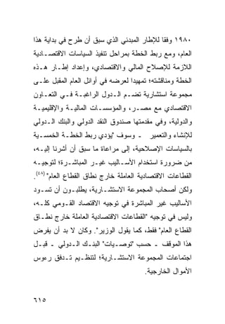 ‫٠٨٩١ ﻭﻓ ﹰﺎ ﻟﻺﻁﺎﺭ ﺍﻟﻤﺒﺩﺌﻲ ﺍﻟﺫﻱ ﺴﺒﻕ ﺃﻥ ﻁﺭﺡ ﻓﻲ ﺒﺩﺍﻴﺔ ﻫﺫﺍ‬
                                            ‫ﻘ‬
‫ﺍﻟﻌﺎﻡ، ﻭﻤﻊ ﺭﺒﻁ ﺍﻟﺨﻁﺔ ﺒﻤﺭﺍﺤل ﺘﻨﻔﻴﺫ ﺍﻟﺴﻴﺎﺴﺎﺕ ﺍﻻﻗﺘﺼـﺎﺩﻴﺔ‬
‫ﺍﻟﻼﺯﻤﺔ ﻟﻺﺼﻼﺡ ﺍﻟﻤﺎﻟﻲ ﻭﺍﻻﻗﺘﺼﺎﺩﻱ، ﻭﺇﻋﺩﺍﺩ ﺇﻁـﺎﺭ ﻫـﺫﻩ‬
‫ﺍﻟﺨﻁﺔ ﻭﻤﻨﺎﻗﺸﺘﻪ؛ ﺘﻤﻬﻴ ‪‬ﺍ ﻟﻌﺭﻀﻪ ﻓﻲ ﺃﻭﺍﺌل ﺍﻟﻌﺎﻡ ﺍﻟﻤﻘﺒل ﻋﻠـﻰ‬
                                  ‫ﺩ‬
‫ﻤﺠﻤﻭﻋﺔ ﺍﺴﺘﺸﺎﺭﻴﺔ ﺘﻀـﻡ ﺍﻟـﺩﻭل ﺍﻟﺭﺍﻏﺒـﺔ ﻓـﻲ ﺍﻟﺘﻌـﺎﻭﻥ‬
‫ﺍﻻﻗﺘﺼﺎﺩﻱ ﻤﻊ ﻤﺼـﺭ، ﻭﺍﻟﻤﺅﺴﺴـﺎﺕ ﺍﻟﻤﺎﻟﻴـﺔ ﻭﺍﻹﻗﻠﻴﻤﻴـﺔ‬
‫ﻭﺍﻟﺩﻭﻟﻴﺔ، ﻭﻓﻲ ‪‬ﻘﺩﻤﺘﻬﺎ ﺼﻨﺩﻭﻕ ﺍﻟﻨﻘﺩ ﺍﻟﺩﻭﻟﻲ ﻭﺍﻟﺒﻨﻙ ﺍﻟـﺩﻭﻟﻲ‬
                                        ‫ﻤ‬
‫ﻟﻺﻨﺸﺎﺀ ﻭﺍﻟﺘﻌﻤﻴﺭ ـ ﻭﺴﻭﻑ "ﻴﺅﺩﻱ ﺭﺒﻁ ﺍﻟﺨﻁـﺔ ﺍﻟﺨﻤﺴـﻴﺔ‬
‫ﺒﺎﻟﺴﻴﺎﺴﺎﺕ ﺍﻹﺼﻼﺤﻴﺔ، ﺇﻟﻰ ﻤﺭﺍﻋﺎﺓ ﻤﺎ ﺴﺒﻕ ﺃﻥ ﺃﺸﺭﻨﺎ ﺇﻟﻴـﻪ،‬
‫ﻤﻥ ﻀﺭﻭﺭﺓ ﺍﺴﺘﺨﺩﺍﻡ ﺍﻷﺴـﺎﻟﻴﺏ ﻏﻴـﺭ ﺍﻟﻤﺒﺎﺸـﺭﺓ؛ ﻟﺘﻭﺠﻴـﻪ‬
‫ﺍﻟﻘﻁﺎﻋﺎﺕ ﺍﻻﻗﺘﺼﺎﺩﻴﺔ ﺍﻟﻌﺎﻤﻠﺔ ﺨﺎﺭﺝ ﻨﻁﺎﻕ ﺍﻟﻘﻁﺎﻉ ﺍﻟﻌﺎﻡ" )٨٤(.‬
‫ﻭﻟﻜﻥ ﺃﺼﺤﺎﺏ ﺍﻟﻤﺠﻤﻭﻋﺔ ﺍﻻﺴﺘﺸـﺎﺭﻴﺔ، ﻴﻁﻠﺒـﻭﻥ ﺃﻥ ﺘﺴـﻭﺩ‬
‫ﺍﻷﺴﺎﻟﻴﺏ ﻏﻴﺭ ﺍﻟﻤﺒﺎﺸﺭﺓ ﻓﻲ ﺘﻭﺠﻴﻪ ﺍﻻﻗﺘﺼﺎﺩ ﺍﻟﻘـﻭﻤﻲ ﻜﻠـﻪ،‬
‫ﻭﻟﻴﺱ ﻓﻲ ﺘﻭﺠﻴﻪ "ﺍﻟﻘﻁﺎﻋﺎﺕ ﺍﻻﻗﺘﺼﺎﺩﻴﺔ ﺍﻟﻌﺎﻤﻠﺔ ﺨﺎﺭﺝ ﻨﻁـﺎﻕ‬
‫ﺍﻟﻘﻁﺎﻉ ﺍﻟﻌﺎﻡ" ﻓﻘﻁ، ﻜﻤﺎ ﻴﻘﻭل ﺍﻟﻭﺯﻴﺭ". ﻭﻜﺎﻥ ﻻ ﺒﺩ ﺃﻥ ﻴﻔﺭﺽ‬
‫ﻫﺫﺍ ﺍﻟﻤﻭﻗﻑ ـ ﺤﺴﺏ "ﺘﻭﺼـﻴﺎﺕ" ﺍﻟﺒﻨـﻙ ﺍﻟـﺩﻭﻟﻲ ـ ﻗﺒـل‬
‫ﺍﺠﺘﻤﺎﻋﺎﺕ ﺍﻟﻤﺠﻤﻭﻋﺔ ﺍﻻﺴﺘﺸـﺎﺭﻴﺔ؛ ﻟﺘﻨﻅـﻴﻡ ﺘـﺩﻓﻕ ﺭﺀﻭﺱ‬
                                       ‫ﺍﻷﻤﻭﺍل ﺍﻟﺨﺎﺭﺠﻴﺔ.‬


‫٥١٦‬
 