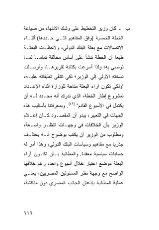 ‫ﺏ ـ ﻜﺎﻥ ﻭﺯﻴﺭ ﺍﻟﺘﺨﻁﻴﻁ ﻋﻠﻰ ﻭﺸﹾﻙ ﺍﻻﻨﺘﻬﺎﺀ ﻤﻥ ﺼﻴﺎﻏﺔ‬
‫ﺍﻟﺨﻁﺔ ﺍﻟﺨﻤﺴﻴﺔ )ﻭﻓﻕ ﺍﻟﻤﻔﺎﻫﻴﻡ ﺍﻟﺘـﻲ ﺤـﺩﺩﻫﺎ( ﺃﺜﻨـﺎﺀ‬
‫ﺍﻻﺘﺼﺎﻻﺕ ﻤﻊ ﺒﻌﺜﺔ ﺍﻟﺒﻨﻙ ﺍﻟﺩﻭﻟﻲ، ﻭﻻﺤﻅـﺕ ﺍﻟﺒﻌﺜـﺔ‬
‫ﻁﺒ ‪‬ﺎ ﺃﻥ ﺍﻟﺨﻁﺔ ﺘﻨﺸﺄ ﻋﻠﻰ ﺃﺴﺎﺱ ﻤﺨﺎﻟﻔﺔ ﺘﻤﺎ ‪‬ـﺎ ﻟﻤـﺎ‬
       ‫ﻤ‬                                    ‫ﻌ‬
‫ﺘﻭﺼﻲ ﺒﻪ؛ ﻭﻟﺫﺍ ﺃﺴﺭﻋﺕ ﺒﻜﺘﺎﺒﺔ ﺘﻘﺭﻴﺭﻫـﺎ، ﻭﺃﺭﺴـﻠﺕ‬
‫ﻨﺴﺨﺘﻪ ﺍﻷﻭﻟﻰ ﺇﻟﻰ ﺍﻟﻭﺯﻴﺭ؛ ﻟﻜﻲ ﺘﺘﻠ ﱠﻰ ﺘﻌﻠﻴﻘﺎﺘﻪ ﻋﻠﻴـﻪ،‬
                 ‫ﻘ‬
‫"ﻭﻟﻜﻲ ﺘﻜﻭﻥ ﺁﺭﺍﺀ ﺍﻟﺒﻌﺜﺔ ﻤﺘﺎﺤﺔ ﻟﻠﻭﺯﺍﺭﺓ ﺃﺜﻨﺎﺀ ﺍﻹﻋـﺩﺍﺩ‬
‫ﻟﻤﺸﺭﻭﻉ ﺇﻁﺎﺭ ﺍﻟﺨﻁﺔ، ﺍﻟﺫﻱ ﻨﺩﺭﻙ ﺃﻨﻪ ‪‬ﺤـﺩﺩ ﻟـﻪ ﺃﻥ‬
       ‫ﻤ ‪‬‬
‫ﻴﻜﺘﻤل ﻓﻲ ﺍﻷﺴﺒﻭﻉ ﺍﻟﻘﺎﺩﻡ" )٩٤(. ﻭﺒﻤﻌﺭﻓﺘﻨﺎ ﺒﺄﺴﺎﻟﻴﺏ ﻫﺫﻩ‬
‫ﺍﻟﺠﻬﺎﺕ ﻓﻲ ﺍﻟﺘﻌﺒﻴﺭ، ﻴﺒﺩﻭ ﺃﻥ ﺍﻟﻤﻘﺼـﻭﺩ ﻜـﺎﻥ ﺇﻋـﻼﻡ‬
‫ﺍﻟﻭﺯﻴﺭ ﺒﺄﻥ ﺍﻟﺨﻼﻓﺎﺕ ﻓﻲ ﻭﺠﻬـﺎﺕ ﺍﻟﻨﻅـﺭ ﻭﺍﺴـﻌﺔ،‬
‫ﻭﻤﻁﻠﻭﺏ ﻤﻥ ﺍﻟﻭﺯﻴﺭ ﺃﻥ ﻴﻜﺘﺏ ﺒﻭﻀﻭﺡ ﺃﻨـﻪ ﻴﺨﺘﻠـﻑ‬
‫ﺠﺫﺭ ‪‬ﺎ ﻤﻊ ﻤﻔﺎﻫﻴﻡ ﻭﺴﻴﺎﺴﺎﺕ ﺍﻟﺒﻨﻙ ﺍﻟﺩﻭﻟﻲ، ﻭﻫﺫﺍ ﺃﻤﺭ ﻟﻪ‬
                                             ‫ﻴ‬
‫ﺤﺴﺎﺒﺎﺕ ﺴﻴﺎﺴﻴﺔ ﻤﻌﻘﺩﺓ. ﻭﺍﻟﻤﻁﺎﻟﺒﺔ ﺒـﺄﻥ ﺘﻜـﻭﻥ ﺁﺭﺍﺀ‬
‫ﺍﻟﺒﻌﺜﺔ ﻤﻭﻀﻊ ﺍﻋﺘﺒﺎﺭ ﺨﻼل ﺃﺴﺒﻭﻉ ﻭﺍﺤﺩ، ﺭﻏﻡ ﺨﻼﻓﻬﺎ‬
‫ﺍﻟﻭﺍﻀﺢ ﻤﻊ ﻭﺠﻬﺔ ﻨﻅﺭ ﺍﻟﻤﺴﺌﻭﻟﻴﻥ ﺍﻟﻤﺼﺭﻴﻴﻥ، ﻴﻌﻨـﻲ‬
‫ﻋﻤﻠﻴﺔ ﺍﻟﻤﻁﺎﻟﺒﺔ ﺒﺈﺫﻋﺎﻥ ﺍﻟﺠﺎﻨﺏ ﺍﻟﻤﺼﺭﻱ ﺩﻭﻥ ﻤﻨﺎﻗﺸﺔ،‬




‫٦١٦‬
 