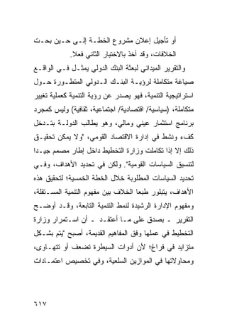 ‫ﺃﻭ ﺘﺄﺠﻴل ﺇﻋﻼﻥ ﻤﺸﺭﻭﻉ ﺍﻟﺨﻁـﺔ ﺇﻟـﻰ ﺤـﻴﻥ ﺒﺤـﺕ‬
            ‫ﺍﻟﺨﻼﻓﺎﺕ، ﻭﻗﺩ ﺃﺨﺫ ﺒﺎﻻﺨﺘﻴﺎﺭ ﺍﻟﺜﺎﻨﻲ ﻓﻌﻼ.‬
             ‫ﹰ‬
‫ﻭﺍﻟﺘﻘﺭﻴﺭ ﺍﻟﻤﻴﺩﺍﻨﻲ ﻟﺒﻌﺜﺔ ﺍﻟﺒﻨﻙ ﺍﻟﺩﻭﻟﻲ ﻴﻤﺜـل ﻓـﻲ ﺍﻟﻭﺍﻗـﻊ‬
‫ﺼﻴﺎﻏﺔ ﻤﺘﻜﺎﻤﻠﺔ ﻟﺭﺅﻴـﺔ ﺍﻟﺒﻨـﻙ ﺍﻟـﺩﻭﻟﻲ ﺍﻟﻤﺘﻁـﻭﺭﺓ ﺤـﻭل‬
‫ﺍﺴﺘﺭﺍﺘﻴﺠﻴﺔ ﺍﻟﺘﻨﻤﻴﺔ، ﻓﻬﻭ ﻴﺼﺩﺭ ﻋﻥ ﺭﺅﻴﺔ ﺍﻟﺘﻨﻤﻴﺔ ﻜﻌﻤﻠﻴﺔ ﺘﻐﻴﻴﺭ‬
‫ﻤﺘﻜﺎﻤﻠﺔ، )ﺴﻴﺎﺴﻴﺔ/ ﺍﻗﺘﺼﺎﺩﻴﺔ/ ﺍﺠﺘﻤﺎﻋﻴﺔ، ﺜﻘﺎﻓﻴﺔ( ﻭﻟﻴﺱ ﻜﻤﺠﺭﺩ‬
‫ﺒﺭﻨﺎﻤﺞ ﺍﺴﺘﺜﻤﺎﺭ ﻋﻴﻨﻲ ﻭﻤﺎﻟﻲ، ﻭﻫﻭ ﻴﻁﺎﻟﺏ ﺍﻟﺩﻭﻟـﺔ ﺒﺘـﺩﺨل‬
‫ﻜﻑﺀ ﻭﻨﺸﻁ ﻓﻲ ﺇﺩﺍﺭﺓ ﺍﻻﻗﺘﺼﺎﺩ ﺍﻟﻘﻭﻤﻲ، "ﻭﻻ ﻴﻤﻜﻥ ﺘﺤﻘﻴـﻕ‬
‫ﺫﻟﻙ ﺇﻻ ﺇﺫﺍ ﺘﻜﺎﻤﻠﺕ ﻭﺯﺍﺭﺓ ﺍﻟﺘﺨﻁﻴﻁ ﺩﺍﺨل ﺇﻁﺎﺭ ﻤﺼﻤﻡ ﺠﻴـ ‪‬ﺍ‬
 ‫ﺩ‬
‫ﻟﺘﻨﺴﻴﻕ ﺍﻟﺴﻴﺎﺴﺎﺕ ﺍﻟﻘﻭﻤﻴﺔ". ﻭﻟﻜﻥ ﻓﻲ ﺘﺤﺩﻴﺩ ﺍﻷﻫﺩﺍﻑ، ﻭﻓـﻲ‬
‫ﺘﺤﺩﻴﺩ ﺍﻟﺴﻴﺎﺴﺎﺕ ﺍﻟﻤﻁﻠﻭﺒﺔ ﺨﻼل ﺍﻟﺨﻁﺔ ﺍﻟﺨﻤﺴﻴﺔ؛ ﻟﺘﺤﻘﻴﻕ ﻫﺫﻩ‬
‫ﺍﻷﻫﺩﺍﻑ، ﻴﺘﺒﻠﻭﺭ ﻁﺒ ‪‬ﺎ ﺍﻟﺨﻼﻑ ﺒﻴﻥ ﻤﻔﻬﻭﻡ ﺍﻟﺘﻨﻤﻴﺔ ﺍﻟﻤﺴـﺘﻘﻠﺔ،‬
                                    ‫ﻌ‬
‫ﻭﻤﻔﻬﻭﻡ ﺍﻹﺩﺍﺭﺓ ﺍﻟﺭﺸﻴﺩﺓ ﻟﻨﻤﻁ ﺍﻟﺘﻨﻤﻴﺔ ﺍﻟﺘﺎﺒﻌﺔ، ﻭﻗـﺩ ﺃﻭﻀـﺢ‬
‫ﺍﻟﺘﻘﺭﻴﺭ ـ ﺒﺼﺩﻕ ﻋﻠﻰ ﻤـﺎ ﺃﻋﺘﻘـﺩ ـ ﺃﻥ ﺍﺴـﺘﻤﺭﺍﺭ ﻭﺯﺍﺭﺓ‬
‫ﺍﻟﺘﺨﻁﻴﻁ ﻓﻲ ﻋﻤﻠﻬﺎ ﻭﻓﻕ ﺍﻟﻤﻔﺎﻫﻴﻡ ﺍﻟﻘﺩﻴﻤﺔ، ﺃﺼﺒﺢ "ﻴﺘﻡ ﺒﺸـﻜل‬
‫ﻤﺘﺯﺍﻴﺩ ﻓﻲ ﻓﺭﺍﻍ؛ ﻷﻥ ﺃﺩﻭﺍﺕ ﺍﻟﺴﻴﻁﺭﺓ ﺘﻀﻌﻑ ﺃﻭ ﺘﺘﻬـﺎ ‪‬ﻯ،‬
  ‫ﻭ‬
‫ﻭﻤﺤﺎﻭﻻﺘﻬﺎ ﻓﻲ ﺍﻟﻤﻭﺍﺯﻴﻥ ﺍﻟﺴﻠﻌﻴﺔ، ﻭﻓﻲ ﺘﺨﺼﻴﺹ ﺍﻋﺘﻤـﺎﺩﺍﺕ‬




‫٧١٦‬
 