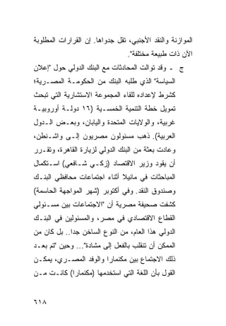 ‫ﺍﻟﻤﻭﺍﺯﻨﺔ ﻭﺍﻟﻨﻘﺩ ﺍﻷﺠﻨﺒﻲ، ﺘﻘل ﺠﺩﻭﺍﻫﺎ. ﺇﻥ ﺍﻟﻘﺭﺍﺭﺍﺕ ﺍﻟﻤﻁﻠﻭﺒﺔ‬
                                 ‫ﺍﻵﻥ ﺫﺍﺕ ﻁﺒﻴﻌﺔ ﻤﺨﺘﻠﻔﺔ".‬
‫ﺝ ـ ﻭﻗﺩ ﺘﻭﺍﻟﺕ ﺍﻟﻤﺤﺎﺩﺜﺎﺕ ﻤﻊ ﺍﻟﺒﻨﻙ ﺍﻟﺩﻭﻟﻲ ﺤﻭل "ﺇﻋﻼﻥ‬
‫ﺍﻟﺴﻴﺎﺴﺔ" ﺍﻟﺫﻱ ﻁﻠﺒﻪ ﺍﻟﺒﻨﻙ ﻤﻥ ﺍﻟﺤﻜﻭﻤـﺔ ﺍﻟﻤﺼـﺭﻴﺔ؛‬
‫ﻜﺸﺭﻁ ﻹﻋﺩﺍﺩﻩ ﻟﻠﻘﺎﺀ ﺍﻟﻤﺠﻤﻭﻋﺔ ﺍﻻﺴﺘﺸﺎﺭﻴﺔ ﺍﻟﺘﻲ ﺘﺒﺤﺙ‬
‫ﺘﻤﻭﻴل ﺨﻁﺔ ﺍﻟﺘﻨﻤﻴﺔ ﺍﻟﺨﻤﺴـﻴﺔ )٦١ ﺩﻭﻟـﺔ ﺃﻭﺭﻭﺒﻴـﺔ‬
‫ﻏﺭﺒﻴﺔ، ﻭﺍﻟﻭﻻﻴﺎﺕ ﺍﻟﻤﺘﺤﺩﺓ ﻭﺍﻟﻴﺎﺒﺎﻥ، ﻭﺒﻌـﺽ ﺍﻟـﺩﻭل‬
‫ﺍﻟﻌﺭﺒﻴﺔ(. ﺫﻫﺏ ﻤﺴﺌﻭﻟﻭﻥ ﻤﺼﺭﻴﻭﻥ ﺇﻟـﻰ ﻭﺍﺸـﻨﻁﻥ،‬
‫ﻭﻋﺎﺩﺕ ﺒﻌﺜﺔ ﻤﻥ ﺍﻟﺒﻨﻙ ﺍﻟﺩﻭﻟﻲ ﻟﺯﻴﺎﺭﺓ ﺍﻟﻘﺎﻫﺭﺓ، ﻭﺘﻘـﺭﺭ‬
‫ﺃﻥ ﻴﻘﻭﺩ ﻭﺯﻴﺭ ﺍﻻﻗﺘﺼﺎﺩ )ﺯﻜـﻲ ﺸـﺎﻓﻌﻲ( ﺍﺴـﺘﻜﻤﺎل‬
‫ﺍﻟﻤﺒﺎﺤﺜﺎﺕ ﻓﻲ ﻤﺎﻨﻴﻼ ﺃﺜﻨﺎﺀ ﺍﺠﺘﻤﺎﻋﺎﺕ ﻤﺤﺎﻓﻅﻲ ﺍﻟﺒﻨـﻙ‬
‫ﻭﺼﻨﺩﻭﻕ ﺍﻟﻨﻘﺩ. ﻭﻓﻲ ﺃﻜﺘﻭﺒﺭ )ﺸﻬﺭ ﺍﻟﻤﻭﺍﺠﻬﺔ ﺍﻟﺤﺎﺴﻤﺔ(‬
‫ﻜﺸﻔﺕ ﺼﺤﻴﻔﺔ ﻤﺼﺭﻴﺔ ﺃﻥ "ﺍﻻﺠﺘﻤﺎﻋﺎﺕ ﺒﻴﻥ ﻤﺴـﺌﻭﻟﻲ‬
‫ﺍﻟﻘﻁﺎﻉ ﺍﻻﻗﺘﺼﺎﺩﻱ ﻓﻲ ﻤﺼﺭ، ﻭﺍﻟﻤﺴﺌﻭﻟﻴﻥ ﻓﻲ ﺍﻟﺒﻨـﻙ‬
‫ﺍﻟﺩﻭﻟﻲ ﻫﺫﺍ ﺍﻟﻌﺎﻡ، ﻤﻥ ﺍﻟﻨﻭﻉ ﺍﻟﺴﺎﺨﻥ ﺠ ‪‬ﺍ.. ﺒل ﻜﺎﻥ ﻤﻥ‬
             ‫ﺩ‬
‫ﺍﻟﻤﻤﻜﻥ ﺃﻥ ﺘﻨﻘﻠﺏ ﺒﺎﻟﻔﻌل ﺇﻟﻰ ﻤﺸﺎﺩﺓ"... ﻭﺤﻴﻥ "ﺘﻡ ﺒﻌـﺩ‬
‫ﺫﻟﻙ ﺍﻻﺠﺘﻤﺎﻉ ﺒﻴﻥ ﻤﻜﻨﻤﺎﺭﺍ ﻭﺍﻟﻭﻓﺩ ﺍﻟﻤﺼـﺭﻱ، ﻴﻤﻜـﻥ‬
‫ﺍﻟﻘﻭل ﺒﺄﻥ ﺍﻟﻠﻐﺔ ﺍﻟﺘﻲ ﺍﺴﺘﺨﺩﻤﻬﺎ )ﻤﻜﻨﻤﺎﺭﺍ( ﻜﺎﻨـﺕ ﻤـﻥ‬


‫٨١٦‬
 