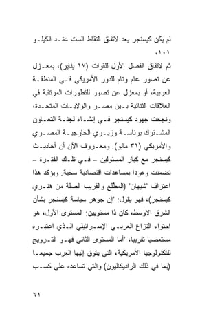 ‫ﻟﻡ ﻴﻜﻥ ﻜﻴﺴﻨﺠﺭ ﻴﻌﺩ ﻻﺘﻔﺎﻕ ﺍﻟﻨﻘﺎﻁ ﺍﻟﺴﺕ ﻋﻨـﺩ ﺍﻟﻜﻴﻠـﻭ‬
                                             ‫١٠١،‬
‫ﺜﻡ ﻻﺘﻔﺎﻕ ﺍﻟﻔﺼل ﺍﻷﻭل ﻟﻠﻘﻭﺍﺕ )٧١ ﻴﻨﺎﻴﺭ(، ﺒﻤﻌـﺯل‬
‫ﻋﻥ ﺘﺼﻭﺭ ﻋﺎﻡ ﻭﺘﺎﻡ ﻟﻠﺩﻭﺭ ﺍﻷﻤﺭﻴﻜﻲ ﻓـﻲ ﺍﻟﻤﻨﻁﻘـﺔ‬
‫ﺍﻟﻌﺭﺒﻴﺔ، ﺃﻭ ﺒﻤﻌﺯل ﻋﻥ ﺘﺼﻭﺭ ﻟﻠﺘﻁﻭﺭﺍﺕ ﺍﻟﻤﺭﺘﻘﺒﺔ ﻓﻲ‬
‫ﺍﻟﻌﻼﻗﺎﺕ ﺍﻟﺜﻨﺎﺌﻴﺔ ﺒـﻴﻥ ﻤﺼـﺭ ﻭﺍﻟﻭﻻﻴـﺎﺕ ﺍﻟﻤﺘﺤـﺩﺓ،‬
‫ﻭﻨﺠﺤﺕ ﺠﻬﻭﺩ ﻜﻴﺴﻨﺠﺭ ﻓـﻲ ﺇﻨﺸـﺎﺀ ﻟﺠﻨـﺔ ﺍﻟﺘﻌـﺎﻭﻥ‬
‫ﺍﻟﻤﺸـﺘﺭﻙ ﺒﺭﺌﺎﺴـﺔ ﻭﺯﻴـﺭﻱ ﺍﻟﺨﺎﺭﺠﻴـﺔ ﺍﻟﻤﺼـﺭﻱ‬
  ‫ـ‬      ‫ـ‬          ‫ـ‬     ‫ـ‬         ‫ـ‬
‫ﻭﺍﻷﻤﺭﻴﻜﻲ )١٣ ﻤﺎﻴﻭ(. ﻭﻤﻌـﺭﻭﻑ ﺍﻵﻥ ﺃﻥ ﺃﺤﺎﺩﻴـﺙ‬
‫ﻜﻴﺴﻨﺠﺭ ﻤﻊ ﻜﺒﺎﺭ ﺍﻟﻤﺴﺌﻭﻟﻴﻥ – ﻓـﻲ ﺘﻠـﻙ ﺍﻟﻔﺘـﺭﺓ –‬
‫ﺘﻀﻤ ﹼﺕ ﻭﻋﻭ ‪‬ﺍ ﺒﻤﺴﺎﻋﺩﺍﺕ ﺍﻗﺘﺼﺎﺩﻴﺔ ﺴﺨ ‪‬ﺔ. ﻭﻴﺅﻜﺩ ﻫﺫﺍ‬
            ‫ﻴ‬                       ‫ﺩ‬      ‫ﻨ‬
‫ﺍﻋﺘﺭﺍﻑ "ﺸﻴﻬﺎﻥ" )ﺍﻟﻤ ﱢﻠﻊ ﻭﺍﻟﻘﺭﻴﺏ ﺍﻟﺼﻠﺔ ﻤﻥ ﻫﻨـﺭﻱ‬
                         ‫ﻁ‬
‫ﻜﻴﺴﻨﺠﺭ(، ﻓﻬﻭ ﻴﻘﻭل: "ﺇﻥ ﺠﻭﻫﺭ ﺴﻴﺎﺴﺔ ﻜﻴﺴﻨﺠﺭ ﺒﺸﺄﻥ‬
‫ﺍﻟﺸﺭﻕ ﺍﻷﻭﺴﻁ، ﻜﺎﻥ ﺫﺍ ﻤﺴﺘﻭﻴﻴﻥ: ﺍﻟﻤﺴﺘﻭﻯ ﺍﻷﻭل، ﻫﻭ‬
‫ﺍﺤﺘﻭﺍﺀ ﺍﻟﻨﺯﺍﻉ ﺍﻟﻌﺭﺒـﻲ ﺍﻹﺴـﺭﺍﺌﻴﻠﻲ ﺍﻟـﺫﻱ ﺍﻋﺘﺒـﺭﻩ‬
‫‪‬ﺴﺘﻌﺼﻴﺎ ﺘﻘﺭﻴ ‪‬ﺎ، "ﺃ ‪‬ﺎ ﺍﻟﻤﺴﺘﻭﻯ ﺍﻟﺜﺎﻨﻲ ﻓﻬـﻭ ﺍﻟﺘـﺭﻭﻴﺞ‬
                              ‫ﺒ ﻤ‬            ‫‪‬‬    ‫ﻤ‬
‫ﻟﻠﺘﻜﻨﻭﻟﻭﺠﻴﺎ ﺍﻷﻤﺭﻴﻜﻴﺔ، ﺍﻟﺘﻲ ﻴﺘﻭﻕ ﺇﻟﻴﻬﺎ ﺍﻟﻌﺭﺏ ﺠﻤﻴ ‪‬ـﺎ‬
  ‫ﻌ‬     ‫‪‬‬           ‫ﹸ‬
‫)ﺒﻤﺎ ﻓﻲ ﺫﻟﻙ ﺍﻟﺭﺍﺩﻴﻜﺎﻟﻴﻭﻥ( ﻭﺍﻟﺘﻲ ﺘﺴﺎﻋﺩﻩ ﻋﻠﻰ ﻜﺴـﺏ‬


‫١٦‬
 