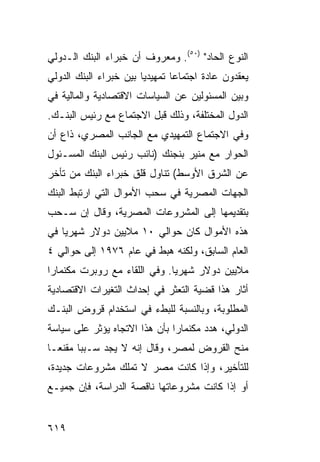 ‫ﺍﻟﻨﻭﻉ ﺍﻟﺤﺎﺩ" )٠٥(. ﻭﻤﻌﺭﻭﻑ ﺃﻥ ﺨﺒﺭﺍﺀ ﺍﻟﺒﻨﻙ ﺍﻟـﺩﻭﻟﻲ‬
                       ‫ﹲ‬
‫ﻴﻌﻘﺩﻭﻥ ﻋﺎﺩﺓ ﺍﺠﺘﻤﺎ ‪‬ﺎ ﺘﻤﻬﻴﺩ ‪‬ﺎ ﺒﻴﻥ ﺨﺒﺭﺍﺀ ﺍﻟﺒﻨﻙ ﺍﻟﺩﻭﻟﻲ‬
                        ‫ﻴ‬        ‫ﻋ‬
‫ﻭﺒﻴﻥ ﺍﻟﻤﺴﺌﻭﻟﻴﻥ ﻋﻥ ﺍﻟﺴﻴﺎﺴﺎﺕ ﺍﻻﻗﺘﺼﺎﺩﻴﺔ ﻭﺍﻟﻤﺎﻟﻴﺔ ﻓﻲ‬
‫ﺍﻟﺩﻭل ﺍﻟﻤﺨﺘﻠﻔﺔ، ﻭﺫﻟﻙ ﻗﺒل ﺍﻻﺠﺘﻤﺎﻉ ﻤﻊ ﺭﺌﻴﺱ ﺍﻟﺒﻨـﻙ.‬
‫ﻭﻓﻲ ﺍﻻﺠﺘﻤﺎﻉ ﺍﻟﺘﻤﻬﻴﺩﻱ ﻤﻊ ﺍﻟﺠﺎﻨﺏ ﺍﻟﻤﺼﺭﻱ، ﺫﺍﻉ ﺃﻥ‬
‫ﺍﻟﺤﻭﺍﺭ ﻤﻊ ﻤﻨﻴﺭ ﺒﻨﺠﻨﻙ )ﻨﺎﺌﺏ ﺭﺌﻴﺱ ﺍﻟﺒﻨﻙ ﺍﻟﻤﺴـﺌﻭل‬
‫ﻋﻥ ﺍﻟﺸﺭﻕ ﺍﻷﻭﺴﻁ( ﺘﻨﺎﻭل ﻗﻠﻕ ﺨﺒﺭﺍﺀ ﺍﻟﺒﻨﻙ ﻤﻥ ﺘﺄﺨﺭ‬
‫ﺍﻟﺠﻬﺎﺕ ﺍﻟﻤﺼﺭﻴﺔ ﻓﻲ ﺴﺤﺏ ﺍﻷﻤﻭﺍل ﺍﻟﺘﻲ ﺍﺭﺘﺒﻁ ﺍﻟﺒﻨﻙ‬
‫ﺒﺘﻘﺩﻴﻤﻬﺎ ﺇﻟﻰ ﺍﻟﻤﺸﺭﻭﻋﺎﺕ ﺍﻟﻤﺼﺭﻴﺔ، ﻭﻗﺎل ﺇﻥ ﺴـﺤﺏ‬
‫ﻫﺫﻩ ﺍﻷﻤﻭﺍل ﻜﺎﻥ ﺤﻭﺍﻟﻲ ٠١ ﻤﻼﻴﻴﻥ ﺩﻭﻻﺭ ﺸﻬﺭ ‪‬ﺎ ﻓﻲ‬
    ‫ﻴ‬
‫ﺍﻟﻌﺎﻡ ﺍﻟﺴﺎﺒﻕ، ﻭﻟﻜﻨﻪ ﻫﺒﻁ ﻓﻲ ﻋﺎﻡ ٦٧٩١ ﺇﻟﻰ ﺤﻭﺍﻟﻲ ٤‬
‫ﻤﻼﻴﻴﻥ ﺩﻭﻻﺭ ﺸﻬﺭ ‪‬ﺎ. ﻭﻓﻲ ﺍﻟﻠﻘﺎﺀ ﻤﻊ ﺭﻭﺒﺭﺕ ﻤﻜﻨﻤﺎﺭﺍ‬
                              ‫ﻴ‬
‫ﺃﺜﺎﺭ ﻫﺫﺍ ﻗﻀﻴﺔ ﺍﻟﺘﻌﺜﺭ ﻓﻲ ﺇﺤﺩﺍﺙ ﺍﻟﺘﻐﻴﺭﺍﺕ ﺍﻻﻗﺘﺼﺎﺩﻴﺔ‬
                                   ‫ﹶ‬
‫ﺍﻟﻤﻁﻠﻭﺒﺔ، ﻭﺒﺎﻟﻨﺴﺒﺔ ﻟﻠﺒﻁﺀ ﻓﻲ ﺍﺴﺘﺨﺩﺍﻡ ﻗﺭﻭﺽ ﺍﻟﺒﻨـﻙ‬
‫ﺍﻟﺩﻭﻟﻲ، ﻫﺩﺩ ﻤﻜﻨﻤﺎﺭﺍ ﺒﺄﻥ ﻫﺫﺍ ﺍﻻﺘﺠﺎﻩ ﻴﺅﺜﺭ ﻋﻠﻰ ﺴﻴﺎﺴﺔ‬
‫ﻤﻨﺢ ﺍﻟﻘﺭﻭﺽ ﻟﻤﺼﺭ، ﻭﻗﺎل ﺇﻨﻪ ﻻ ﻴﺠﺩ ﺴـﺒ ‪‬ﺎ ﻤﻘﻨ ‪‬ـﺎ‬
  ‫ﻌ‬      ‫ﺒ‬
‫ﻟﻠﺘﺄﺨﻴﺭ، ﻭﺇﺫﺍ ﻜﺎﻨﺕ ﻤﺼﺭ ﻻ ﺘﻤﻠﻙ ﻤﺸﺭﻭﻋﺎﺕ ﺠﺩﻴﺩﺓ،‬
‫ﺃﻭ ﺇﺫﺍ ﻜﺎﻨﺕ ﻤﺸﺭﻭﻋﺎﺘﻬﺎ ﻨﺎﻗﺼﺔ ﺍﻟﺩﺭﺍﺴﺔ، ﻓﺈﻥ ﺠﻤﻴـﻊ‬


‫٩١٦‬
 